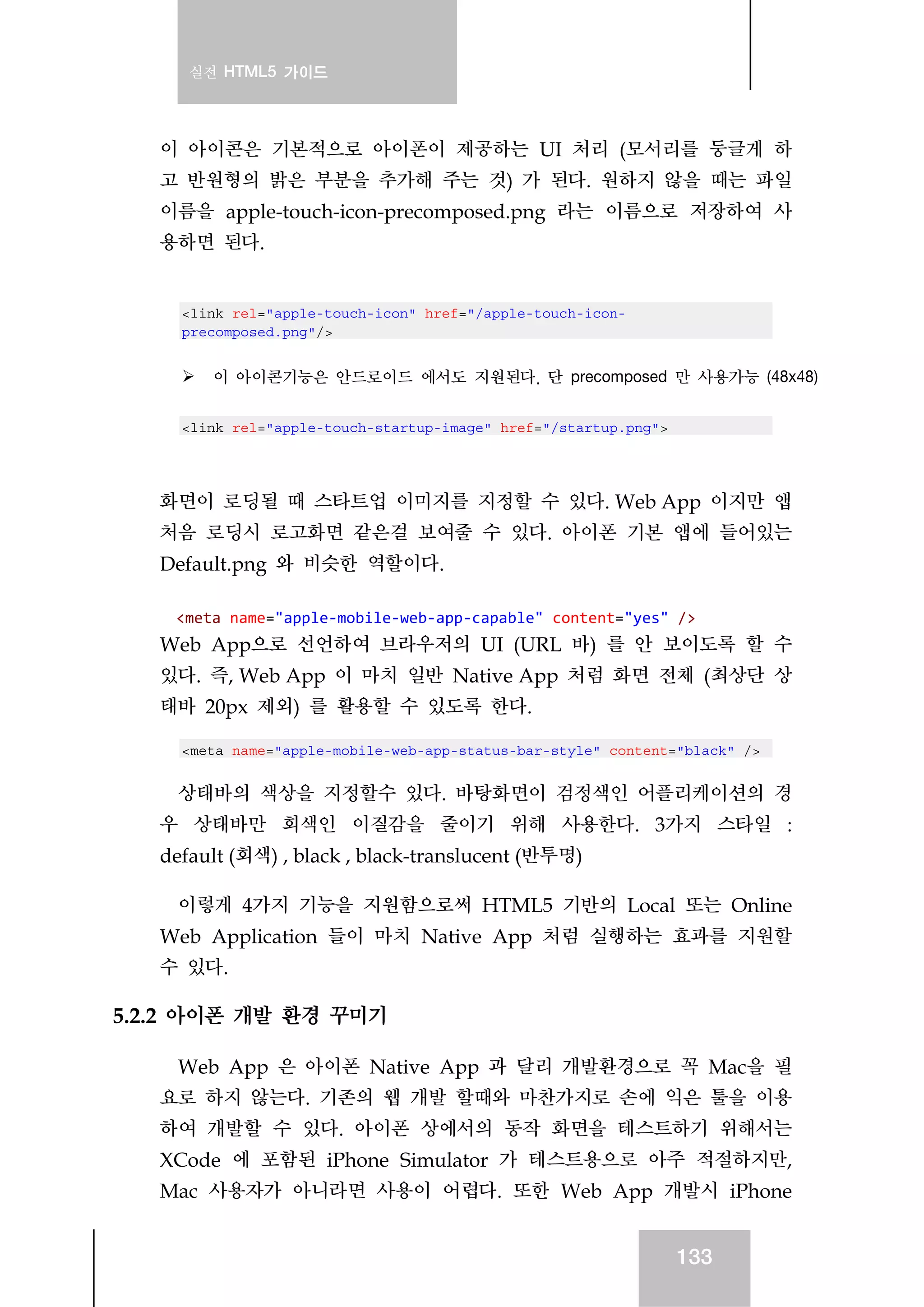 실전 HTML5 가이드
133
이 아이콘은 기본적으로 아이폰이 제공하는 UI 처리 (모서리를 둥글게 하
고 반원형의 밝은 부분을 추가해 주는 것) 가 된다. 원하지 않을 때는 파일
이름을 apple-touch-icon-precomposed.png 라는 이름으로 저장하여 사
용하면 된다.
<link rel="apple-touch-icon" href="/apple-touch-icon-
precomposed.png"/>
이 아이콘기능은 안드로이드 에서도 지원된다. 단 precomposed 만 사용가능 (48x48)
<link rel="apple-touch-startup-image" href="/startup.png">
화면이 로딩될 때 스타트업 이미지를 지정할 수 있다. Web App 이지만 앱
처음 로딩시 로고화면 같은걸 보여줄 수 있다. 아이폰 기본 앱에 들어있는
Default.png 와 비슷한 역할이다.
<meta name="apple‐mobile‐web‐app‐capable" content="yes" /> 
Web App으로 선언하여 브라우저의 UI (URL 바) 를 안 보이도록 할 수
있다. 즉, Web App 이 마치 일반 Native App 처럼 화면 전체 (최상단 상
태바 20px 제외) 를 활용할 수 있도록 한다.
<meta name="apple-mobile-web-app-status-bar-style" content="black" />
상태바의 색상을 지정할수 있다. 바탕화면이 검정색인 어플리케이션의 경
우 상태바만 회색인 이질감을 줄이기 위해 사용한다. 3가지 스타일 :
default (회색) , black , black-translucent (반투명)
이렇게 4가지 기능을 지원함으로써 HTML5 기반의 Local 또는 Online
Web Application 들이 마치 Native App 처럼 실행하는 효과를 지원할
수 있다.
5.2.2 아이폰 개발 환경 꾸미기
Web App 은 아이폰 Native App 과 달리 개발환경으로 꼭 Mac을 필
요로 하지 않는다. 기존의 웹 개발 할때와 마찬가지로 손에 익은 툴을 이용
하여 개발할 수 있다. 아이폰 상에서의 동작 화면을 테스트하기 위해서는
XCode 에 포함된 iPhone Simulator 가 테스트용으로 아주 적절하지만,
Mac 사용자가 아니라면 사용이 어렵다. 또한 Web App 개발시 iPhone
 