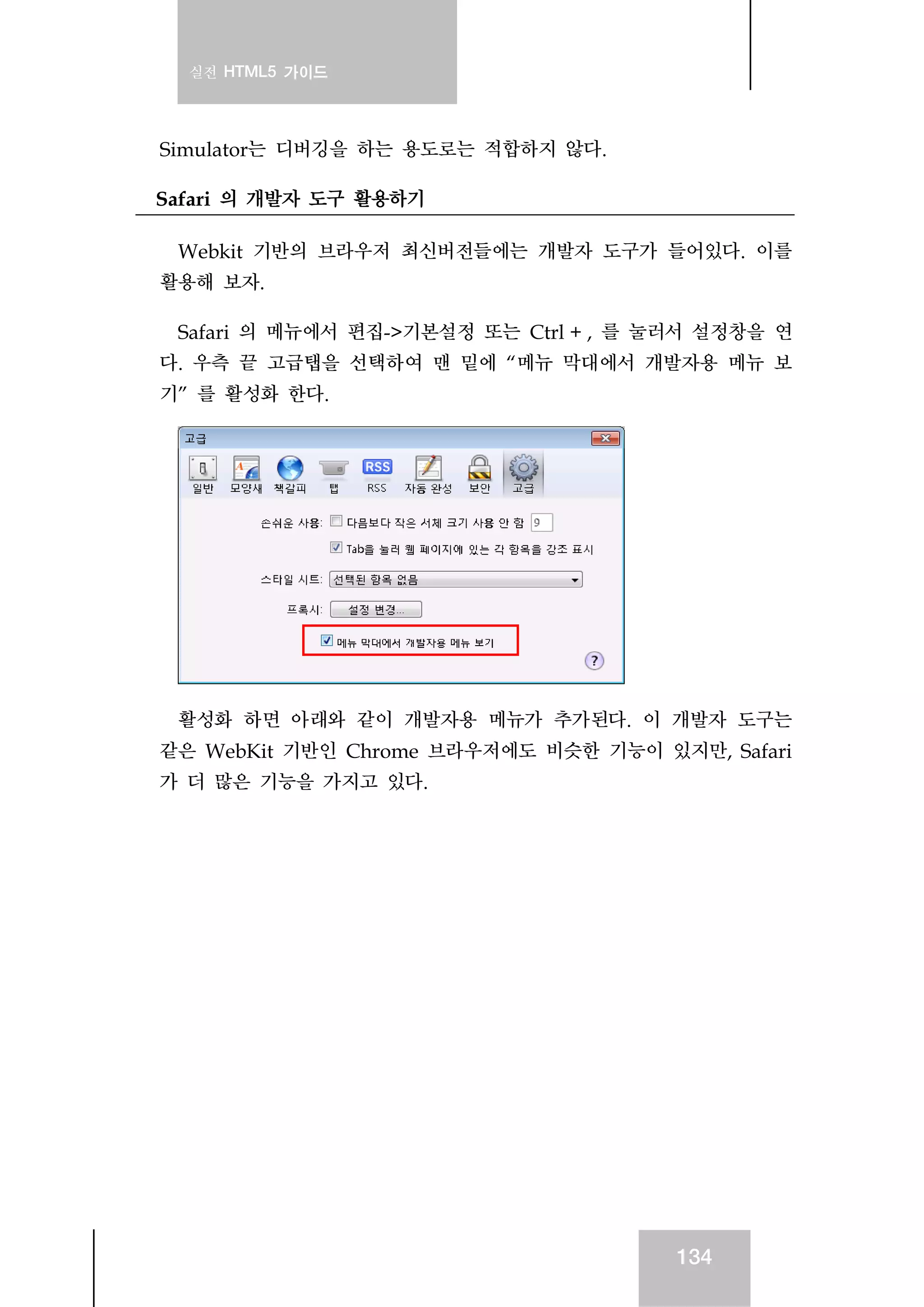 실전 HTML5 가이드
134
Simulator는 디버깅을 하는 용도로는 적합하지 않다.
Safari 의 개발자 도구 활용하기
Webkit 기반의 브라우저 최신버전들에는 개발자 도구가 들어있다. 이를
활용해 보자.
Safari 의 메뉴에서 편집->기본설정 또는 Ctrl + , 를 눌러서 설정창을 연
다. 우측 끝 고급탭을 선택하여 맨 밑에 “메뉴 막대에서 개발자용 메뉴 보
기” 를 활성화 한다.
활성화 하면 아래와 같이 개발자용 메뉴가 추가된다. 이 개발자 도구는
같은 WebKit 기반인 Chrome 브라우저에도 비슷한 기능이 있지만, Safari
가 더 많은 기능을 가지고 있다.
 