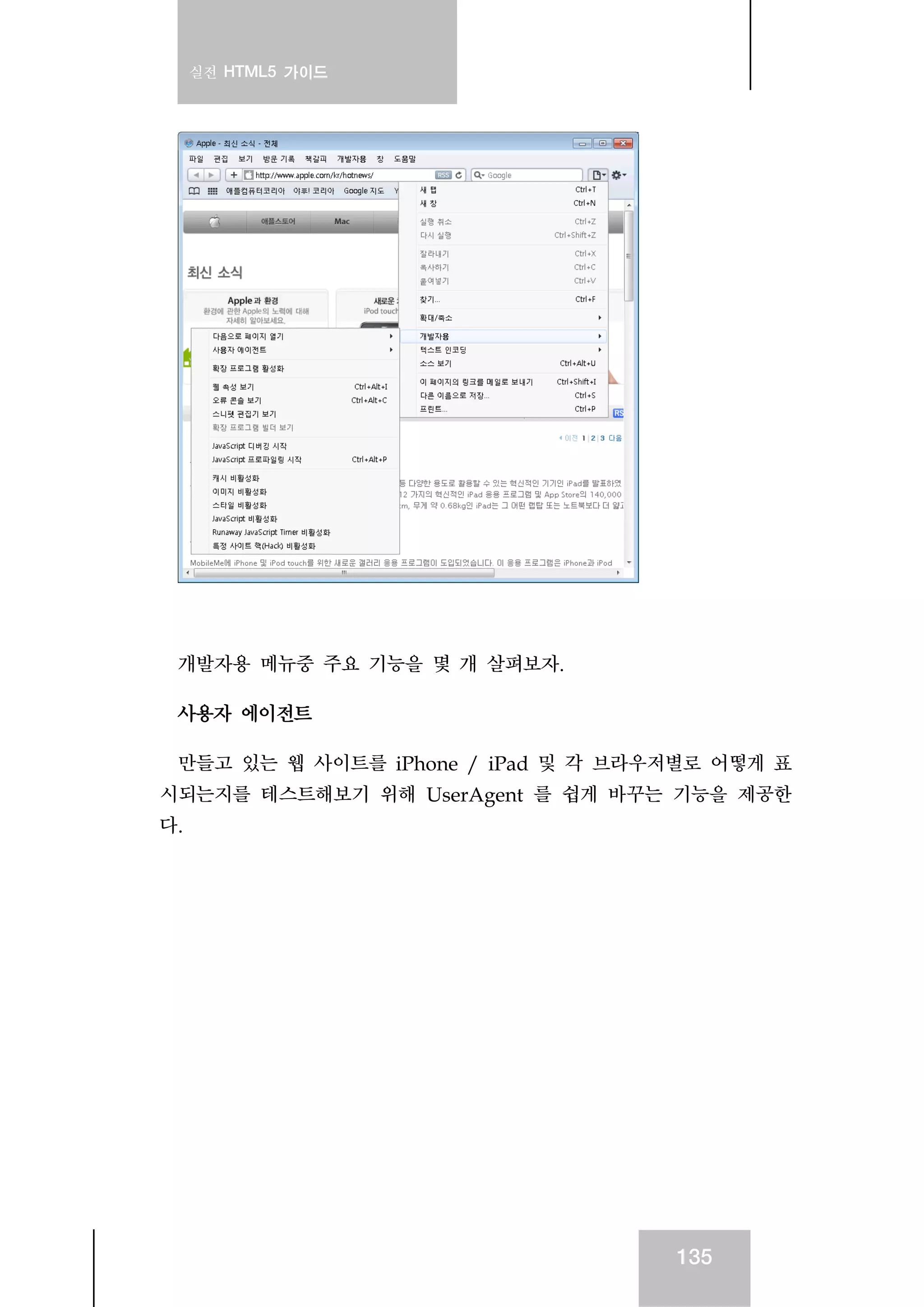 실전 HTML5 가이드
135
개발자용 메뉴중 주요 기능을 몇 개 살펴보자.
사용자 에이전트
만들고 있는 웹 사이트를 iPhone / iPad 및 각 브라우저별로 어떻게 표
시되는지를 테스트해보기 위해 UserAgent 를 쉽게 바꾸는 기능을 제공한
다.
 