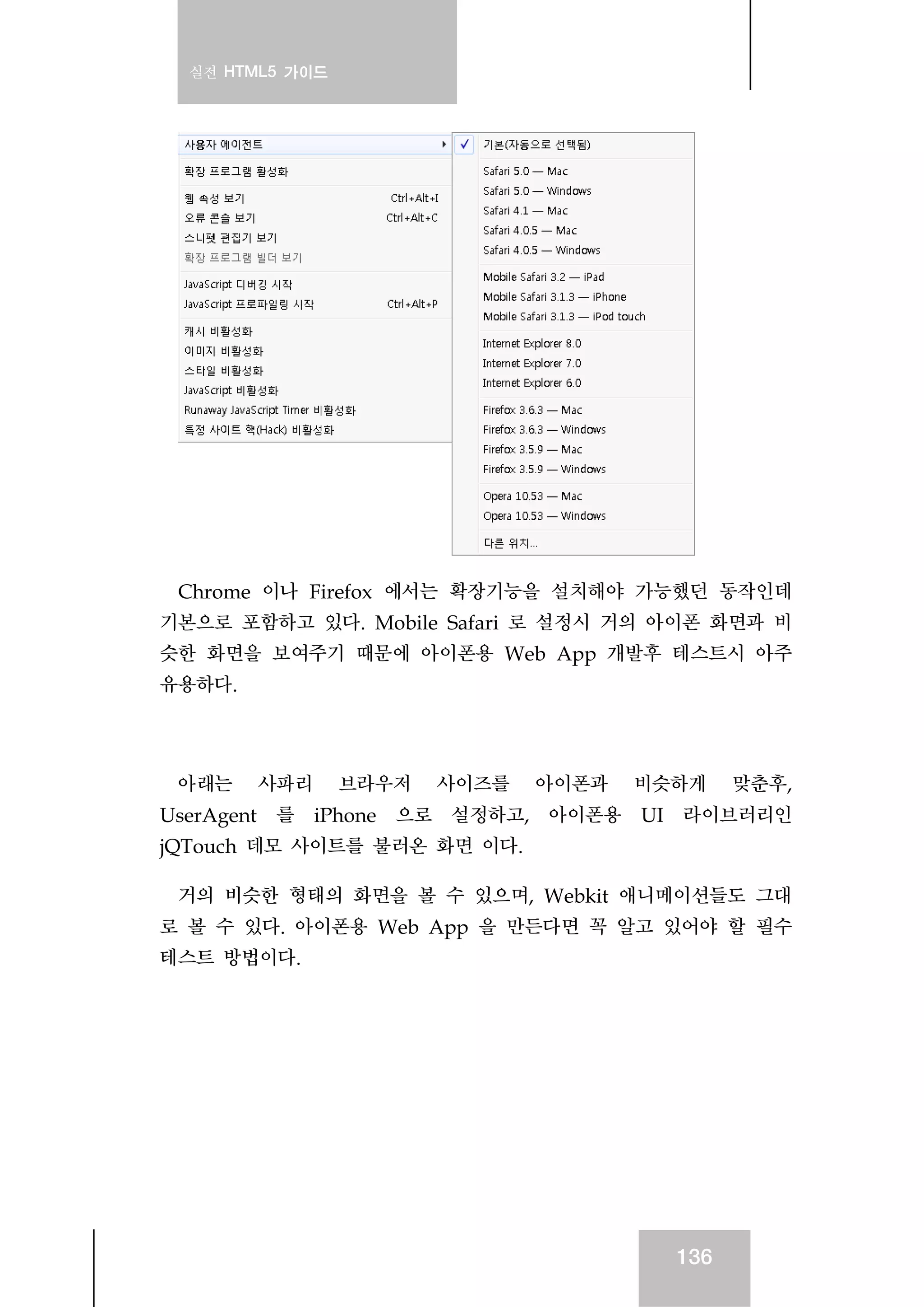 실전 HTML5 가이드
136
Chrome 이나 Firefox 에서는 확장기능을 설치해야 가능했던 동작인데
기본으로 포함하고 있다. Mobile Safari 로 설정시 거의 아이폰 화면과 비
슷한 화면을 보여주기 때문에 아이폰용 Web App 개발후 테스트시 아주
유용하다.
아래는 사파리 브라우저 사이즈를 아이폰과 비슷하게 맞춘후,
UserAgent 를 iPhone 으로 설정하고, 아이폰용 UI 라이브러리인
jQTouch 데모 사이트를 불러온 화면 이다.
거의 비슷한 형태의 화면을 볼 수 있으며, Webkit 애니메이션들도 그대
로 볼 수 있다. 아이폰용 Web App 을 만든다면 꼭 알고 있어야 할 필수
테스트 방법이다.
 