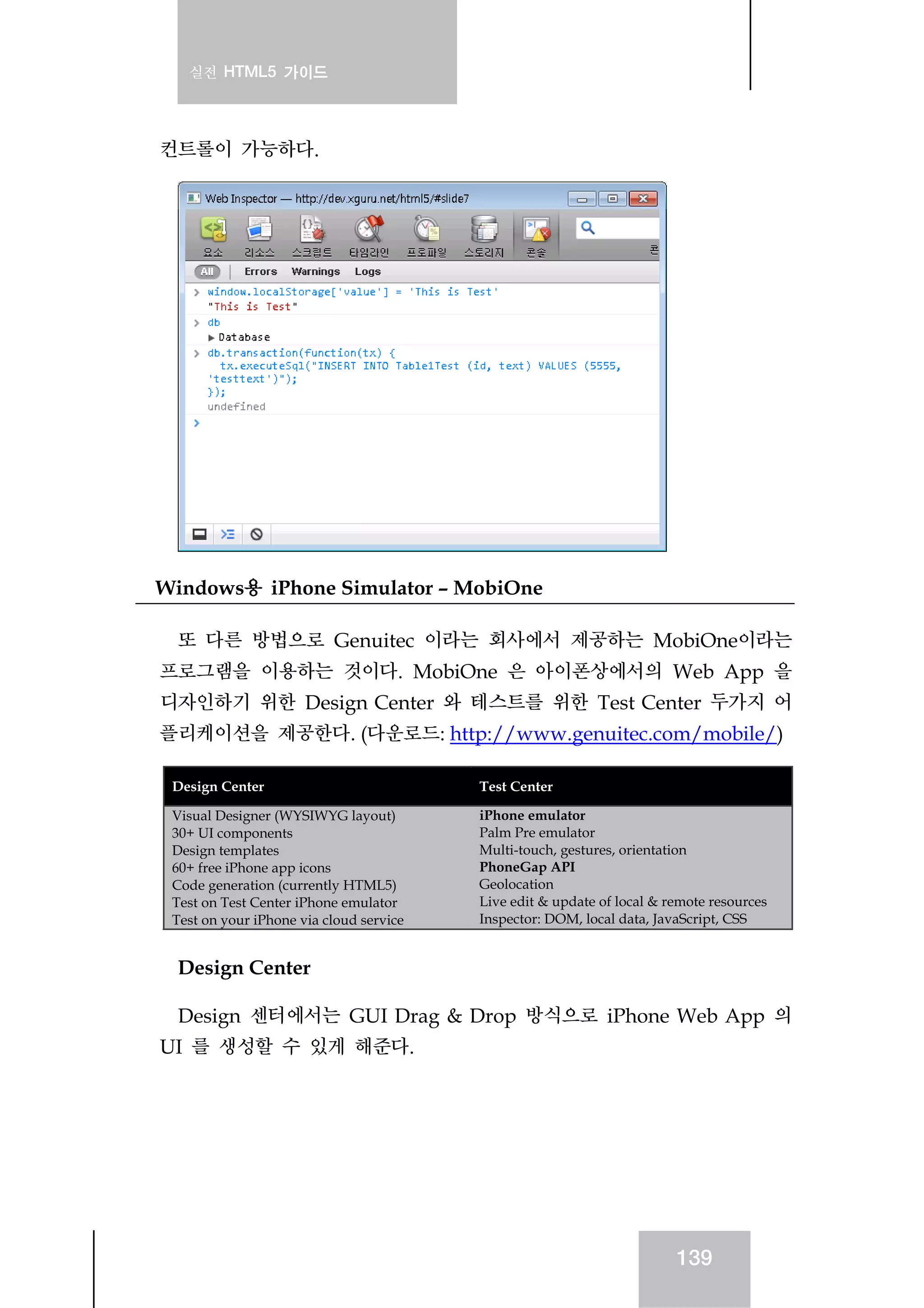 실전 HTML5 가이드
139
컨트롤이 가능하다.
Windows용 iPhone Simulator – MobiOne
또 다른 방법으로 Genuitec 이라는 회사에서 제공하는 MobiOne이라는
프로그램을 이용하는 것이다. MobiOne 은 아이폰상에서의 Web App 을
디자인하기 위한 Design Center 와 테스트를 위한 Test Center 두가지 어
플리케이션을 제공한다. (다운로드: http://www.genuitec.com/mobile/)
Design Center Test Center
Visual Designer (WYSIWYG layout)
30+ UI components
Design templates
60+ free iPhone app icons
Code generation (currently HTML5)
Test on Test Center iPhone emulator
Test on your iPhone via cloud service
iPhone emulator
Palm Pre emulator
Multi-touch, gestures, orientation
PhoneGap API
Geolocation
Live edit & update of local & remote resources
Inspector: DOM, local data, JavaScript, CSS
Design Center
Design 센터에서는 GUI Drag & Drop 방식으로 iPhone Web App 의
UI 를 생성할 수 있게 해준다.
 