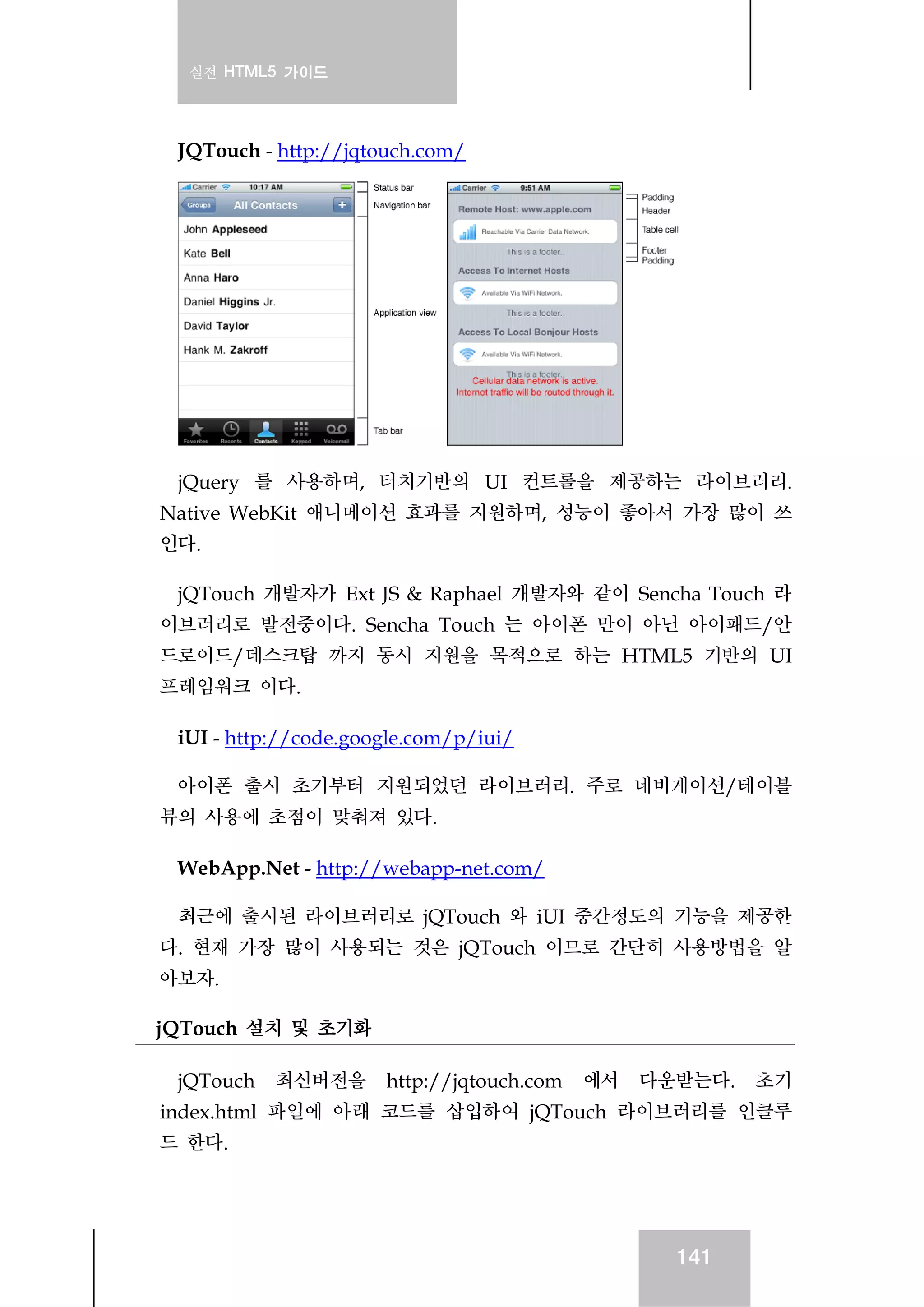 실전 HTML5 가이드
141
JQTouch - http://jqtouch.com/
jQuery 를 사용하며, 터치기반의 UI 컨트롤을 제공하는 라이브러리.
Native WebKit 애니메이션 효과를 지원하며, 성능이 좋아서 가장 많이 쓰
인다.
jQTouch 개발자가 Ext JS & Raphael 개발자와 같이 Sencha Touch 라
이브러리로 발전중이다. Sencha Touch 는 아이폰 만이 아닌 아이패드/안
드로이드/데스크탑 까지 동시 지원을 목적으로 하는 HTML5 기반의 UI
프레임워크 이다.
iUI - http://code.google.com/p/iui/
아이폰 출시 초기부터 지원되었던 라이브러리. 주로 네비게이션/테이블
뷰의 사용에 초점이 맞춰져 있다.
WebApp.Net - http://webapp-net.com/
최근에 출시된 라이브러리로 jQTouch 와 iUI 중간정도의 기능을 제공한
다. 현재 가장 많이 사용되는 것은 jQTouch 이므로 간단히 사용방법을 알
아보자.
jQTouch 설치 및 초기화
jQTouch 최신버전을 http://jqtouch.com 에서 다운받는다. 초기
index.html 파일에 아래 코드를 삽입하여 jQTouch 라이브러리를 인클루
드 한다.
 