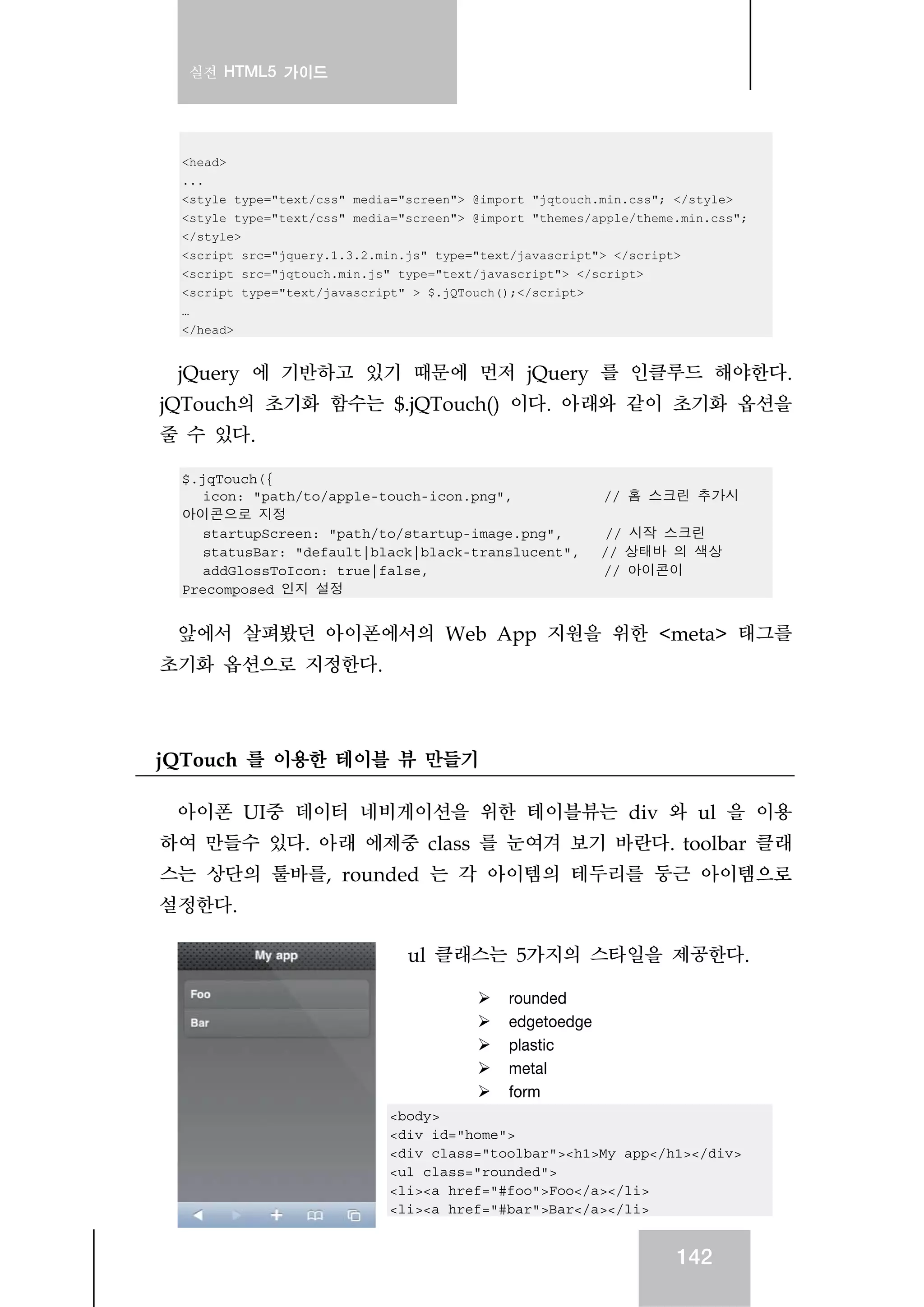 실전 HTML5 가이드
142
<head>
...
<style type="text/css" media="screen"> @import "jqtouch.min.css"; </style>
<style type="text/css" media="screen"> @import "themes/apple/theme.min.css";
</style>
<script src="jquery.1.3.2.min.js" type="text/javascript"> </script>
<script src="jqtouch.min.js" type="text/javascript"> </script>
<script type="text/javascript" > $.jQTouch();</script>
…
</head>
jQuery 에 기반하고 있기 때문에 먼저 jQuery 를 인클루드 해야한다.
jQTouch의 초기화 함수는 $.jQTouch() 이다. 아래와 같이 초기화 옵션을
줄 수 있다.
$.jqTouch({
icon: "path/to/apple-touch-icon.png", // 홈 스크린 추가시
아이콘으로 지정
startupScreen: "path/to/startup-image.png", // 시작 스크린
statusBar: "default|black|black-translucent", // 상태바 의 색상
addGlossToIcon: true|false, // 아이콘이
Precomposed 인지 설정
앞에서 살펴봤던 아이폰에서의 Web App 지원을 위한 <meta> 태그를
초기화 옵션으로 지정한다.
jQTouch 를 이용한 테이블 뷰 만들기
아이폰 UI중 데이터 네비게이션을 위한 테이블뷰는 div 와 ul 을 이용
하여 만들수 있다. 아래 에제중 class 를 눈여겨 보기 바란다. toolbar 클래
스는 상단의 툴바를, rounded 는 각 아이템의 테두리를 둥근 아이템으로
설정한다.
ul 클래스는 5가지의 스타일을 제공한다.
rounded
edgetoedge
plastic
metal
form
<body>
<div id="home">
<div class="toolbar"><h1>My app</h1></div>
<ul class="rounded">
<li><a href="#foo">Foo</a></li>
<li><a href="#bar">Bar</a></li>
 