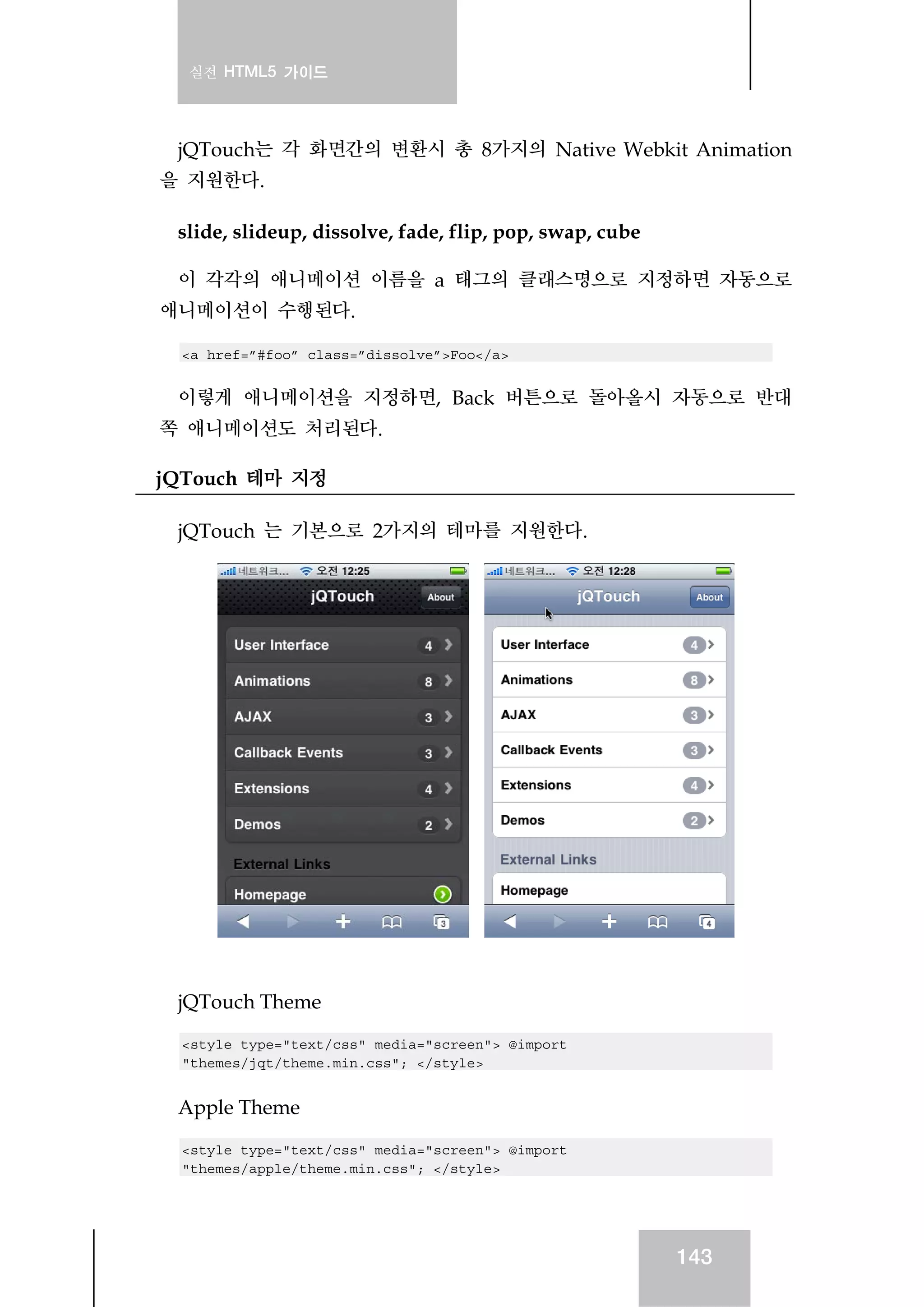 실전 HTML5 가이드
143
jQTouch는 각 화면간의 변환시 총 8가지의 Native Webkit Animation
을 지원한다.
slide, slideup, dissolve, fade, flip, pop, swap, cube
이 각각의 애니메이션 이름을 a 태그의 클래스명으로 지정하면 자동으로
애니메이션이 수행된다.
<a href=”#foo” class=”dissolve”>Foo</a>
이렇게 애니메이션을 지정하면, Back 버튼으로 돌아올시 자동으로 반대
쪽 애니메이션도 처리된다.
jQTouch 테마 지정
jQTouch 는 기본으로 2가지의 테마를 지원한다.
jQTouch Theme
<style type="text/css" media="screen"> @import
"themes/jqt/theme.min.css"; </style>
Apple Theme
<style type="text/css" media="screen"> @import
"themes/apple/theme.min.css"; </style>
 