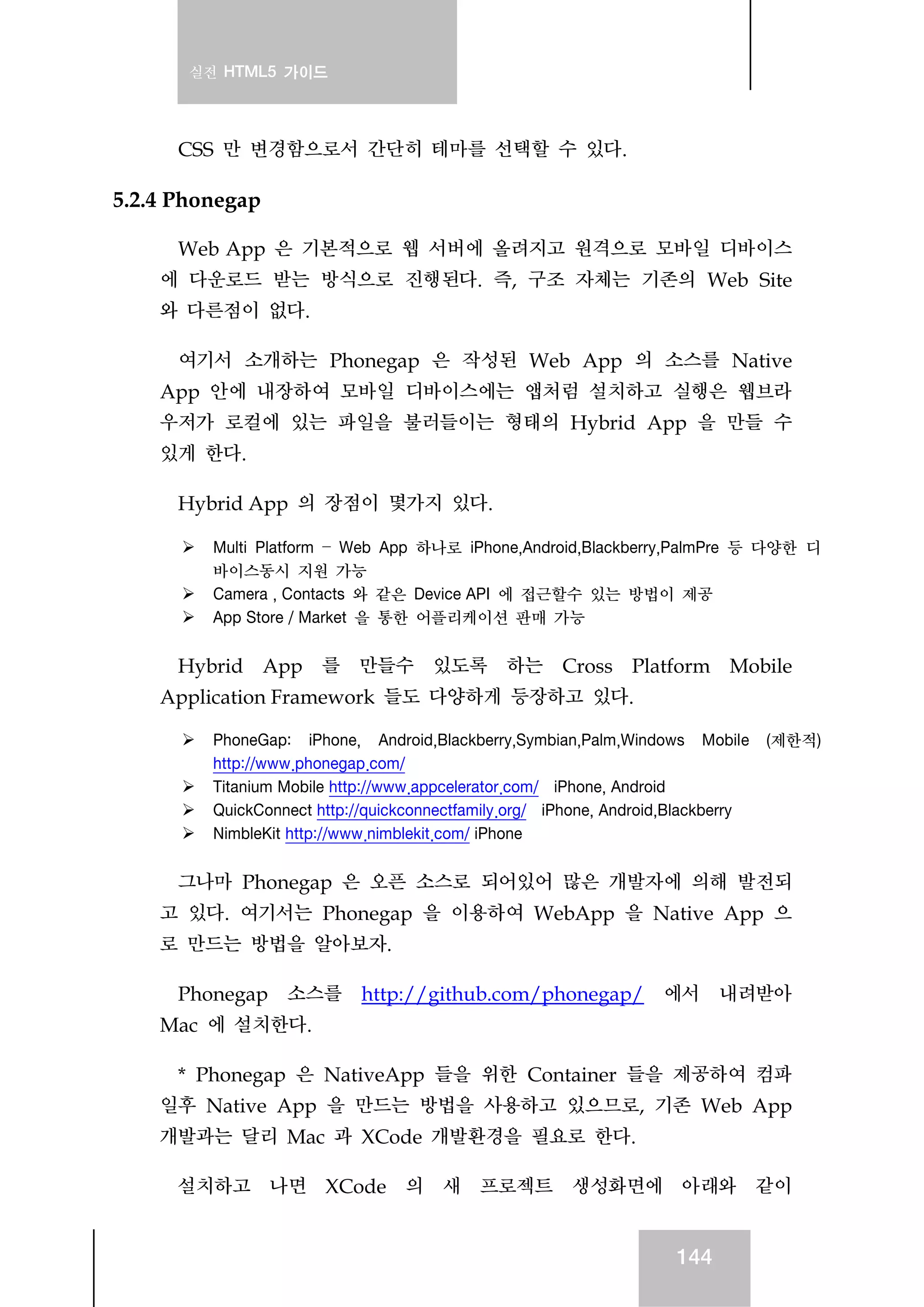 실전 HTML5 가이드
144
CSS 만 변경함으로서 간단히 테마를 선택할 수 있다.
5.2.4 Phonegap
Web App 은 기본적으로 웹 서버에 올려지고 원격으로 모바일 디바이스
에 다운로드 받는 방식으로 진행된다. 즉, 구조 자체는 기존의 Web Site
와 다른점이 없다.
여기서 소개하는 Phonegap 은 작성된 Web App 의 소스를 Native
App 안에 내장하여 모바일 디바이스에는 앱처럼 설치하고 실행은 웹브라
우저가 로컬에 있는 파일을 불러들이는 형태의 Hybrid App 을 만들 수
있게 한다.
Hybrid App 의 장점이 몇가지 있다.
Multi Platform – Web App 하나로 iPhone,Android,Blackberry,PalmPre 등 다양한 디
바이스동시 지원 가능
Camera , Contacts 와 같은 Device API 에 접근할수 있는 방법이 제공
App Store / Market 을 통한 어플리케이션 판매 가능
Hybrid App 를 만들수 있도록 하는 Cross Platform Mobile
Application Framework 들도 다양하게 등장하고 있다.
PhoneGap: iPhone, Android,Blackberry,Symbian,Palm,Windows Mobile (제한적)
http://www.phonegap.com/
Titanium Mobile http://www.appcelerator.com/ iPhone, Android
QuickConnect http://quickconnectfamily.org/ iPhone, Android,Blackberry
NimbleKit http://www.nimblekit.com/ iPhone
그나마 Phonegap 은 오픈 소스로 되어있어 많은 개발자에 의해 발전되
고 있다. 여기서는 Phonegap 을 이용하여 WebApp 을 Native App 으
로 만드는 방법을 알아보자.
Phonegap 소스를 http://github.com/phonegap/ 에서 내려받아
Mac 에 설치한다.
* Phonegap 은 NativeApp 들을 위한 Container 들을 제공하여 컴파
일후 Native App 을 만드는 방법을 사용하고 있으므로, 기존 Web App
개발과는 달리 Mac 과 XCode 개발환경을 필요로 한다.
설치하고 나면 XCode 의 새 프로젝트 생성화면에 아래와 같이
 