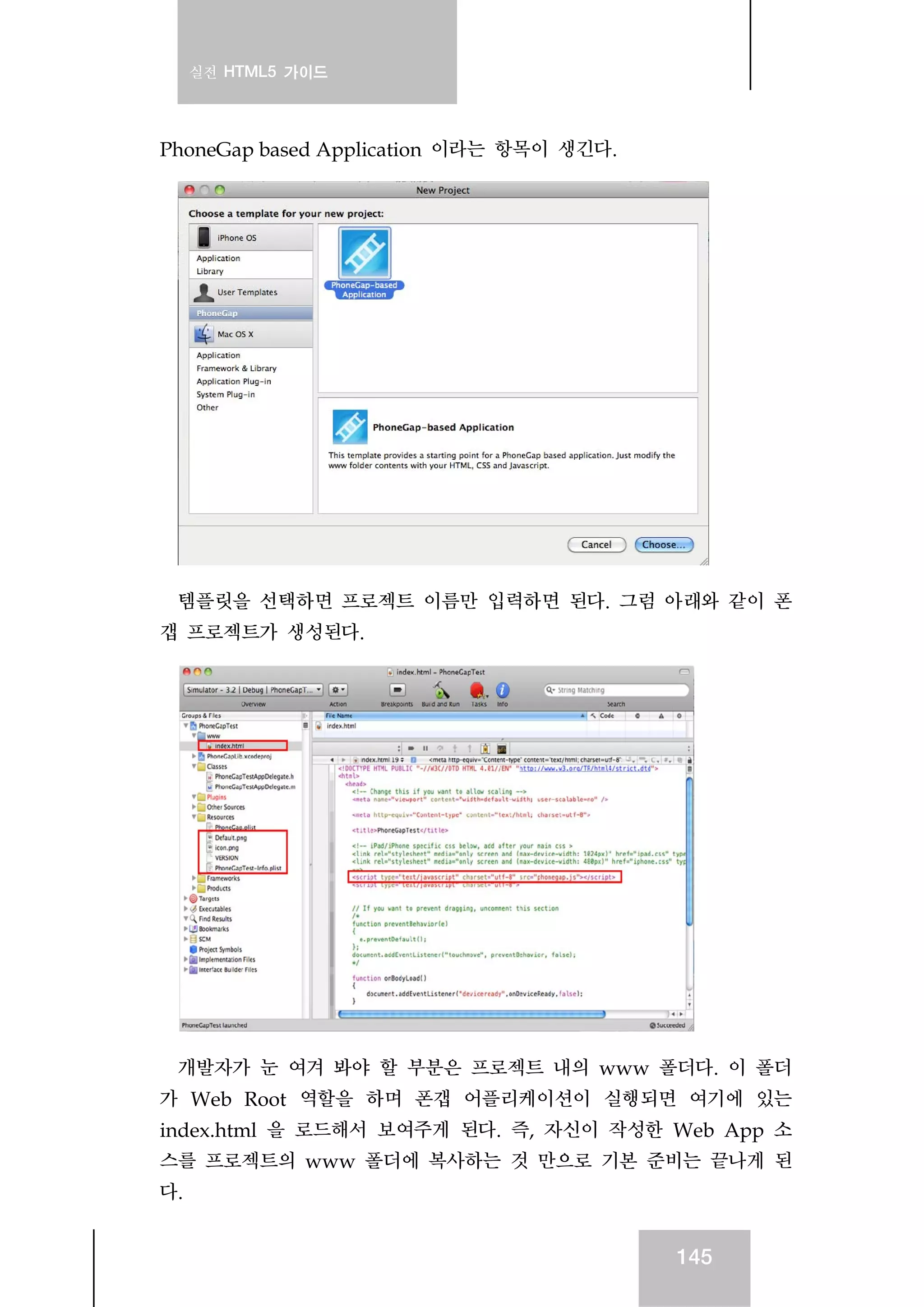 실전 HTML5 가이드
145
PhoneGap based Application 이라는 항목이 생긴다.
템플릿을 선택하면 프로젝트 이름만 입력하면 된다. 그럼 아래와 같이 폰
갭 프로젝트가 생성된다.
개발자가 눈 여겨 봐야 할 부분은 프로젝트 내의 www 폴더다. 이 폴더
가 Web Root 역할을 하며 폰갭 어플리케이션이 실행되면 여기에 있는
index.html 을 로드해서 보여주게 된다. 즉, 자신이 작성한 Web App 소
스를 프로젝트의 www 폴더에 복사하는 것 만으로 기본 준비는 끝나게 된
다.
 