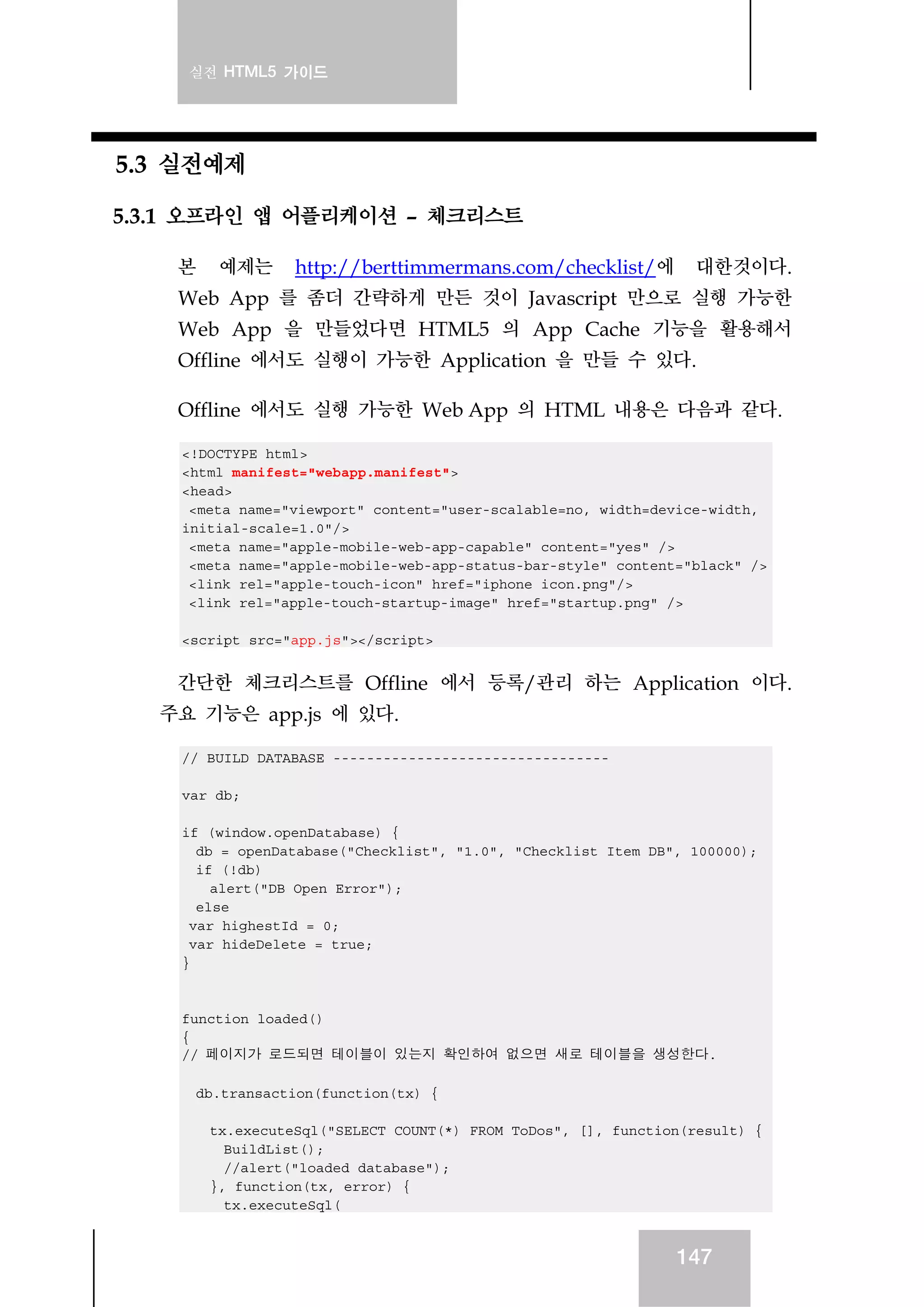 실전 HTML5 가이드
147
5.3 실전예제
5.3.1 오프라인 앱 어플리케이션 – 체크리스트
본 예제는 http://berttimmermans.com/checklist/에 대한것이다.
Web App 를 좀더 간략하게 만든 것이 Javascript 만으로 실행 가능한
Web App 을 만들었다면 HTML5 의 App Cache 기능을 활용해서
Offline 에서도 실행이 가능한 Application 을 만들 수 있다.
Offline 에서도 실행 가능한 Web App 의 HTML 내용은 다음과 같다.
<!DOCTYPE html>
<html manifest="webapp.manifest">
<head>
<meta name="viewport" content="user-scalable=no, width=device-width,
initial-scale=1.0"/>
<meta name="apple-mobile-web-app-capable" content="yes" />
<meta name="apple-mobile-web-app-status-bar-style" content="black" />
<link rel="apple-touch-icon" href="iphone_icon.png"/>
<link rel="apple-touch-startup-image" href="startup.png" />
<script src="app.js"></script>
간단한 체크리스트를 Offline 에서 등록/관리 하는 Application 이다.
주요 기능은 app.js 에 있다.
// BUILD DATABASE ---------------------------------
var db;
if (window.openDatabase) {
db = openDatabase("Checklist", "1.0", "Checklist Item DB", 100000);
if (!db)
alert("DB Open Error");
else
var highestId = 0;
var hideDelete = true;
}
function loaded()
{
// 페이지가 로드되면 테이블이 있는지 확인하여 없으면 새로 테이블을 생성한다.
db.transaction(function(tx) {
tx.executeSql("SELECT COUNT(*) FROM ToDos", [], function(result) {
BuildList();
//alert("loaded database");
}, function(tx, error) {
tx.executeSql(
 
