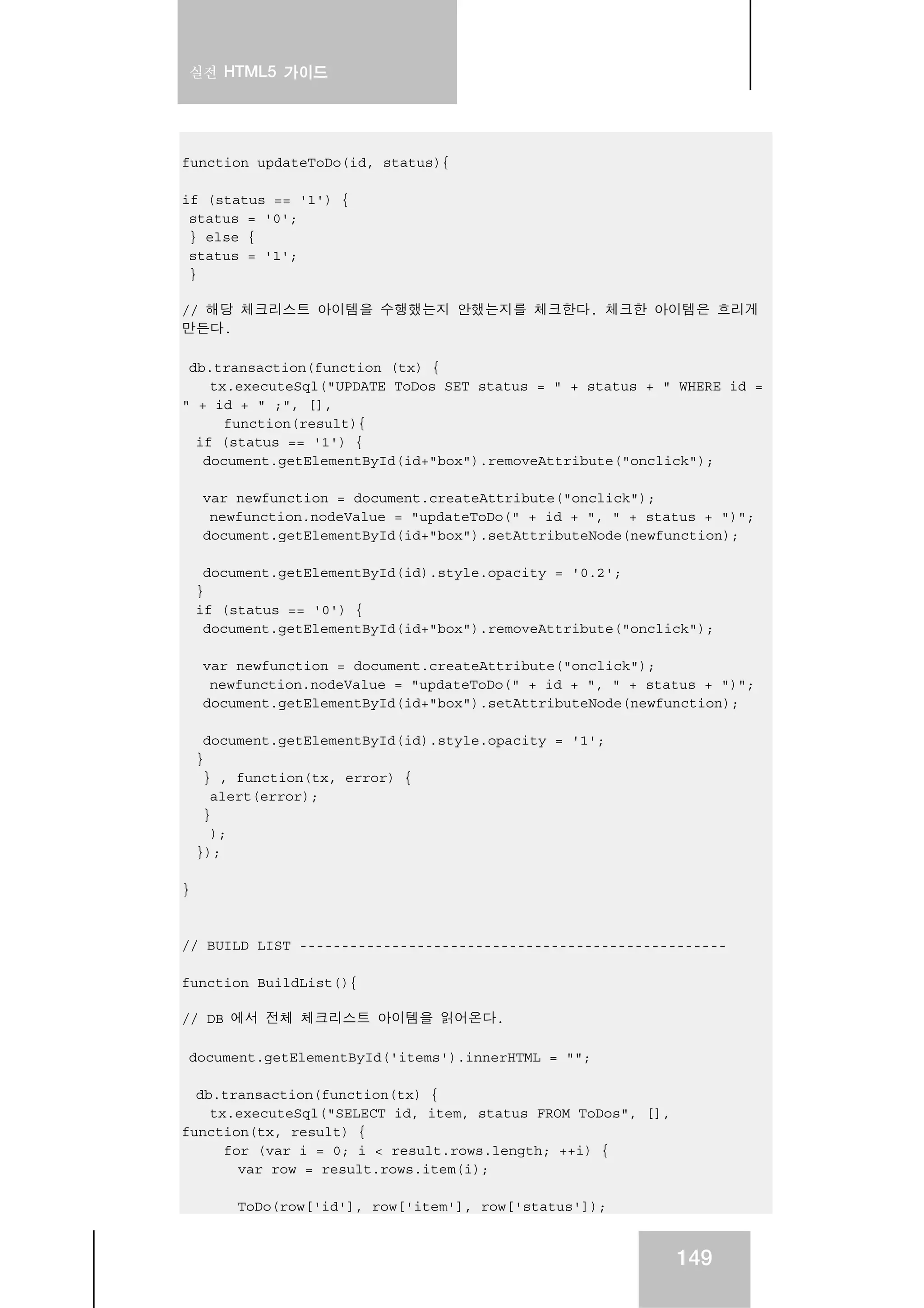 실전 HTML5 가이드
149
function updateToDo(id, status){
if (status == '1') {
status = '0';
} else {
status = '1';
}
// 해당 체크리스트 아이템을 수행했는지 안했는지를 체크한다. 체크한 아이템은 흐리게
만든다.
db.transaction(function (tx) {
tx.executeSql("UPDATE ToDos SET status = " + status + " WHERE id =
" + id + " ;", [],
function(result){
if (status == '1') {
document.getElementById(id+"box").removeAttribute("onclick");
var newfunction = document.createAttribute("onclick");
newfunction.nodeValue = "updateToDo(" + id + ", " + status + ")";
document.getElementById(id+"box").setAttributeNode(newfunction);
document.getElementById(id).style.opacity = '0.2';
}
if (status == '0') {
document.getElementById(id+"box").removeAttribute("onclick");
var newfunction = document.createAttribute("onclick");
newfunction.nodeValue = "updateToDo(" + id + ", " + status + ")";
document.getElementById(id+"box").setAttributeNode(newfunction);
document.getElementById(id).style.opacity = '1';
}
} , function(tx, error) {
alert(error);
}
);
});
}
// BUILD LIST ---------------------------------------------------
function BuildList(){
// DB 에서 전체 체크리스트 아이템을 읽어온다.
document.getElementById('items').innerHTML = "";
db.transaction(function(tx) {
tx.executeSql("SELECT id, item, status FROM ToDos", [],
function(tx, result) {
for (var i = 0; i < result.rows.length; ++i) {
var row = result.rows.item(i);
ToDo(row['id'], row['item'], row['status']);
 
