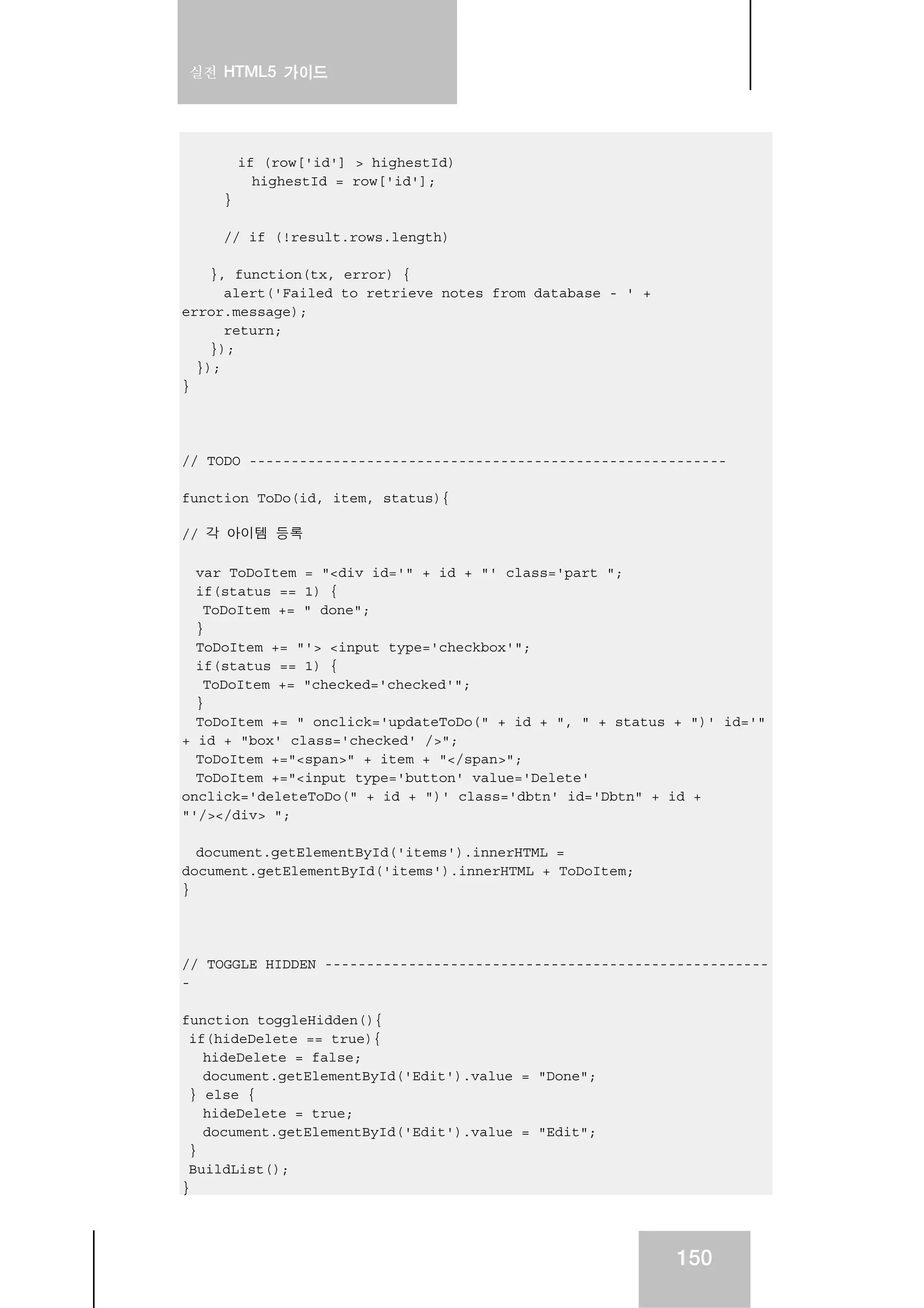 실전 HTML5 가이드
150
if (row['id'] > highestId)
highestId = row['id'];
}
// if (!result.rows.length)
}, function(tx, error) {
alert('Failed to retrieve notes from database - ' +
error.message);
return;
});
});
}
// TODO ---------------------------------------------------------
function ToDo(id, item, status){
// 각 아이템 등록
var ToDoItem = "<div id='" + id + "' class='part ";
if(status == 1) {
ToDoItem += " done";
}
ToDoItem += "'> <input type='checkbox'";
if(status == 1) {
ToDoItem += "checked='checked'";
}
ToDoItem += " onclick='updateToDo(" + id + ", " + status + ")' id='"
+ id + "box' class='checked' />";
ToDoItem +="<span>" + item + "</span>";
ToDoItem +="<input type='button' value='Delete'
onclick='deleteToDo(" + id + ")' class='dbtn' id='Dbtn" + id +
"'/></div> ";
document.getElementById('items').innerHTML =
document.getElementById('items').innerHTML + ToDoItem;
}
// TOGGLE HIDDEN -----------------------------------------------------
-
function toggleHidden(){
if(hideDelete == true){
hideDelete = false;
document.getElementById('Edit').value = "Done";
} else {
hideDelete = true;
document.getElementById('Edit').value = "Edit";
}
BuildList();
}
 