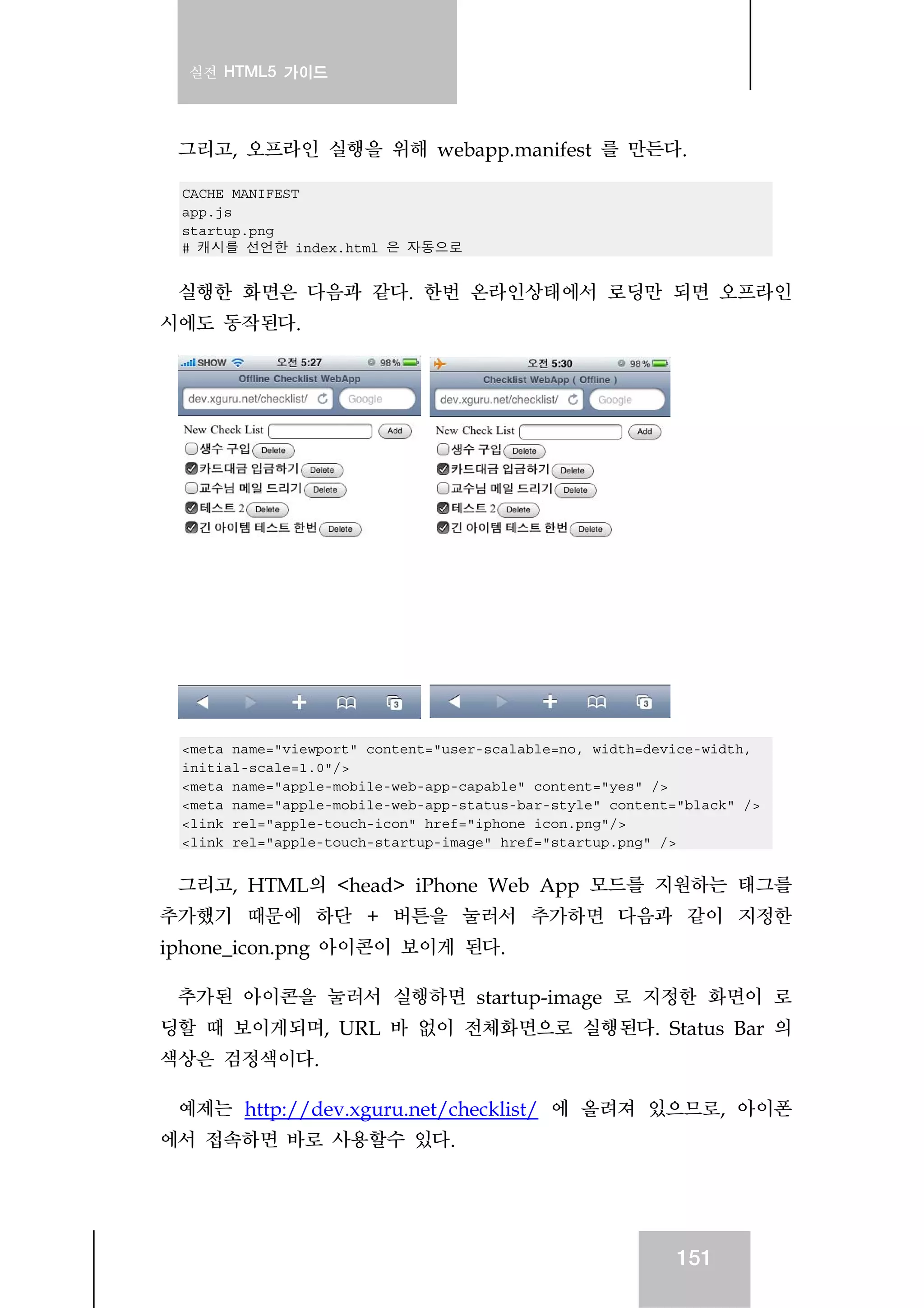 실전 HTML5 가이드
151
그리고, 오프라인 실행을 위해 webapp.manifest 를 만든다.
CACHE MANIFEST
app.js
startup.png
# 캐시를 선언한 index.html 은 자동으로
실행한 화면은 다음과 같다. 한번 온라인상태에서 로딩만 되면 오프라인
시에도 동작된다.
<meta name="viewport" content="user-scalable=no, width=device-width,
initial-scale=1.0"/>
<meta name="apple-mobile-web-app-capable" content="yes" />
<meta name="apple-mobile-web-app-status-bar-style" content="black" />
<link rel="apple-touch-icon" href="iphone_icon.png"/>
<link rel="apple-touch-startup-image" href="startup.png" />
그리고, HTML의 <head> iPhone Web App 모드를 지원하는 태그를
추가했기 때문에 하단 + 버튼을 눌러서 추가하면 다음과 같이 지정한
iphone_icon.png 아이콘이 보이게 된다.
추가된 아이콘을 눌러서 실행하면 startup-image 로 지정한 화면이 로
딩할 때 보이게되며, URL 바 없이 전체화면으로 실행된다. Status Bar 의
색상은 검정색이다.
예제는 http://dev.xguru.net/checklist/ 에 올려져 있으므로, 아이폰
에서 접속하면 바로 사용할수 있다.
 