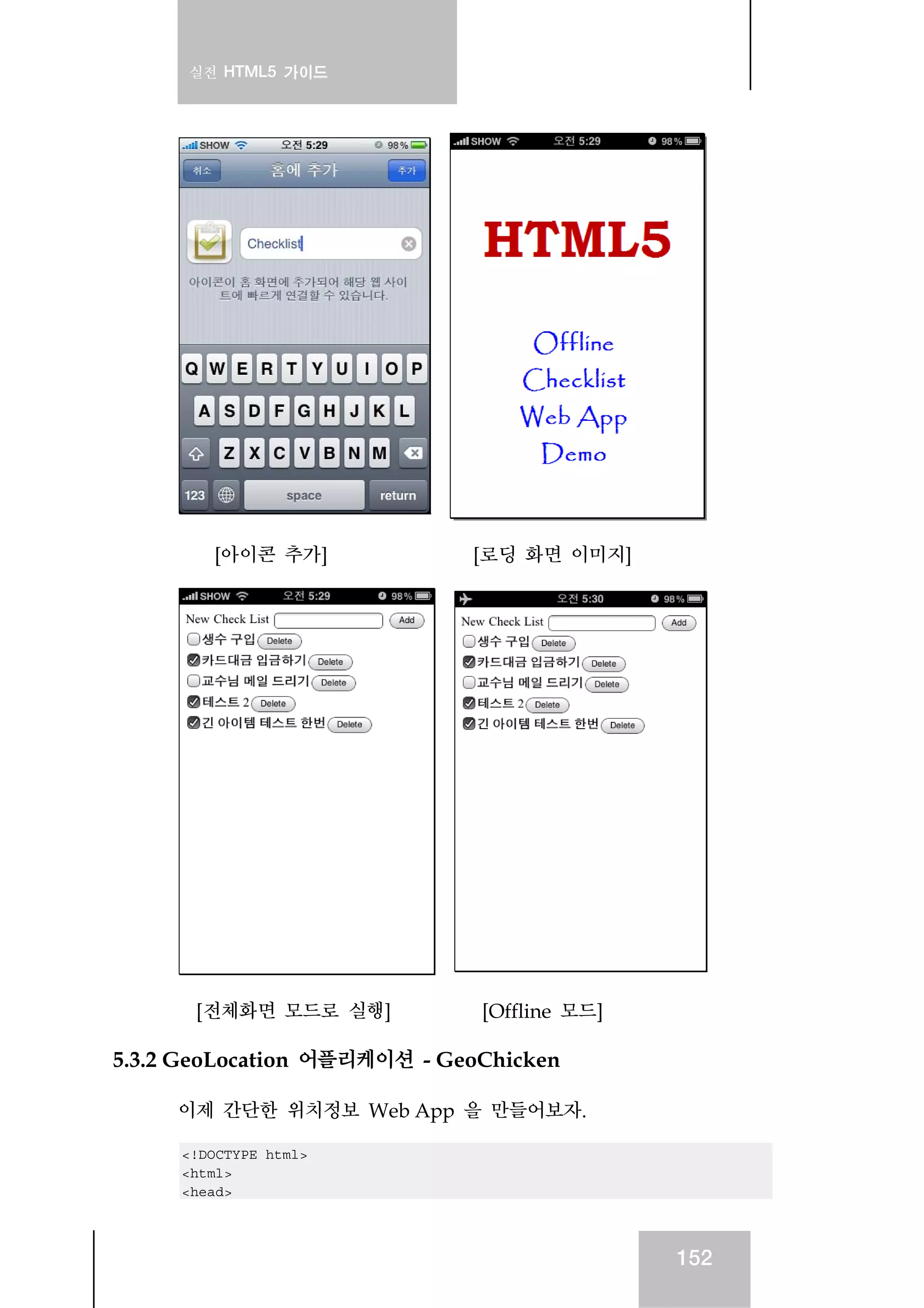 실전 HTML5 가이드
152
[아이콘 추가] [로딩 화면 이미지]
[전체화면 모드로 실행] [Offline 모드]
5.3.2 GeoLocation 어플리케이션 - GeoChicken
이제 간단한 위치정보 Web App 을 만들어보자.
<!DOCTYPE html>
<html>
<head>
 