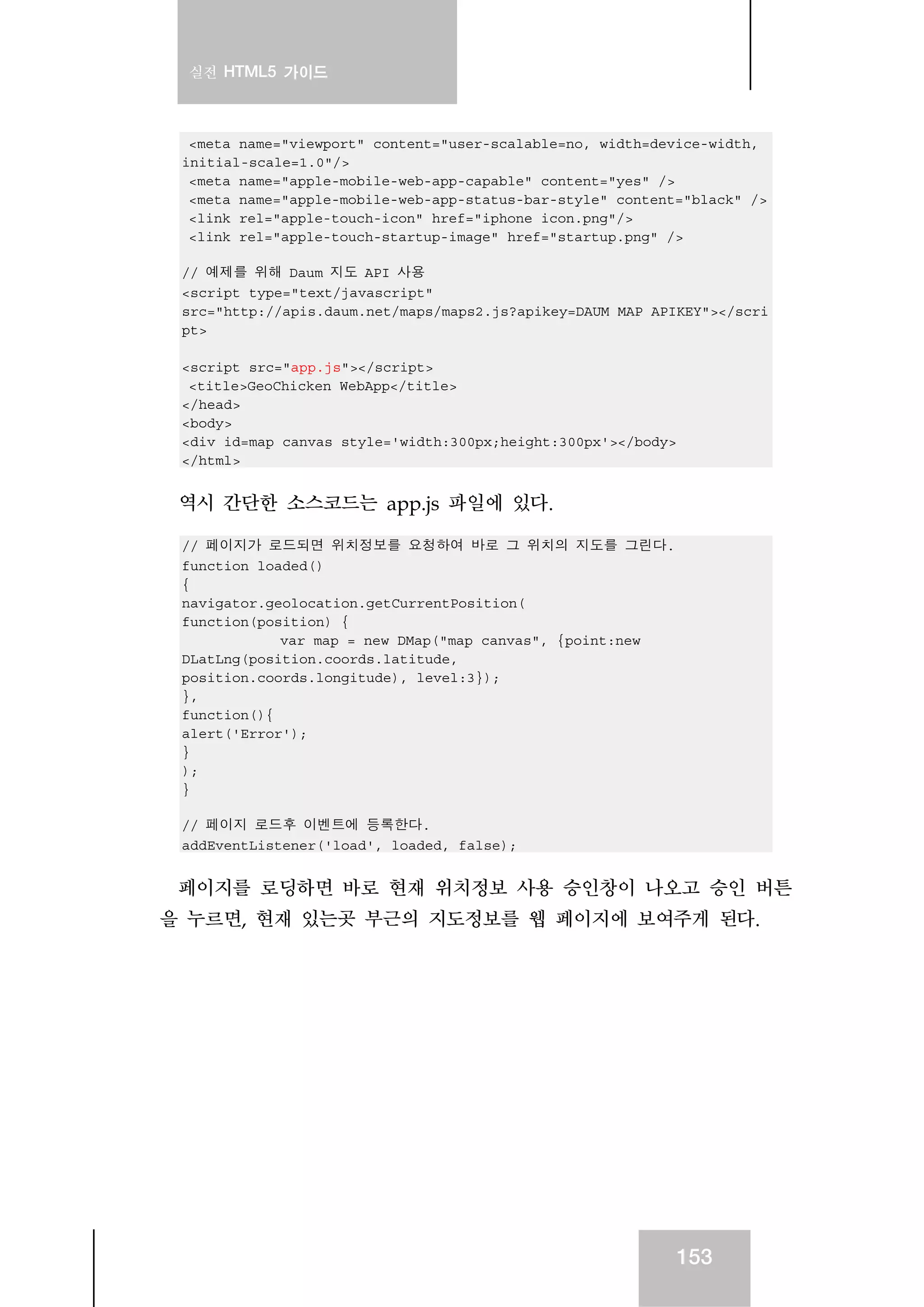 실전 HTML5 가이드
153
<meta name="viewport" content="user-scalable=no, width=device-width,
initial-scale=1.0"/>
<meta name="apple-mobile-web-app-capable" content="yes" />
<meta name="apple-mobile-web-app-status-bar-style" content="black" />
<link rel="apple-touch-icon" href="iphone_icon.png"/>
<link rel="apple-touch-startup-image" href="startup.png" />
// 예제를 위해 Daum 지도 API 사용
<script type="text/javascript"
src="http://apis.daum.net/maps/maps2.js?apikey=DAUM_MAP_APIKEY"></scri
pt>
<script src="app.js"></script>
<title>GeoChicken WebApp</title>
</head>
<body>
<div id=map_canvas style='width:300px;height:300px'></body>
</html>
역시 간단한 소스코드는 app.js 파일에 있다.
// 페이지가 로드되면 위치정보를 요청하여 바로 그 위치의 지도를 그린다.
function loaded()
{
navigator.geolocation.getCurrentPosition(
function(position) {
var map = new DMap("map_canvas", {point:new
DLatLng(position.coords.latitude,
position.coords.longitude), level:3});
},
function(){
alert('Error');
}
);
}
// 페이지 로드후 이벤트에 등록한다.
addEventListener('load', loaded, false);
페이지를 로딩하면 바로 현재 위치정보 사용 승인창이 나오고 승인 버튼
을 누르면, 현재 있는곳 부근의 지도정보를 웹 페이지에 보여주게 된다.
 