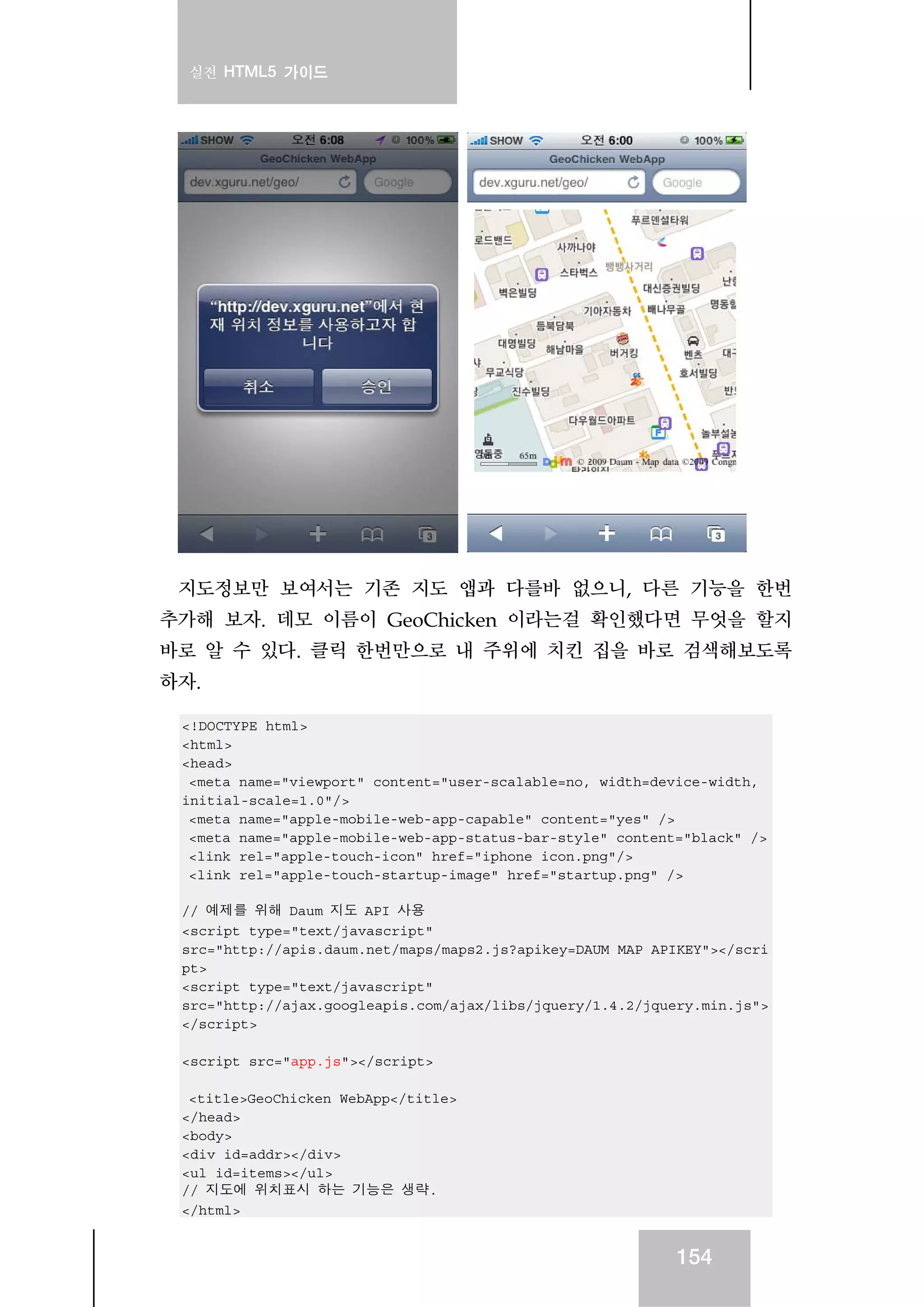 실전 HTML5 가이드
154
지도정보만 보여서는 기존 지도 앱과 다를바 없으니, 다른 기능을 한번
추가해 보자. 데모 이름이 GeoChicken 이라는걸 확인했다면 무엇을 할지
바로 알 수 있다. 클릭 한번만으로 내 주위에 치킨 집을 바로 검색해보도록
하자.
<!DOCTYPE html>
<html>
<head>
<meta name="viewport" content="user-scalable=no, width=device-width,
initial-scale=1.0"/>
<meta name="apple-mobile-web-app-capable" content="yes" />
<meta name="apple-mobile-web-app-status-bar-style" content="black" />
<link rel="apple-touch-icon" href="iphone_icon.png"/>
<link rel="apple-touch-startup-image" href="startup.png" />
// 예제를 위해 Daum 지도 API 사용
<script type="text/javascript"
src="http://apis.daum.net/maps/maps2.js?apikey=DAUM_MAP_APIKEY"></scri
pt>
<script type="text/javascript"
src="http://ajax.googleapis.com/ajax/libs/jquery/1.4.2/jquery.min.js">
</script>
<script src="app.js"></script>
<title>GeoChicken WebApp</title>
</head>
<body>
<div id=addr></div>
<ul id=items></ul>
// 지도에 위치표시 하는 기능은 생략.
</html>
 
