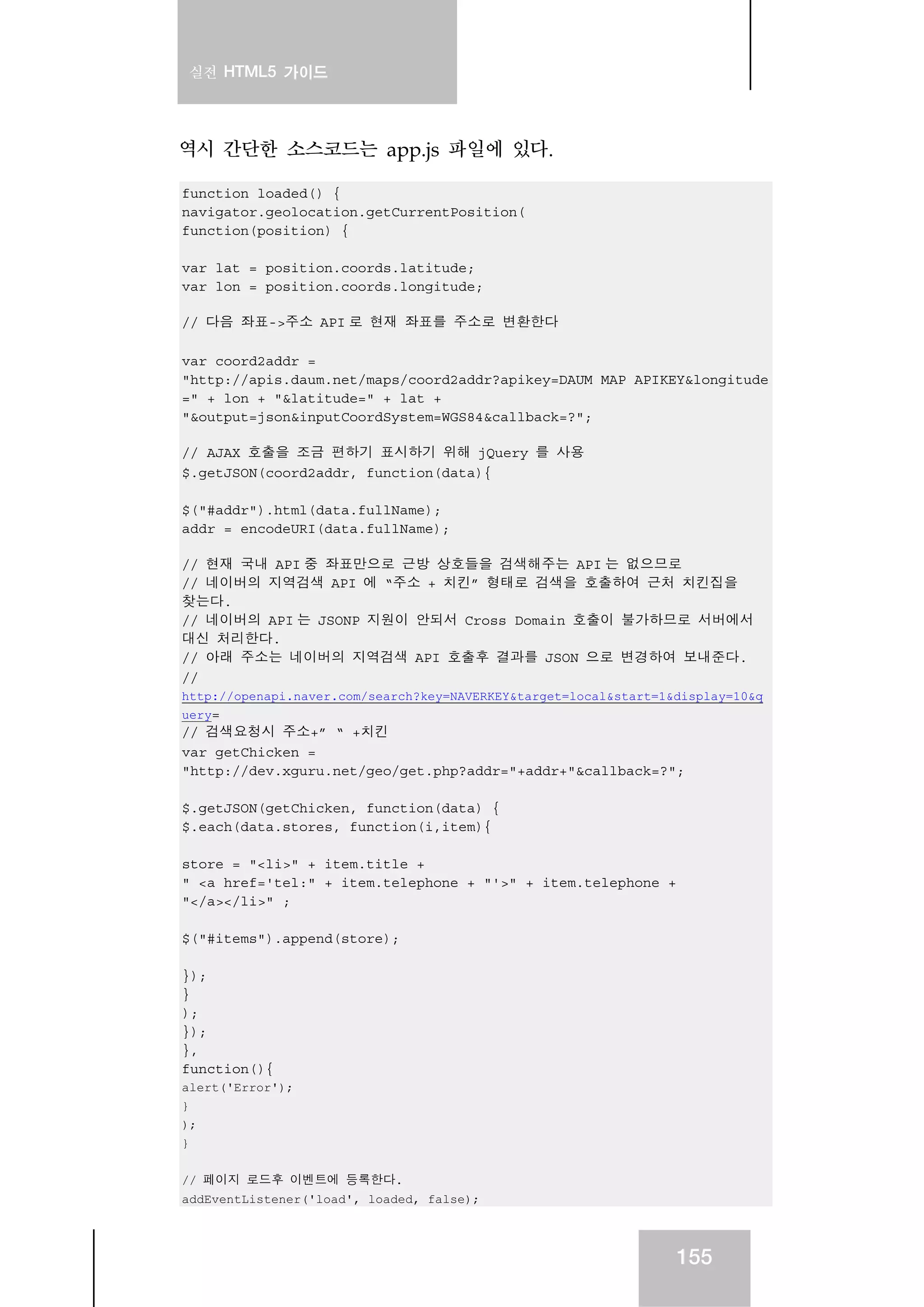 실전 HTML5 가이드
155
역시 간단한 소스코드는 app.js 파일에 있다.
function loaded() {
navigator.geolocation.getCurrentPosition(
function(position) {
var lat = position.coords.latitude;
var lon = position.coords.longitude;
// 다음 좌표->주소 API 로 현재 좌표를 주소로 변환한다
var coord2addr =
"http://apis.daum.net/maps/coord2addr?apikey=DAUM_MAP_APIKEY&longitude
=" + lon + "&latitude=" + lat +
"&output=json&inputCoordSystem=WGS84&callback=?";
// AJAX 호출을 조금 편하기 표시하기 위해 jQuery 를 사용
$.getJSON(coord2addr, function(data){
$("#addr").html(data.fullName);
addr = encodeURI(data.fullName);
// 현재 국내 API 중 좌표만으로 근방 상호들을 검색해주는 API 는 없으므로
// 네이버의 지역검색 API 에 “주소 + 치킨” 형태로 검색을 호출하여 근처 치킨집을
찾는다.
// 네이버의 API 는 JSONP 지원이 안되서 Cross Domain 호출이 불가하므로 서버에서
대신 처리한다.
// 아래 주소는 네이버의 지역검색 API 호출후 결과를 JSON 으로 변경하여 보내준다.
//
http://openapi.naver.com/search?key=NAVERKEY&target=local&start=1&display=10&q
uery=
// 검색요청시 주소+” “ +치킨
var getChicken =
"http://dev.xguru.net/geo/get.php?addr="+addr+"&callback=?";
$.getJSON(getChicken, function(data) {
$.each(data.stores, function(i,item){
store = "<li>" + item.title +
" <a href='tel:" + item.telephone + "'>" + item.telephone +
"</a></li>" ;
$("#items").append(store);
});
}
);
});
},
function(){
alert('Error');
}
);
}
// 페이지 로드후 이벤트에 등록한다.
addEventListener('load', loaded, false);
 