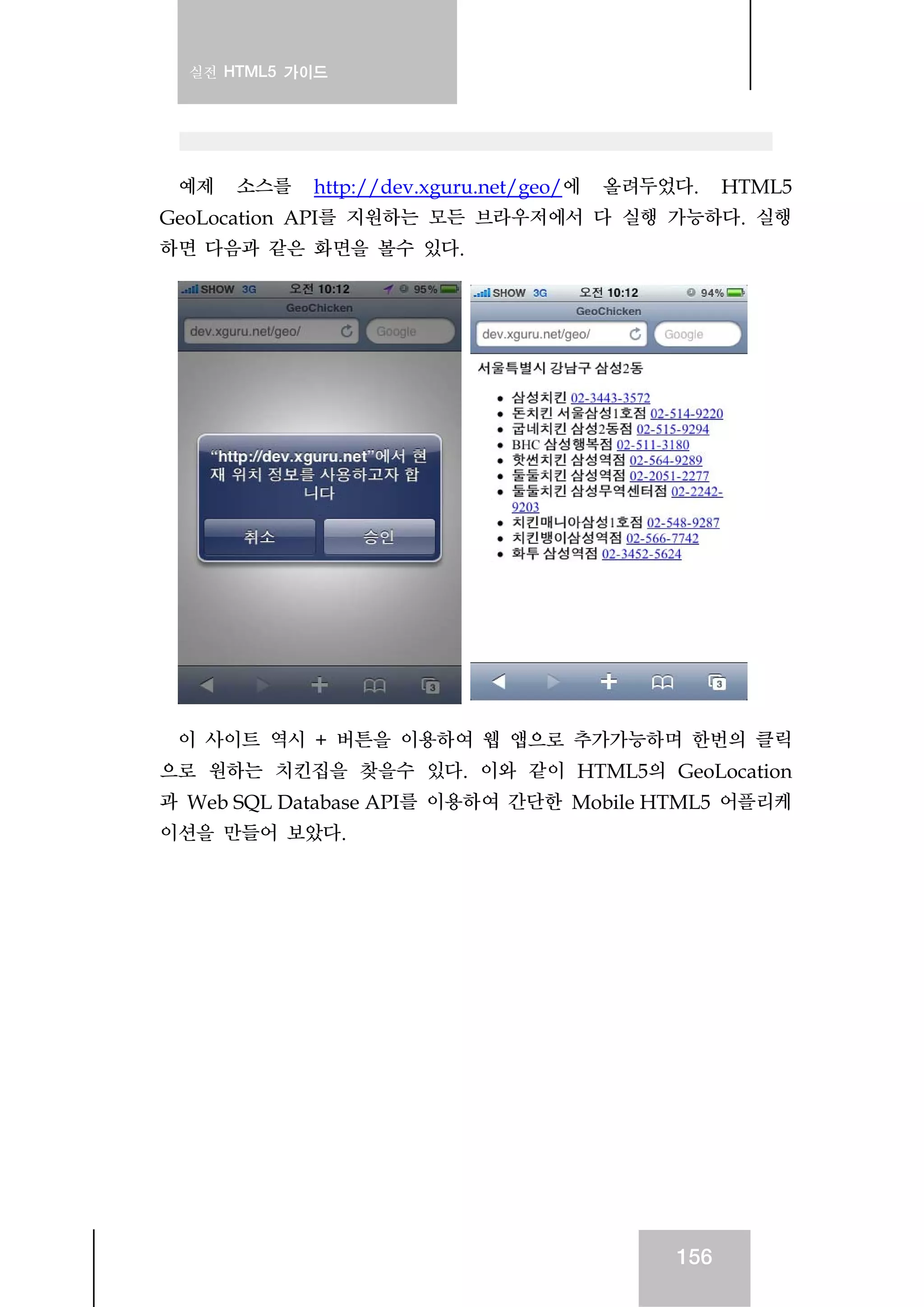 실전 HTML5 가이드
156
예제 소스를 http://dev.xguru.net/geo/에 올려두었다. HTML5
GeoLocation API를 지원하는 모든 브라우저에서 다 실행 가능하다. 실행
하면 다음과 같은 화면을 볼수 있다.
이 사이트 역시 + 버튼을 이용하여 웹 앱으로 추가가능하며 한번의 클릭
으로 원하는 치킨집을 찾을수 있다. 이와 같이 HTML5의 GeoLocation
과 Web SQL Database API를 이용하여 간단한 Mobile HTML5 어플리케
이션을 만들어 보았다.
 