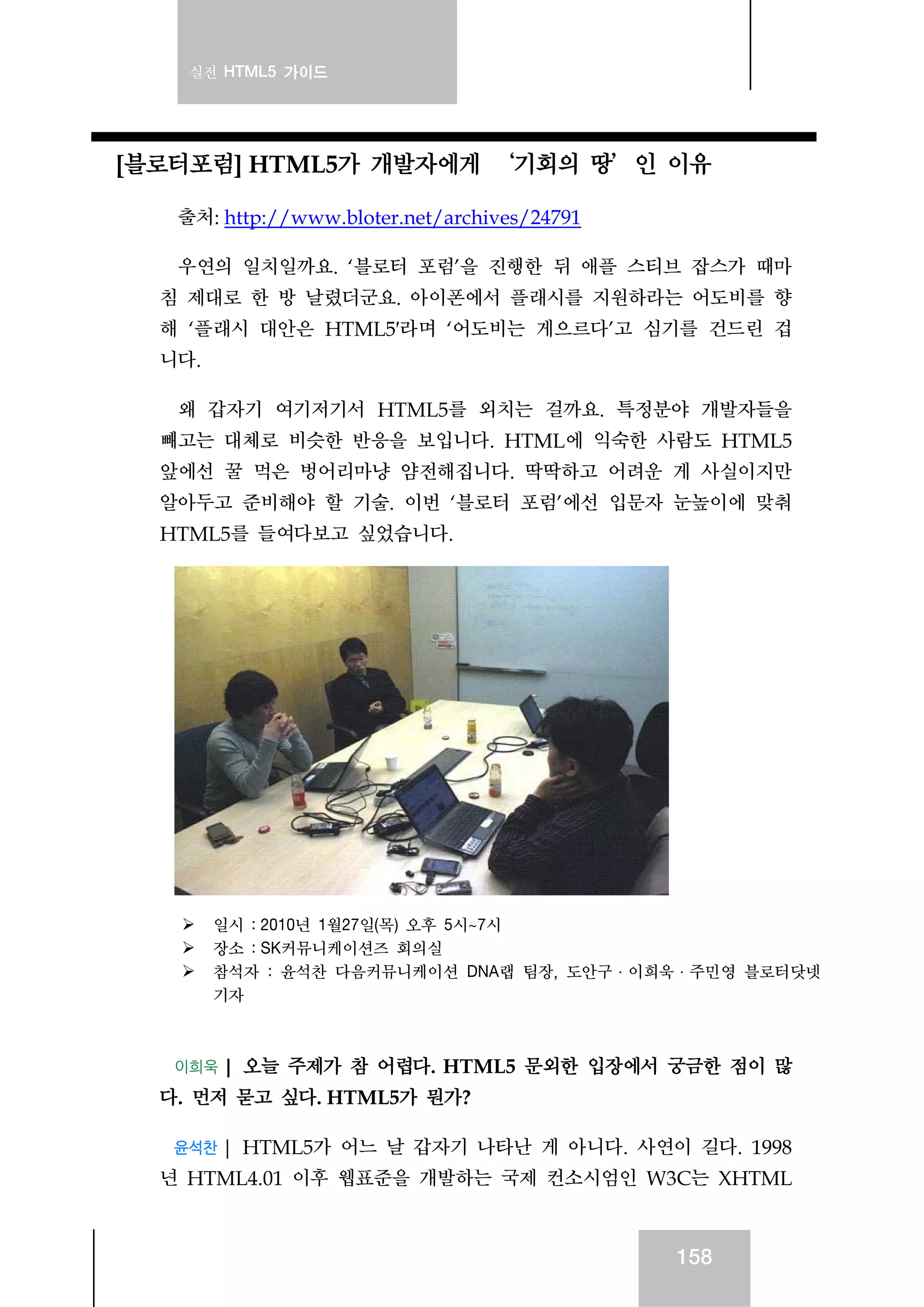 실전 HTML5 가이드
158
[블로터포럼] HTML5가 개발자에게 ‘기회의 땅’인 이유
출처: http://www.bloter.net/archives/24791
우연의 일치일까요. ‘블로터 포럼’을 진행한 뒤 애플 스티브 잡스가 때마
침 제대로 한 방 날렸더군요. 아이폰에서 플래시를 지원하라는 어도비를 향
해 ‘플래시 대안은 HTML5′라며 ‘어도비는 게으르다’고 심기를 건드린 겁
니다.
왜 갑자기 여기저기서 HTML5를 외치는 걸까요. 특정분야 개발자들을
빼고는 대체로 비슷한 반응을 보입니다. HTML에 익숙한 사람도 HTML5
앞에선 꿀 먹은 벙어리마냥 얌전해집니다. 딱딱하고 어려운 게 사실이지만
알아두고 준비해야 할 기술. 이번 ‘블로터 포럼’에선 입문자 눈높이에 맞춰
HTML5를 들여다보고 싶었습니다.
일시 : 2010년 1월27일(목) 오후 5시~7시
장소 : SK커뮤니케이션즈 회의실
참석자 : 윤석찬 다음커뮤니케이션 DNA랩 팀장, 도안구·이희욱·주민영 블로터닷넷
기자
이희욱 | 오늘 주제가 참 어렵다. HTML5 문외한 입장에서 궁금한 점이 많
다. 먼저 묻고 싶다. HTML5가 뭔가?
윤석찬 | HTML5가 어느 날 갑자기 나타난 게 아니다. 사연이 길다. 1998
년 HTML4.01 이후 웹표준을 개발하는 국제 컨소시엄인 W3C는 XHTML
 