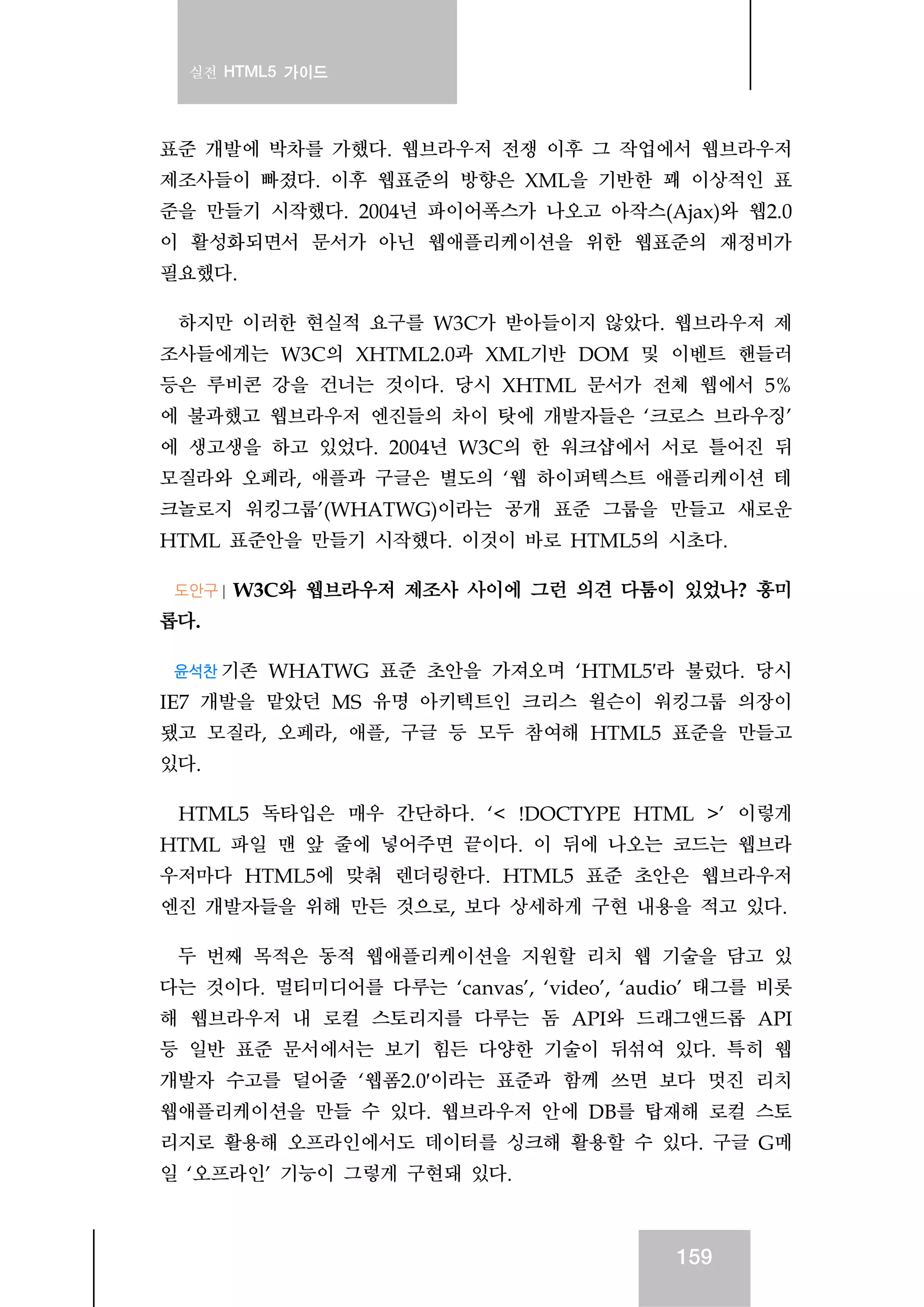 실전 HTML5 가이드
159
표준 개발에 박차를 가했다. 웹브라우저 전쟁 이후 그 작업에서 웹브라우저
제조사들이 빠졌다. 이후 웹표준의 방향은 XML을 기반한 꽤 이상적인 표
준을 만들기 시작했다. 2004년 파이어폭스가 나오고 아작스(Ajax)와 웹2.0
이 활성화되면서 문서가 아닌 웹애플리케이션을 위한 웹표준의 재정비가
필요했다.
하지만 이러한 현실적 요구를 W3C가 받아들이지 않았다. 웹브라우저 제
조사들에게는 W3C의 XHTML2.0과 XML기반 DOM 및 이벤트 핸들러
등은 루비콘 강을 건너는 것이다. 당시 XHTML 문서가 전체 웹에서 5%
에 불과했고 웹브라우저 엔진들의 차이 탓에 개발자들은 ‘크로스 브라우징’
에 생고생을 하고 있었다. 2004년 W3C의 한 워크샵에서 서로 틀어진 뒤
모질라와 오페라, 애플과 구글은 별도의 ‘웹 하이퍼텍스트 애플리케이션 테
크놀로지 워킹그룹’(WHATWG)이라는 공개 표준 그룹을 만들고 새로운
HTML 표준안을 만들기 시작했다. 이것이 바로 HTML5의 시초다.
도안구 | W3C와 웹브라우저 제조사 사이에 그런 의견 다툼이 있었나? 흥미
롭다.
윤석찬 기존 WHATWG 표준 초안을 가져오며 ‘HTML5′라 불렀다. 당시
IE7 개발을 맡았던 MS 유명 아키텍트인 크리스 윌슨이 워킹그룹 의장이
됐고 모질라, 오페라, 애플, 구글 등 모두 참여해 HTML5 표준을 만들고
있다.
HTML5 독타입은 매우 간단하다. ‘< !DOCTYPE HTML >’ 이렇게
HTML 파일 맨 앞 줄에 넣어주면 끝이다. 이 뒤에 나오는 코드는 웹브라
우저마다 HTML5에 맞춰 렌더링한다. HTML5 표준 초안은 웹브라우저
엔진 개발자들을 위해 만든 것으로, 보다 상세하게 구현 내용을 적고 있다.
두 번째 목적은 동적 웹애플리케이션을 지원할 리치 웹 기술을 담고 있
다는 것이다. 멀티미디어를 다루는 ‘canvas’, ‘video’, ‘audio’ 태그를 비롯
해 웹브라우저 내 로컬 스토리지를 다루는 돔 API와 드래그앤드롭 API
등 일반 표준 문서에서는 보기 힘든 다양한 기술이 뒤섞여 있다. 특히 웹
개발자 수고를 덜어줄 ‘웹폼2.0′이라는 표준과 함께 쓰면 보다 멋진 리치
웹애플리케이션을 만들 수 있다. 웹브라우저 안에 DB를 탑재해 로컬 스토
리지로 활용해 오프라인에서도 데이터를 싱크해 활용할 수 있다. 구글 G메
일 ‘오프라인’ 기능이 그렇게 구현돼 있다.
 