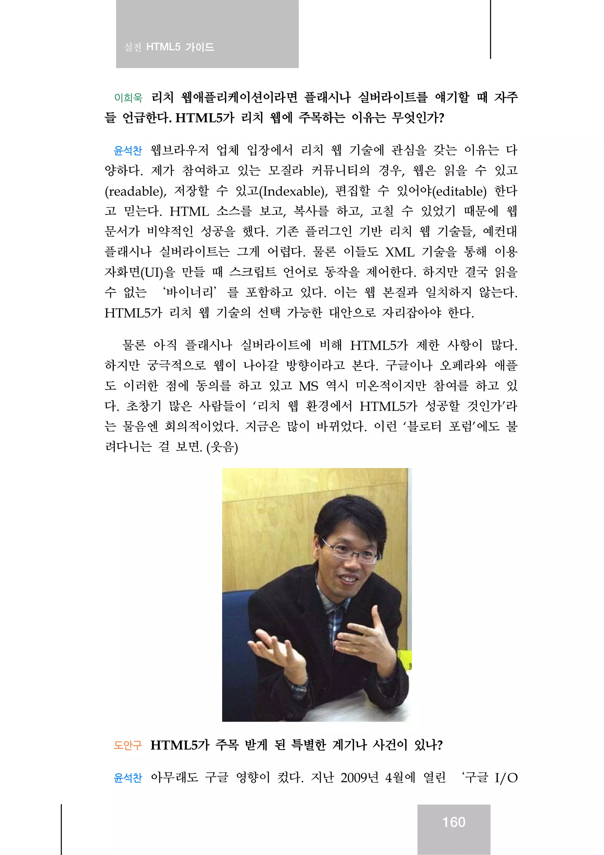 실전 HTML5 가이드
160
이희욱 리치 웹애플리케이션이라면 플래시나 실버라이트를 얘기할 때 자주
들 언급한다. HTML5가 리치 웹에 주목하는 이유는 무엇인가?
윤석찬 웹브라우저 업체 입장에서 리치 웹 기술에 관심을 갖는 이유는 다
양하다. 제가 참여하고 있는 모질라 커뮤니티의 경우, 웹은 읽을 수 있고
(readable), 저장할 수 있고(Indexable), 편집할 수 있어야(editable) 한다
고 믿는다. HTML 소스를 보고, 복사를 하고, 고칠 수 있었기 때문에 웹
문서가 비약적인 성공을 했다. 기존 플러그인 기반 리치 웹 기술들, 예컨대
플래시나 실버라이트는 그게 어렵다. 물론 이들도 XML 기술을 통해 이용
자화면(UI)을 만들 때 스크립트 언어로 동작을 제어한다. 하지만 결국 읽을
수 없는 ‘바이너리’를 포함하고 있다. 이는 웹 본질과 일치하지 않는다.
HTML5가 리치 웹 기술의 선택 가능한 대안으로 자리잡아야 한다.
물론 아직 플래시나 실버라이트에 비해 HTML5가 제한 사항이 많다.
하지만 궁극적으로 웹이 나아갈 방향이라고 본다. 구글이나 오페라와 애플
도 이러한 점에 동의를 하고 있고 MS 역시 미온적이지만 참여를 하고 있
다. 초창기 많은 사람들이 ‘리치 웹 환경에서 HTML5가 성공할 것인가’라
는 물음엔 회의적이었다. 지금은 많이 바뀌었다. 이런 ‘블로터 포럼’에도 불
려다니는 걸 보면. (웃음)
도안구 HTML5가 주목 받게 된 특별한 계기나 사건이 있나?
윤석찬 아무래도 구글 영향이 컸다. 지난 2009년 4월에 열린 ‘구글 I/O
 