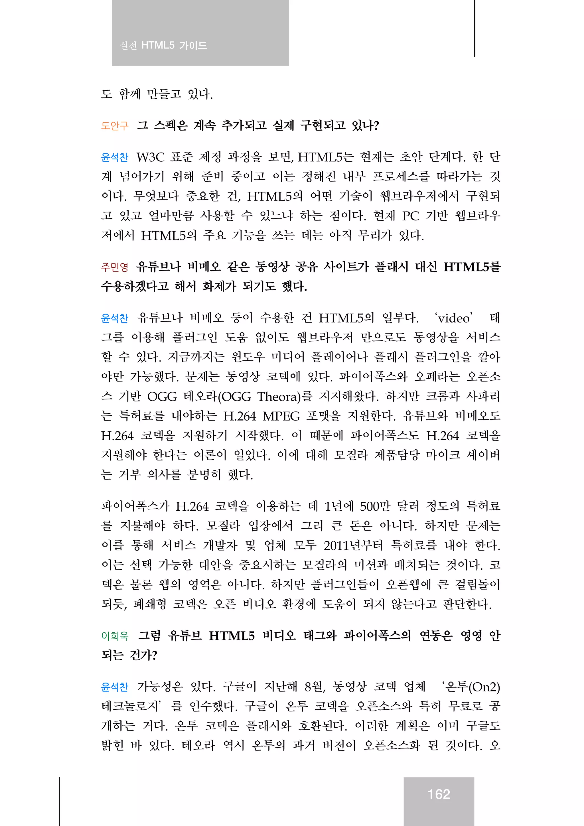 실전 HTML5 가이드
162
도 함께 만들고 있다.
도안구 그 스펙은 계속 추가되고 실제 구현되고 있나?
윤석찬 W3C 표준 제정 과정을 보면, HTML5는 현재는 초안 단계다. 한 단
계 넘어가기 위해 준비 중이고 이는 정해진 내부 프로세스를 따라가는 것
이다. 무엇보다 중요한 건, HTML5의 어떤 기술이 웹브라우저에서 구현되
고 있고 얼마만큼 사용할 수 있느냐 하는 점이다. 현재 PC 기반 웹브라우
저에서 HTML5의 주요 기능을 쓰는 데는 아직 무리가 있다.
주민영 유튜브나 비메오 같은 동영상 공유 사이트가 플래시 대신 HTML5를
수용하겠다고 해서 화제가 되기도 했다.
윤석찬 유튜브나 비메오 등이 수용한 건 HTML5의 일부다. ‘video’ 태
그를 이용해 플러그인 도움 없이도 웹브라우저 만으로도 동영상을 서비스
할 수 있다. 지금까지는 윈도우 미디어 플레이어나 플래시 플러그인을 깔아
야만 가능했다. 문제는 동영상 코덱에 있다. 파이어폭스와 오페라는 오픈소
스 기반 OGG 테오라(OGG Theora)를 지지해왔다. 하지만 크롬과 사파리
는 특허료를 내야하는 H.264 MPEG 포맷을 지원한다. 유튜브와 비메오도
H.264 코덱을 지원하기 시작했다. 이 때문에 파이어폭스도 H.264 코덱을
지원해야 한다는 여론이 일었다. 이에 대해 모질라 제품담당 마이크 셰이버
는 거부 의사를 분명히 했다.
파이어폭스가 H.264 코덱을 이용하는 데 1년에 500만 달러 정도의 특허료
를 지불해야 하다. 모질라 입장에서 그리 큰 돈은 아니다. 하지만 문제는
이를 통해 서비스 개발자 및 업체 모두 2011년부터 특허료를 내야 한다.
이는 선택 가능한 대안을 중요시하는 모질라의 미션과 배치되는 것이다. 코
덱은 물론 웹의 영역은 아니다. 하지만 플러그인들이 오픈웹에 큰 걸림돌이
되듯, 폐쇄형 코덱은 오픈 비디오 환경에 도움이 되지 않는다고 판단한다.
이희욱 그럼 유튜브 HTML5 비디오 태그와 파이어폭스의 연동은 영영 안
되는 건가?
윤석찬 가능성은 있다. 구글이 지난해 8월, 동영상 코덱 업체 ‘온투(On2)
테크놀로지’를 인수했다. 구글이 온투 코덱을 오픈소스와 특허 무료로 공
개하는 거다. 온투 코덱은 플래시와 호환된다. 이러한 계획은 이미 구글도
밝힌 바 있다. 테오라 역시 온투의 과거 버전이 오픈소스화 된 것이다. 오
 