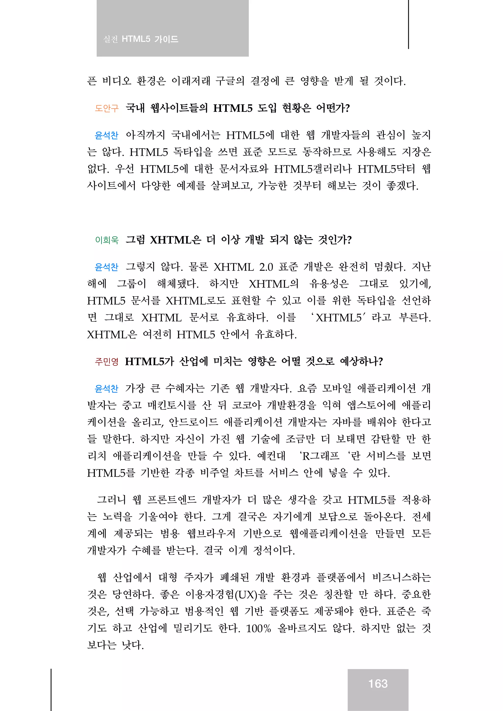 실전 HTML5 가이드
163
픈 비디오 환경은 이래저래 구글의 결정에 큰 영향을 받게 될 것이다.
도안구 국내 웹사이트들의 HTML5 도입 현황은 어떤가?
윤석찬 아직까지 국내에서는 HTML5에 대한 웹 개발자들의 관심이 높지
는 않다. HTML5 독타입을 쓰면 표준 모드로 동작하므로 사용해도 지장은
없다. 우선 HTML5에 대한 문서자료와 HTML5갤러리나 HTML5닥터 웹
사이트에서 다양한 예제를 살펴보고, 가능한 것부터 해보는 것이 좋겠다.
이희욱 그럼 XHTML은 더 이상 개발 되지 않는 것인가?
윤석찬 그렇지 않다. 물론 XHTML 2.0 표준 개발은 완전히 멈췄다. 지난
해에 그룹이 해체됐다. 하지만 XHTML의 유용성은 그대로 있기에,
HTML5 문서를 XHTML로도 표현할 수 있고 이를 위한 독타입을 선언하
면 그대로 XHTML 문서로 유효하다. 이를 ‘ XHTML5′라고 부른다.
XHTML은 여전히 HTML5 안에서 유효하다.
주민영 HTML5가 산업에 미치는 영향은 어떨 것으로 예상하나?
윤석찬 가장 큰 수혜자는 기존 웹 개발자다. 요즘 모바일 애플리케이션 개
발자는 중고 매킨토시를 산 뒤 코코아 개발환경을 익혀 앱스토어에 애플리
케이션을 올리고, 안드로이드 애플리케이션 개발자는 자바를 배워야 한다고
들 말한다. 하지만 자신이 가진 웹 기술에 조금만 더 보태면 감탄할 만 한
리치 애플리케이션을 만들 수 있다. 예컨대 ‘R그래프‘란 서비스를 보면
HTML5를 기반한 각종 비주얼 차트를 서비스 안에 넣을 수 있다.
그러니 웹 프론트엔드 개발자가 더 많은 생각을 갖고 HTML5를 적용하
는 노력을 기울여야 한다. 그게 결국은 자기에게 보답으로 돌아온다. 전세
계에 제공되는 범용 웹브라우저 기반으로 웹애플리케이션을 만들면 모든
개발자가 수혜를 받는다. 결국 이게 정석이다.
웹 산업에서 대형 주자가 폐쇄된 개발 환경과 플랫폼에서 비즈니스하는
것은 당연하다. 좋은 이용자경험(UX)을 주는 것은 칭찬할 만 하다. 중요한
것은, 선택 가능하고 범용적인 웹 기반 플랫폼도 제공돼야 한다. 표준은 죽
기도 하고 산업에 밀리기도 한다. 100% 올바르지도 않다. 하지만 없는 것
보다는 낫다.
 