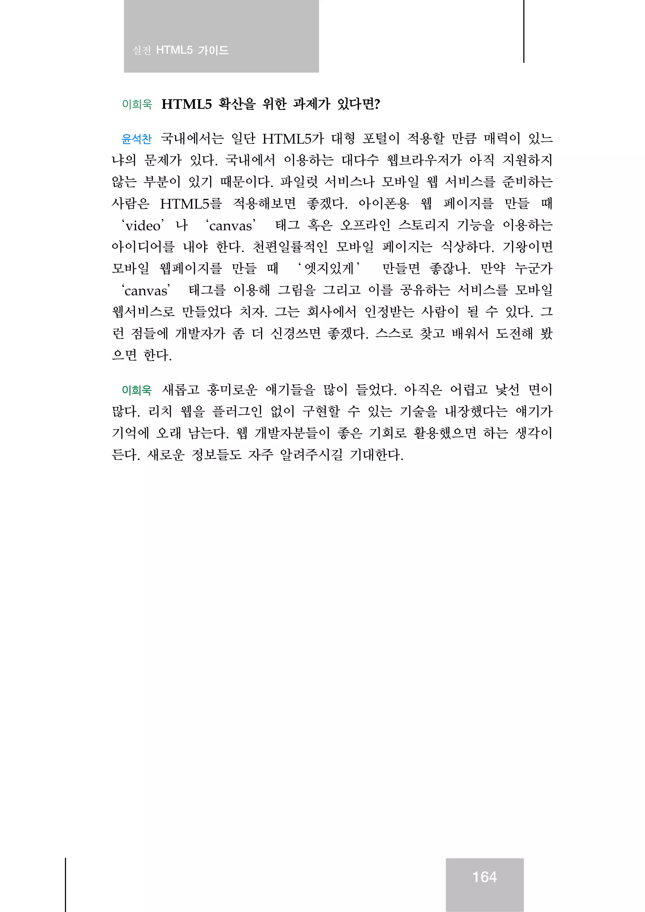 실전 HTML5 가이드
164
이희욱 HTML5 확산을 위한 과제가 있다면?
윤석찬 국내에서는 일단 HTML5가 대형 포털이 적용할 만큼 매력이 있느
냐의 문제가 있다. 국내에서 이용하는 대다수 웹브라우저가 아직 지원하지
않는 부분이 있기 때문이다. 파일럿 서비스나 모바일 웹 서비스를 준비하는
사람은 HTML5를 적용해보면 좋겠다. 아이폰용 웹 페이지를 만들 때
‘video’나 ‘canvas’ 태그 혹은 오프라인 스토리지 기능을 이용하는
아이디어를 내야 한다. 천편일률적인 모바일 페이지는 식상하다. 기왕이면
모바일 웹페이지를 만들 때 ‘ 엣지있게 ’ 만들면 좋잖나. 만약 누군가
‘canvas’ 태그를 이용해 그림을 그리고 이를 공유하는 서비스를 모바일
웹서비스로 만들었다 치자. 그는 회사에서 인정받는 사람이 될 수 있다. 그
런 점들에 개발자가 좀 더 신경쓰면 좋겠다. 스스로 찾고 배워서 도전해 봤
으면 한다.
이희욱 새롭고 흥미로운 얘기들을 많이 들었다. 아직은 어렵고 낯선 면이
많다. 리치 웹을 플러그인 없이 구현할 수 있는 기술을 내장했다는 얘기가
기억에 오래 남는다. 웹 개발자분들이 좋은 기회로 활용했으면 하는 생각이
든다. 새로운 정보들도 자주 알려주시길 기대한다.
 