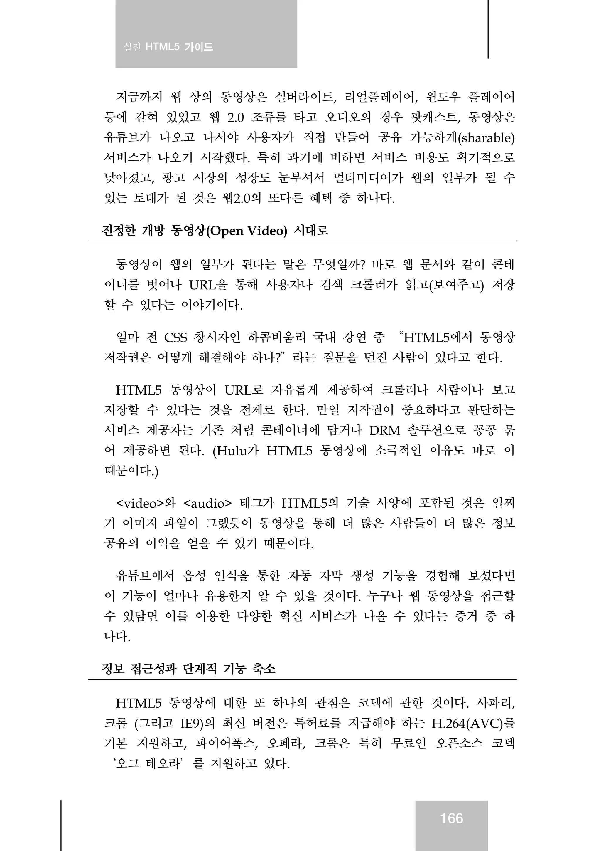 실전 HTML5 가이드
166
지금까지 웹 상의 동영상은 실버라이트, 리얼플레이어, 윈도우 플레이어
등에 갇혀 있었고 웹 2.0 조류를 타고 오디오의 경우 팟캐스트, 동영상은
유튜브가 나오고 나서야 사용자가 직접 만들어 공유 가능하게(sharable)
서비스가 나오기 시작했다. 특히 과거에 비하면 서비스 비용도 획기적으로
낮아졌고, 광고 시장의 성장도 눈부셔서 멀티미디어가 웹의 일부가 될 수
있는 토대가 된 것은 웹2.0의 또다른 혜택 중 하나다.
진정한 개방 동영상(Open Video) 시대로
동영상이 웹의 일부가 된다는 말은 무엇일까? 바로 웹 문서와 같이 콘테
이너를 벗어나 URL을 통해 사용자나 검색 크롤러가 읽고(보여주고) 저장
할 수 있다는 이야기이다.
얼마 전 CSS 창시자인 하콤비움리 국내 강연 중 “HTML5에서 동영상
저작권은 어떻게 해결해야 하나?”라는 질문을 던진 사람이 있다고 한다.
HTML5 동영상이 URL로 자유롭게 제공하여 크롤러나 사람이나 보고
저장할 수 있다는 것을 전제로 한다. 만일 저작권이 중요하다고 판단하는
서비스 제공자는 기존 처럼 콘테이너에 담거나 DRM 솔루션으로 꽁꽁 묶
어 제공하면 된다. (Hulu가 HTML5 동영상에 소극적인 이유도 바로 이
때문이다.)
<video>와 <audio> 태그가 HTML5의 기술 사양에 포함된 것은 일찌
기 이미지 파일이 그랬듯이 동영상을 통해 더 많은 사람들이 더 많은 정보
공유의 이익을 얻을 수 있기 때문이다.
유튜브에서 음성 인식을 통한 자동 자막 생성 기능을 경험해 보셨다면
이 기능이 얼마나 유용한지 알 수 있을 것이다. 누구나 웹 동영상을 접근할
수 있담면 이를 이용한 다양한 혁신 서비스가 나올 수 있다는 증거 중 하
나다.
정보 접근성과 단계적 기능 축소
HTML5 동영상에 대한 또 하나의 관점은 코덱에 관한 것이다. 사파리,
크롬 (그리고 IE9)의 최신 버전은 특허료를 지급해야 하는 H.264(AVC)를
기본 지원하고, 파이어폭스, 오페라, 크롬은 특허 무료인 오픈소스 코덱
‘오그 테오라’를 지원하고 있다.
 