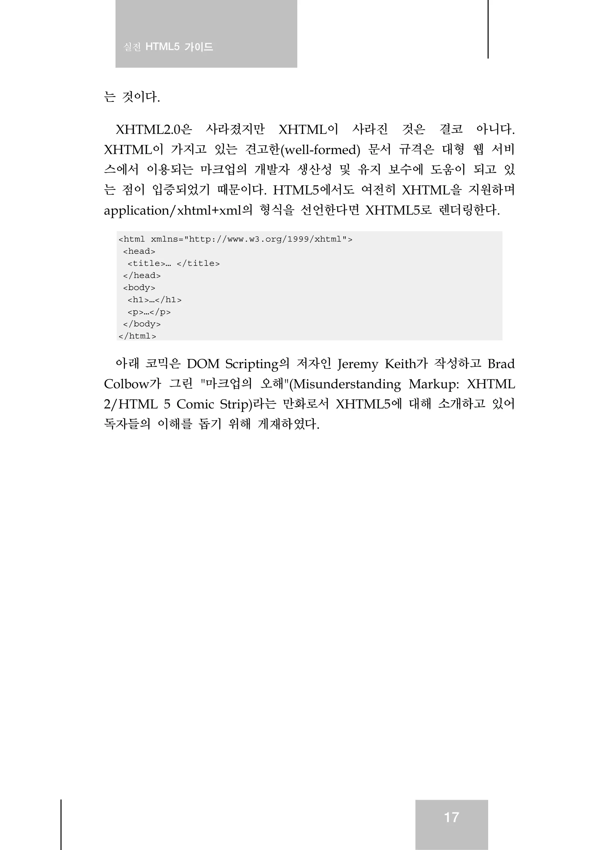 실전 HTML5 가이드
17
는 것이다.
XHTML2.0은 사라졌지만 XHTML이 사라진 것은 결코 아니다.
XHTML이 가지고 있는 견고한(well-formed) 문서 규격은 대형 웹 서비
스에서 이용되는 마크업의 개발자 생산성 및 유지 보수에 도움이 되고 있
는 점이 입증되었기 때문이다. HTML5에서도 여전히 XHTML을 지원하며
application/xhtml+xml의 형식을 선언한다면 XHTML5로 렌더링한다.
<html xmlns="http://www.w3.org/1999/xhtml">
<head>
<title>… </title>
</head>
<body>
<h1>…</h1>
<p>…</p>
</body>
</html>
아래 코믹은 DOM Scripting의 저자인 Jeremy Keith가 작성하고 Brad
Colbow가 그린 "마크업의 오해"(Misunderstanding Markup: XHTML
2/HTML 5 Comic Strip)라는 만화로서 XHTML5에 대해 소개하고 있어
독자들의 이해를 돕기 위해 게재하였다.
 