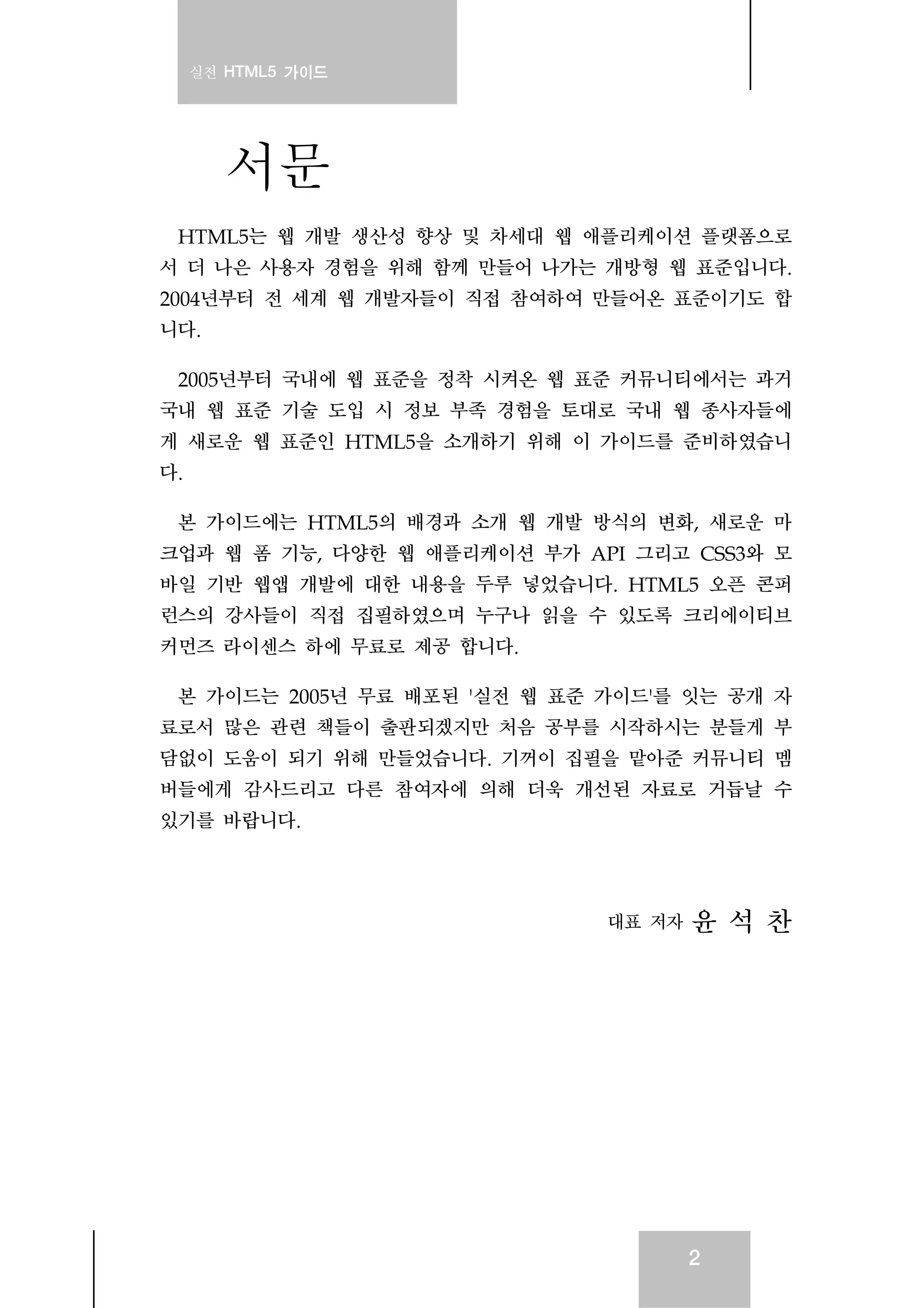 실전 HTML5 가이드
2
서문
HTML5는 웹 개발 생산성 향상 및 차세대 웹 애플리케이션 플랫폼으로
서 더 나은 사용자 경험을 위해 함께 만들어 나가는 개방형 웹 표준입니다.
2004년부터 전 세계 웹 개발자들이 직접 참여하여 만들어온 표준이기도 합
니다.
2005년부터 국내에 웹 표준을 정착 시켜온 웹 표준 커뮤니티에서는 과거
국내 웹 표준 기술 도입 시 정보 부족 경험을 토대로 국내 웹 종사자들에
게 새로운 웹 표준인 HTML5을 소개하기 위해 이 가이드를 준비하였습니
다.
본 가이드에는 HTML5의 배경과 소개 웹 개발 방식의 변화, 새로운 마
크업과 웹 폼 기능, 다양한 웹 애플리케이션 부가 API 그리고 CSS3와 모
바일 기반 웹앱 개발에 대한 내용을 두루 넣었습니다. HTML5 오픈 콘퍼
런스의 강사들이 직접 집필하였으며 누구나 읽을 수 있도록 크리에이티브
커먼즈 라이센스 하에 무료로 제공 합니다.
본 가이드는 2005년 무료 배포된 '실전 웹 표준 가이드'를 잇는 공개 자
료로서 많은 관련 책들이 출판되겠지만 처음 공부를 시작하시는 분들게 부
담없이 도움이 되기 위해 만들었습니다. 기꺼이 집필을 맡아준 커뮤니티 멤
버들에게 감사드리고 다른 참여자에 의해 더욱 개선된 자료로 거듭날 수
있기를 바랍니다.
대표 저자 윤 석 찬
 