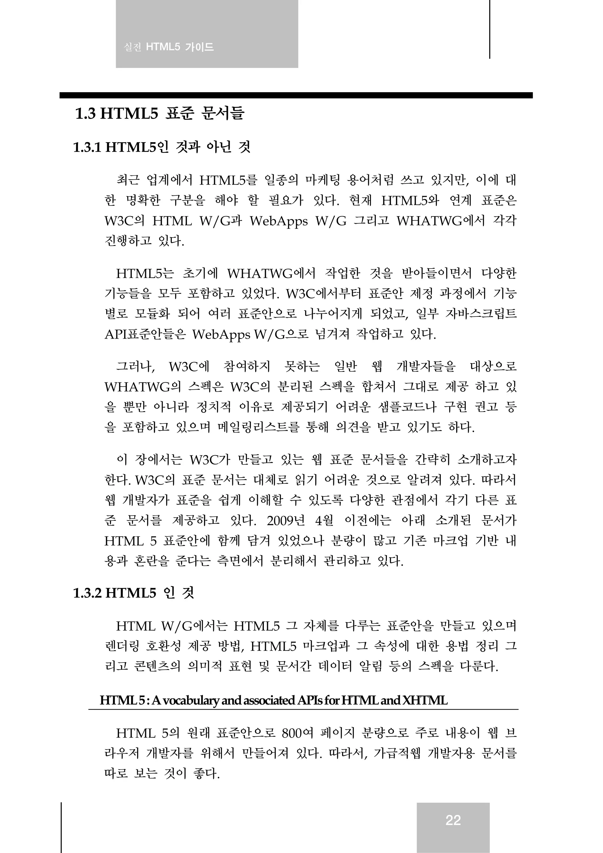 실전 HTML5 가이드
22
1.3 HTML5 표준 문서들
1.3.1 HTML5인 것과 아닌 것
최근 업계에서 HTML5를 일종의 마케팅 용어처럼 쓰고 있지만, 이에 대
한 명확한 구분을 해야 할 필요가 있다. 현재 HTML5와 연계 표준은
W3C의 HTML W/G과 WebApps W/G 그리고 WHATWG에서 각각
진행하고 있다.
HTML5는 초기에 WHATWG에서 작업한 것을 받아들이면서 다양한
기능들을 모두 포함하고 있었다. W3C에서부터 표준안 제정 과정에서 기능
별로 모듈화 되어 여러 표준안으로 나누어지게 되었고, 일부 자바스크립트
API표준안들은 WebApps W/G으로 넘겨져 작업하고 있다.
그러나, W3C에 참여하지 못하는 일반 웹 개발자들을 대상으로
WHATWG의 스펙은 W3C의 분리된 스펙을 합쳐서 그대로 제공 하고 있
을 뿐만 아니라 정치적 이유로 제공되기 어려운 샘플코드나 구현 권고 등
을 포함하고 있으며 메일링리스트를 통해 의견을 받고 있기도 하다.
이 장에서는 W3C가 만들고 있는 웹 표준 문서들을 간략히 소개하고자
한다. W3C의 표준 문서는 대체로 읽기 어려운 것으로 알려져 있다. 따라서
웹 개발자가 표준을 쉽게 이해할 수 있도록 다양한 관점에서 각기 다른 표
준 문서를 제공하고 있다. 2009년 4월 이전에는 아래 소개된 문서가
HTML 5 표준안에 함께 담겨 있었으나 분량이 많고 기존 마크업 기반 내
용과 혼란을 준다는 측면에서 분리해서 관리하고 있다.
1.3.2 HTML5 인 것
HTML W/G에서는 HTML5 그 자체를 다루는 표준안을 만들고 있으며
렌더링 호환성 제공 방법, HTML5 마크업과 그 속성에 대한 용법 정리 그
리고 콘텐츠의 의미적 표현 및 문서간 데이터 알림 등의 스펙을 다룬다.
HTML5:AvocabularyandassociatedAPIsforHTMLandXHTML
HTML 5의 원래 표준안으로 800여 페이지 분량으로 주로 내용이 웹 브
라우저 개발자를 위해서 만들어져 있다. 따라서, 가급적웹 개발자용 문서를
따로 보는 것이 좋다.
 