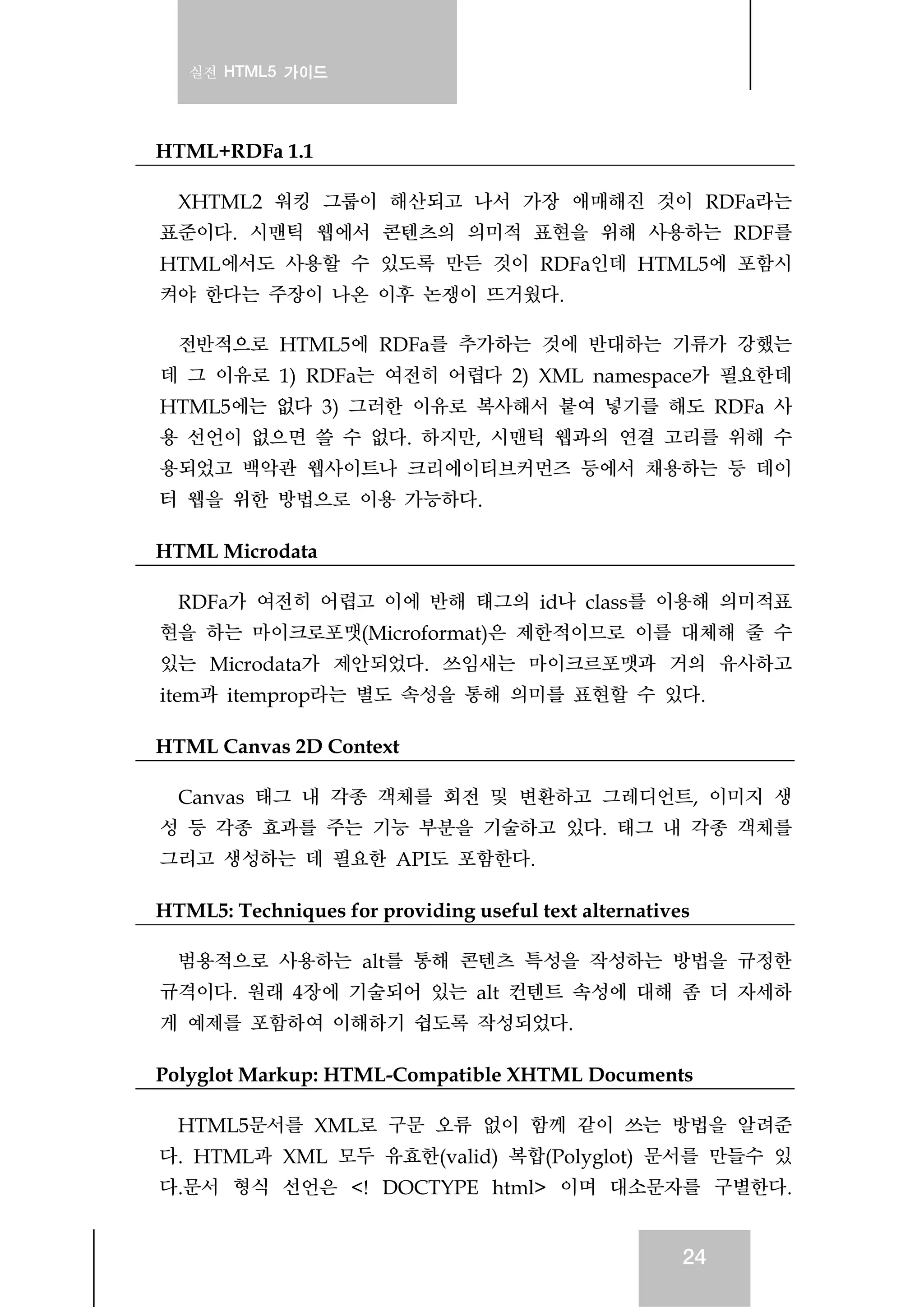 실전 HTML5 가이드
24
HTML+RDFa 1.1
XHTML2 워킹 그룹이 해산되고 나서 가장 애매해진 것이 RDFa라는
표준이다. 시맨틱 웹에서 콘텐츠의 의미적 표현을 위해 사용하는 RDF를
HTML에서도 사용할 수 있도록 만든 것이 RDFa인데 HTML5에 포함시
켜야 한다는 주장이 나온 이후 논쟁이 뜨거웠다.
전반적으로 HTML5에 RDFa를 추가하는 것에 반대하는 기류가 강했는
데 그 이유로 1) RDFa는 여전히 어렵다 2) XML namespace가 필요한데
HTML5에는 없다 3) 그러한 이유로 복사해서 붙여 넣기를 해도 RDFa 사
용 선언이 없으면 쓸 수 없다. 하지만, 시맨틱 웹과의 연결 고리를 위해 수
용되었고 백악관 웹사이트나 크리에이티브커먼즈 등에서 채용하는 등 데이
터 웹을 위한 방법으로 이용 가능하다.
HTML Microdata
RDFa가 여전히 어렵고 이에 반해 태그의 id나 class를 이용해 의미적표
현을 하는 마이크로포맷(Microformat)은 제한적이므로 이를 대체해 줄 수
있는 Microdata가 제안되었다. 쓰임새는 마이크르포맷과 거의 유사하고
item과 itemprop라는 별도 속성을 통해 의미를 표현할 수 있다.
HTML Canvas 2D Context
Canvas 태그 내 각종 객체를 회전 및 변환하고 그레디언트, 이미지 생
성 등 각종 효과를 주는 기능 부분을 기술하고 있다. 태그 내 각종 객체를
그리고 생성하는 데 필요한 API도 포함한다.
HTML5: Techniques for providing useful text alternatives
범용적으로 사용하는 alt를 통해 콘텐츠 특성을 작성하는 방법을 규정한
규격이다. 원래 4장에 기술되어 있는 alt 컨텐트 속성에 대해 좀 더 자세하
게 예제를 포함하여 이해하기 쉽도록 작성되었다.
Polyglot Markup: HTML-Compatible XHTML Documents
HTML5문서를 XML로 구문 오류 없이 함께 같이 쓰는 방법을 알려준
다. HTML과 XML 모두 유효한(valid) 복합(Polyglot) 문서를 만들수 있
다.문서 형식 선언은 <! DOCTYPE html> 이며 대소문자를 구별한다.
 