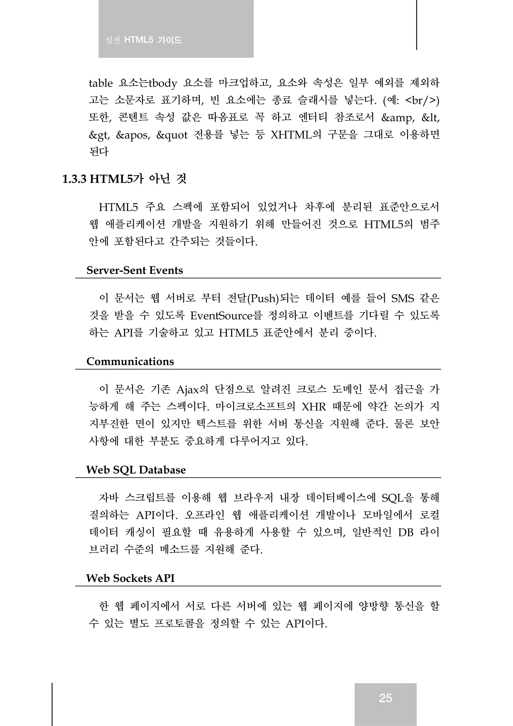 실전 HTML5 가이드
25
table 요소는tbody 요소를 마크업하고, 요소와 속성은 일부 예외를 제외하
고는 소문자로 표기하며, 빈 요소에는 종료 슬래시를 넣는다. (예: <br/>)
또한, 콘텐트 속성 값은 따옴표로 꼭 하고 엔터티 참조로서 &amp, &lt,
&gt, &apos, &quot 전용를 넣는 등 XHTML의 구문을 그대로 이용하면
된다
1.3.3 HTML5가 아닌 것
HTML5 주요 스펙에 포함되어 있었거나 차후에 분리된 표준안으로서
웹 애플리케이션 개발을 지원하기 위해 만들어진 것으로 HTML5의 범주
안에 포함된다고 간주되는 것들이다.
Server-Sent Events
이 문서는 웹 서버로 부터 전달(Push)되는 데이터 예를 들어 SMS 같은
것을 받을 수 있도록 EventSource를 정의하고 이벤트를 기다릴 수 있도록
하는 API를 기술하고 있고 HTML5 표준안에서 분리 중이다.
Communications
이 문서은 기존 Ajax의 단점으로 알려진 크로스 도메인 문서 접근을 가
능하게 해 주는 스펙이다. 마이크로소프트의 XHR 때문에 약간 논의가 지
지부진한 면이 있지만 텍스트를 위한 서버 통신을 지원해 준다. 물론 보안
사항에 대한 부분도 중요하게 다루어지고 있다.
Web SQL Database
자바 스크립트를 이용해 웹 브라우저 내장 데이터베이스에 SQL을 통해
질의하는 API이다. 오프라인 웹 애플리케이션 개발이나 모바일에서 로컬
데이터 캐싱이 필요할 때 유용하게 사용할 수 있으며, 일반적인 DB 라이
브러리 수준의 메소드를 지원해 준다.
Web Sockets API
한 웹 페이지에서 서로 다른 서버에 있는 웹 페이지에 양방향 통신을 할
수 있는 별도 프로토콜을 정의할 수 있는 API이다.
 