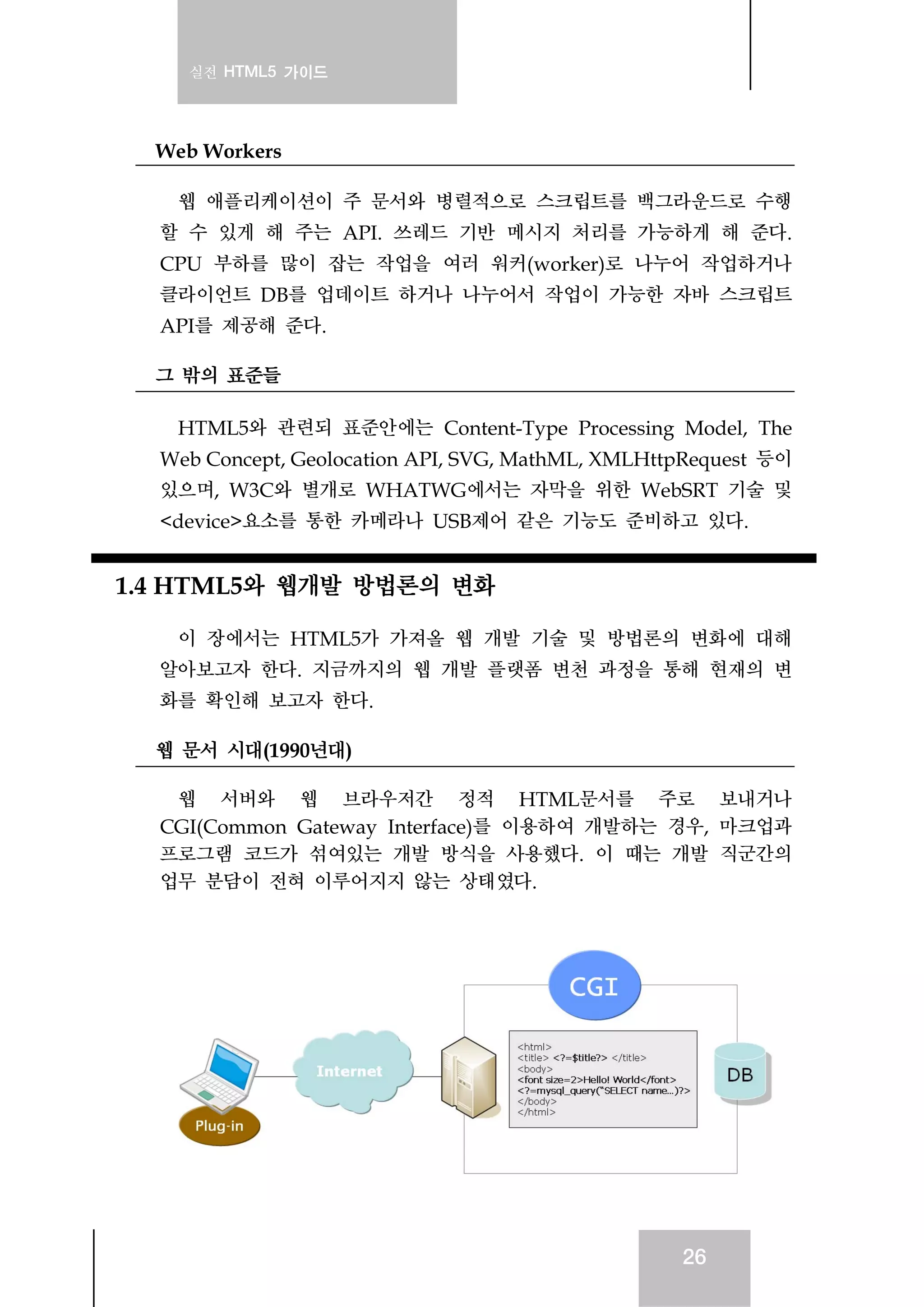 실전 HTML5 가이드
26
Web Workers
웹 애플리케이션이 주 문서와 병렬적으로 스크립트를 백그라운드로 수행
할 수 있게 해 주는 API. 쓰레드 기반 메시지 처리를 가능하게 해 준다.
CPU 부하를 많이 잡는 작업을 여러 워커(worker)로 나누어 작업하거나
클라이언트 DB를 업데이트 하거나 나누어서 작업이 가능한 자바 스크립트
API를 제공해 준다.
그 밖의 표준들
HTML5와 관련되 표준안에는 Content-Type Processing Model, The
Web Concept, Geolocation API, SVG, MathML, XMLHttpRequest 등이
있으며, W3C와 별개로 WHATWG에서는 자막을 위한 WebSRT 기술 및
<device>요소를 통한 카메라나 USB제어 같은 기능도 준비하고 있다.
1.4 HTML5와 웹개발 방법론의 변화
이 장에서는 HTML5가 가져올 웹 개발 기술 및 방법론의 변화에 대해
알아보고자 한다. 지금까지의 웹 개발 플랫폼 변천 과정을 통해 현재의 변
화를 확인해 보고자 한다.
웹 문서 시대(1990년대)
웹 서버와 웹 브라우저간 정적 HTML문서를 주로 보내거나
CGI(Common Gateway Interface)를 이용하여 개발하는 경우, 마크업과
프로그램 코드가 섞여있는 개발 방식을 사용했다. 이 때는 개발 직군간의
업무 분담이 전혀 이루어지지 않는 상태였다.
 