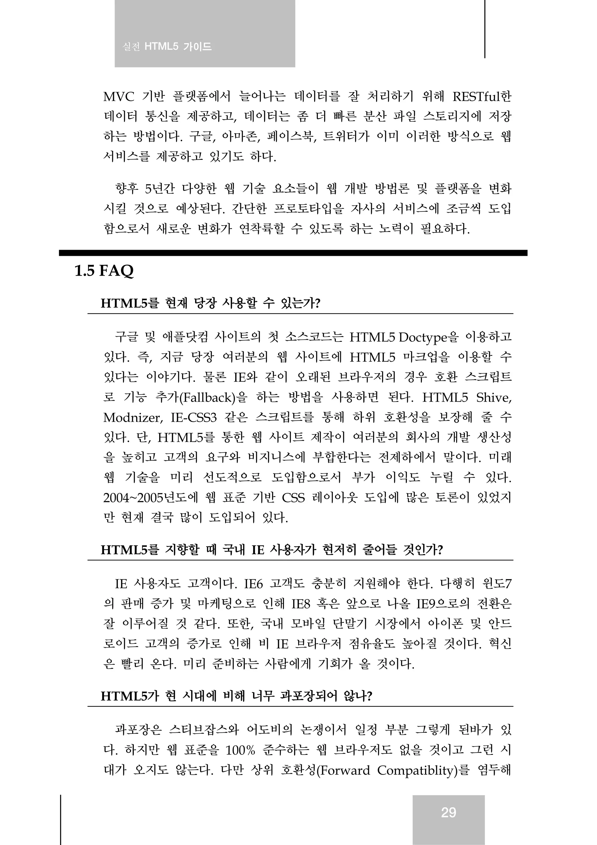 실전 HTML5 가이드
29
MVC 기반 플랫폼에서 늘어나는 데이터를 잘 처리하기 위해 RESTful한
데이터 통신을 제공하고, 데이터는 좀 더 빠른 분산 파일 스토리지에 저장
하는 방법이다. 구글, 아마존, 페이스북, 트위터가 이미 이러한 방식으로 웹
서비스를 제공하고 있기도 하다.
향후 5년간 다양한 웹 기술 요소들이 웹 개발 방법론 및 플랫폼을 변화
시킬 것으로 예상된다. 간단한 프로토타입을 자사의 서비스에 조금씩 도입
함으로서 새로운 변화가 연착륙할 수 있도록 하는 노력이 필요하다.
1.5 FAQ
HTML5를 현재 당장 사용할 수 있는가?
구글 및 애플닷컴 사이트의 첫 소스코드는 HTML5 Doctype을 이용하고
있다. 즉, 지금 당장 여러분의 웹 사이트에 HTML5 마크업을 이용할 수
있다는 이야기다. 물론 IE와 같이 오래된 브라우저의 경우 호환 스크립트
로 기능 추가(Fallback)을 하는 방법을 사용하면 된다. HTML5 Shive,
Modnizer, IE-CSS3 같은 스크립트를 통해 하위 호환성을 보장해 줄 수
있다. 단, HTML5를 통한 웹 사이트 제작이 여러분의 회사의 개발 생산성
을 높히고 고객의 요구와 비지니스에 부합한다는 전제하에서 말이다. 미래
웹 기술을 미리 선도적으로 도입함으로서 부가 이익도 누릴 수 있다.
2004~2005년도에 웹 표준 기반 CSS 레이아웃 도입에 많은 토론이 있었지
만 현재 결국 많이 도입되어 있다.
HTML5를 지향할 때 국내 IE 사용자가 현저히 줄어들 것인가?
IE 사용자도 고객이다. IE6 고객도 충분히 지원해야 한다. 다행히 윈도7
의 판매 증가 및 마케팅으로 인해 IE8 혹은 앞으로 나올 IE9으로의 전환은
잘 이루어질 것 같다. 또한, 국내 모바일 단말기 시장에서 아이폰 및 안드
로이드 고객의 증가로 인해 비 IE 브라우저 점유율도 높아질 것이다. 혁신
은 빨리 온다. 미리 준비하는 사람에게 기회가 올 것이다.
HTML5가 현 시대에 비해 너무 과포장되어 않나?
과포장은 스티브잡스와 어도비의 논쟁이서 일정 부분 그렇게 된바가 있
다. 하지만 웹 표준을 100% 준수하는 웹 브라우저도 없을 것이고 그런 시
대가 오지도 않는다. 다만 상위 호환성(Forward Compatiblity)를 염두해
 
