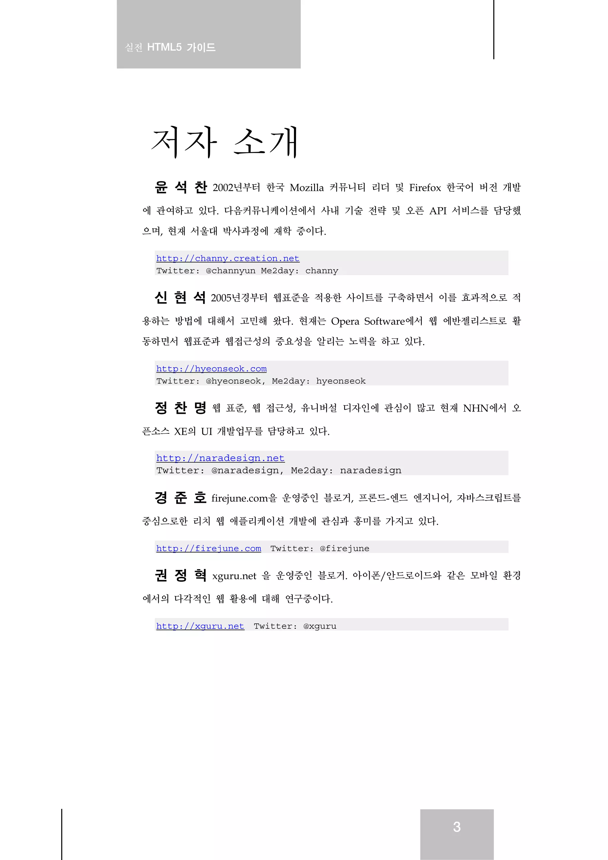 실전 HTML5 가이드
3
저자 소개
윤 석 찬 2002년부터 한국 Mozilla 커뮤니티 리더 및 Firefox 한국어 버전 개발
에 관여하고 있다. 다음커뮤니케이션에서 사내 기술 전략 및 오픈 API 서비스를 담당했
으며, 현재 서울대 박사과정에 재학 중이다.
http://channy.creation.net
Twitter: @channyun Me2day: channy
신 현 석 2005년경부터 웹표준을 적용한 사이트를 구축하면서 이를 효과적으로 적
용하는 방법에 대해서 고민해 왔다. 현재는 Opera Software에서 웹 에반젤리스트로 활
동하면서 웹표준과 웹접근성의 중요성을 알리는 노력을 하고 있다.
http://hyeonseok.com
Twitter: @hyeonseok, Me2day: hyeonseok
정 찬 명 웹 표준, 웹 접근성, 유니버설 디자인에 관심이 많고 현재 NHN에서 오
픈소스 XE의 UI 개발업무를 담당하고 있다.
http://naradesign.net
Twitter: @naradesign, Me2day: naradesign
경 준 호 firejune.com을 운영중인 블로거, 프론드-엔드 엔지니어, 자바스크립트를
중심으로한 리치 웹 애플리케이션 개발에 관심과 흥미를 가지고 있다.
http://firejune.com Twitter: @firejune
권 정 혁 xguru.net 을 운영중인 블로거. 아이폰/안드로이드와 같은 모바일 환경
에서의 다각적인 웹 활용에 대해 연구중이다.
http://xguru.net Twitter: @xguru
 