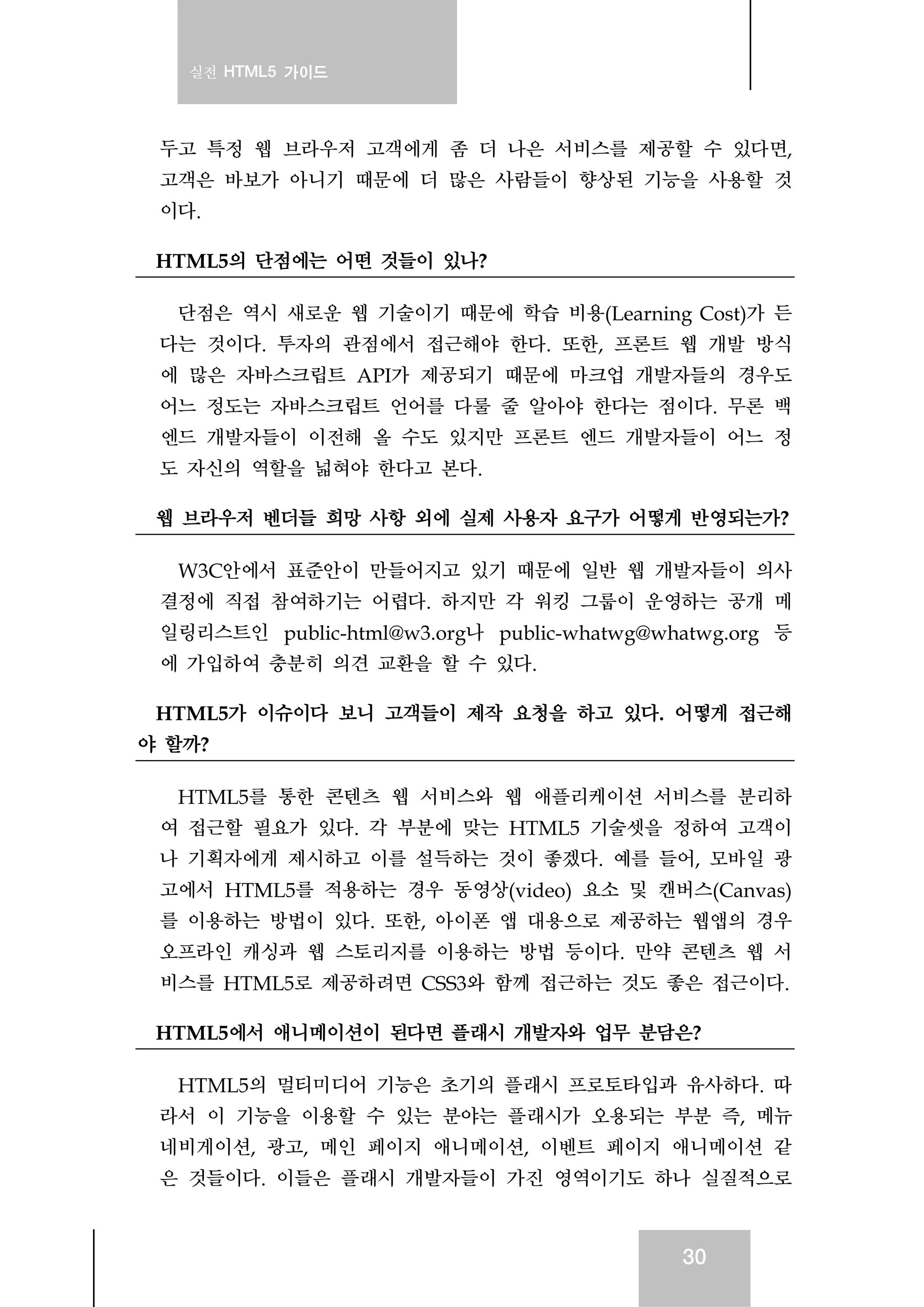 실전 HTML5 가이드
30
두고 특정 웹 브라우저 고객에게 좀 더 나은 서비스를 제공할 수 있다면,
고객은 바보가 아니기 때문에 더 많은 사람들이 향상된 기능을 사용할 것
이다.
HTML5의 단점에는 어떤 것들이 있나?
단점은 역시 새로운 웹 기술이기 때문에 학습 비용(Learning Cost)가 든
다는 것이다. 투자의 관점에서 접근해야 한다. 또한, 프론트 웹 개발 방식
에 많은 자바스크립트 API가 제공되기 때문에 마크업 개발자들의 경우도
어느 정도는 자바스크립트 언어를 다룰 줄 알아야 한다는 점이다. 무론 백
엔드 개발자들이 이전해 올 수도 있지만 프론트 엔드 개발자들이 어느 정
도 자신의 역할을 넓혀야 한다고 본다.
웹 브라우저 벤더들 희망 사항 외에 실제 사용자 요구가 어떻게 반영되는가?
W3C안에서 표준안이 만들어지고 있기 때문에 일반 웹 개발자들이 의사
결정에 직접 참여하기는 어렵다. 하지만 각 워킹 그룹이 운영하는 공개 메
일링리스트인 public-html@w3.org나 public-whatwg@whatwg.org 등
에 가입하여 충분히 의견 교환을 할 수 있다.
HTML5가 이슈이다 보니 고객들이 제작 요청을 하고 있다. 어떻게 접근해
야 할까?
HTML5를 통한 콘텐츠 웹 서비스와 웹 애플리케이션 서비스를 분리하
여 접근할 필요가 있다. 각 부분에 맞는 HTML5 기술셋을 정하여 고객이
나 기획자에게 제시하고 이를 설득하는 것이 좋겠다. 예를 들어, 모바일 광
고에서 HTML5를 적용하는 경우 동영상(video) 요소 및 캔버스(Canvas)
를 이용하는 방법이 있다. 또한, 아이폰 앱 대용으로 제공하는 웹앱의 경우
오프라인 캐싱과 웹 스토리지를 이용하는 방법 등이다. 만약 콘텐츠 웹 서
비스를 HTML5로 제공하려면 CSS3와 함께 접근하는 것도 좋은 접근이다.
HTML5에서 애니메이션이 된다면 플래시 개발자와 업무 분담은?
HTML5의 멀티미디어 기능은 초기의 플래시 프로토타입과 유사하다. 따
라서 이 기능을 이용할 수 있는 분야는 플래시가 오용되는 부분 즉, 메뉴
네비게이션, 광고, 메인 페이지 애니메이션, 이벤트 페이지 애니메이션 같
은 것들이다. 이들은 플래시 개발자들이 가진 영역이기도 하나 실질적으로
 
