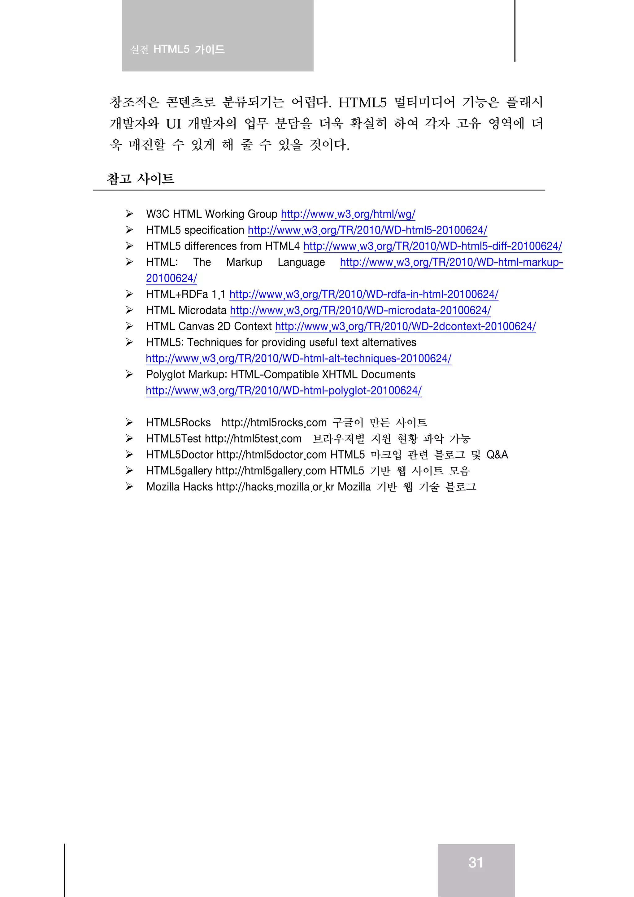 실전 HTML5 가이드
31
창조적은 콘텐츠로 분류되기는 어렵다. HTML5 멀티미디어 기능은 플래시
개발자와 UI 개발자의 업무 분담을 더욱 확실히 하여 각자 고유 영역에 더
욱 매진할 수 있게 해 줄 수 있을 것이다.
참고 사이트
W3C HTML Working Group http://www.w3.org/html/wg/
HTML5 specification http://www.w3.org/TR/2010/WD-html5-20100624/
HTML5 differences from HTML4 http://www.w3.org/TR/2010/WD-html5-diff-20100624/
HTML: The Markup Language http://www.w3.org/TR/2010/WD-html-markup-
20100624/
HTML+RDFa 1.1 http://www.w3.org/TR/2010/WD-rdfa-in-html-20100624/
HTML Microdata http://www.w3.org/TR/2010/WD-microdata-20100624/
HTML Canvas 2D Context http://www.w3.org/TR/2010/WD-2dcontext-20100624/
HTML5: Techniques for providing useful text alternatives
http://www.w3.org/TR/2010/WD-html-alt-techniques-20100624/
Polyglot Markup: HTML-Compatible XHTML Documents
http://www.w3.org/TR/2010/WD-html-polyglot-20100624/
HTML5Rocks http://html5rocks.com 구글이 만든 사이트
HTML5Test http://html5test.com 브라우저별 지원 현황 파악 가능
HTML5Doctor http://html5doctor.com HTML5 마크업 관련 블로그 및 Q&A
HTML5gallery http://html5gallery.com HTML5 기반 웹 사이트 모음
Mozilla Hacks http://hacks.mozilla.or.kr Mozilla 기반 웹 기술 블로그
 