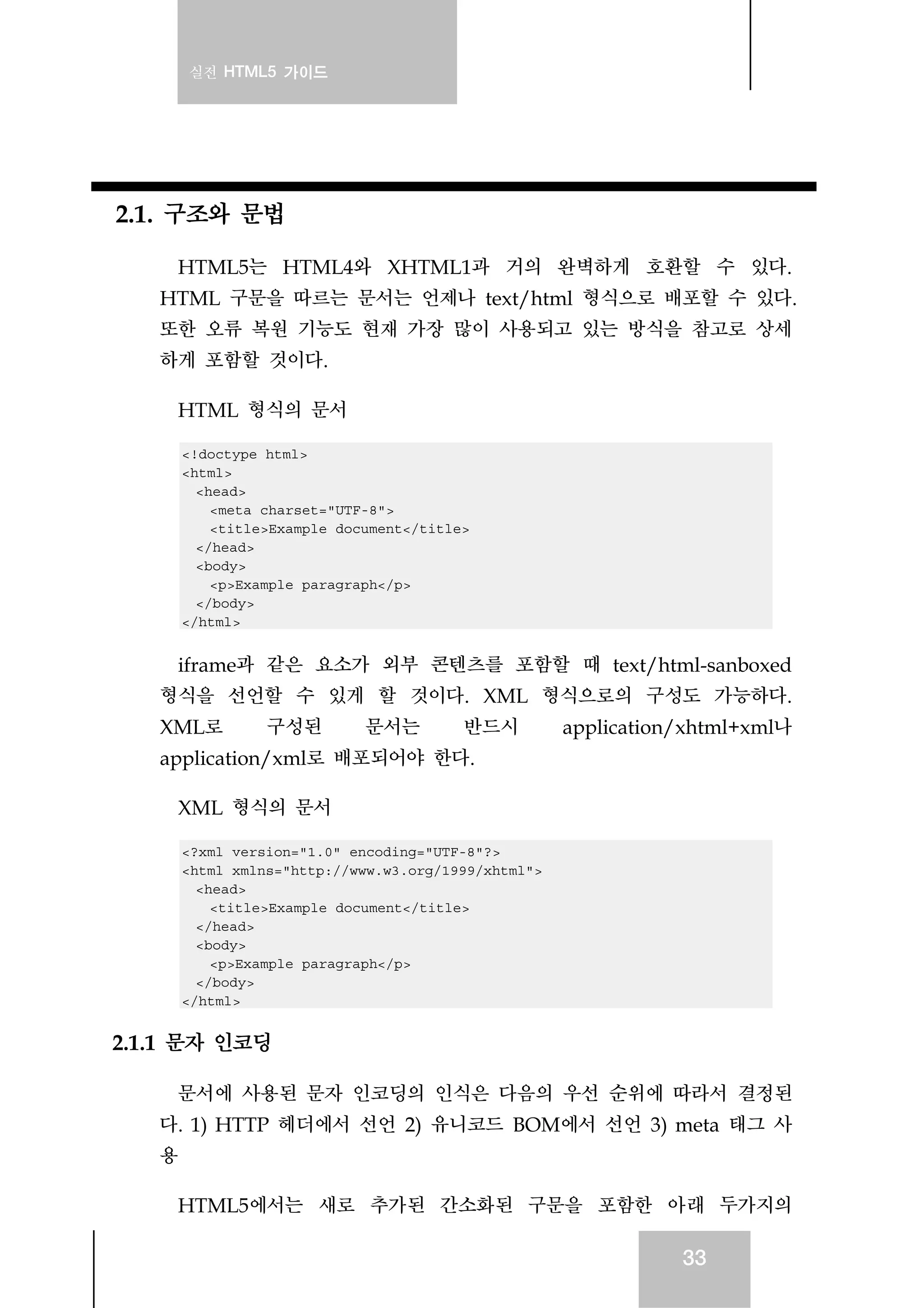 실전 HTML5 가이드
33
2.1. 구조와 문법
HTML5는 HTML4와 XHTML1과 거의 완벽하게 호환할 수 있다.
HTML 구문을 따르는 문서는 언제나 text/html 형식으로 배포할 수 있다.
또한 오류 복원 기능도 현재 가장 많이 사용되고 있는 방식을 참고로 상세
하게 포함할 것이다.
HTML 형식의 문서
<!doctype html>
<html>
<head>
<meta charset="UTF-8">
<title>Example document</title>
</head>
<body>
<p>Example paragraph</p>
</body>
</html>
iframe과 같은 요소가 외부 콘텐츠를 포함할 때 text/html-sanboxed
형식을 선언할 수 있게 할 것이다. XML 형식으로의 구성도 가능하다.
XML로 구성된 문서는 반드시 application/xhtml+xml나
application/xml로 배포되어야 한다.
XML 형식의 문서
<?xml version="1.0" encoding="UTF-8"?>
<html xmlns="http://www.w3.org/1999/xhtml">
<head>
<title>Example document</title>
</head>
<body>
<p>Example paragraph</p>
</body>
</html>
2.1.1 문자 인코딩
문서에 사용된 문자 인코딩의 인식은 다음의 우선 순위에 따라서 결정된
다. 1) HTTP 헤더에서 선언 2) 유니코드 BOM에서 선언 3) meta 태그 사
용
HTML5에서는 새로 추가된 간소화된 구문을 포함한 아래 두가지의
 