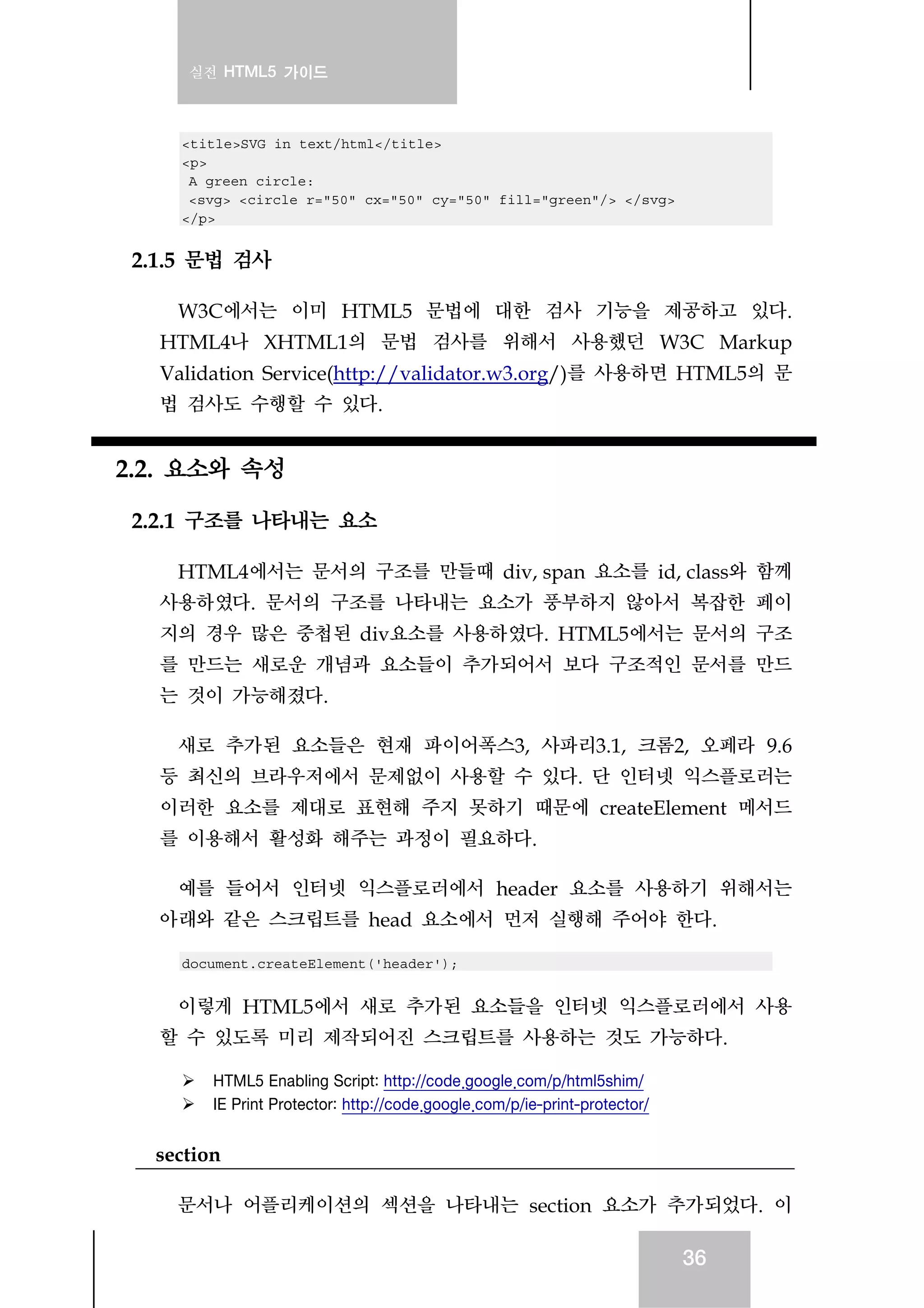 실전 HTML5 가이드
36
<title>SVG in text/html</title>
<p>
A green circle:
<svg> <circle r="50" cx="50" cy="50" fill="green"/> </svg>
</p>
2.1.5 문법 검사
W3C에서는 이미 HTML5 문법에 대한 검사 기능을 제공하고 있다.
HTML4나 XHTML1의 문법 검사를 위해서 사용했던 W3C Markup
Validation Service(http://validator.w3.org/)를 사용하면 HTML5의 문
법 검사도 수행할 수 있다.
2.2. 요소와 속성
2.2.1 구조를 나타내는 요소
HTML4에서는 문서의 구조를 만들때 div, span 요소를 id, class와 함께
사용하였다. 문서의 구조를 나타내는 요소가 풍부하지 않아서 복잡한 페이
지의 경우 많은 중첩된 div요소를 사용하였다. HTML5에서는 문서의 구조
를 만드는 새로운 개념과 요소들이 추가되어서 보다 구조적인 문서를 만드
는 것이 가능해졌다.
새로 추가된 요소들은 현재 파이어폭스3, 사파리3.1, 크롬2, 오페라 9.6
등 최신의 브라우저에서 문제없이 사용할 수 있다. 단 인터넷 익스플로러는
이러한 요소를 제대로 표현해 주지 못하기 때문에 createElement 메서드
를 이용해서 활성화 해주는 과정이 필요하다.
예를 들어서 인터넷 익스플로러에서 header 요소를 사용하기 위해서는
아래와 같은 스크립트를 head 요소에서 먼저 실행해 주어야 한다.
document.createElement('header');
이렇게 HTML5에서 새로 추가된 요소들을 인터넷 익스플로러에서 사용
할 수 있도록 미리 제작되어진 스크립트를 사용하는 것도 가능하다.
HTML5 Enabling Script: http://code.google.com/p/html5shim/
IE Print Protector: http://code.google.com/p/ie-print-protector/
section
문서나 어플리케이션의 섹션을 나타내는 section 요소가 추가되었다. 이
 