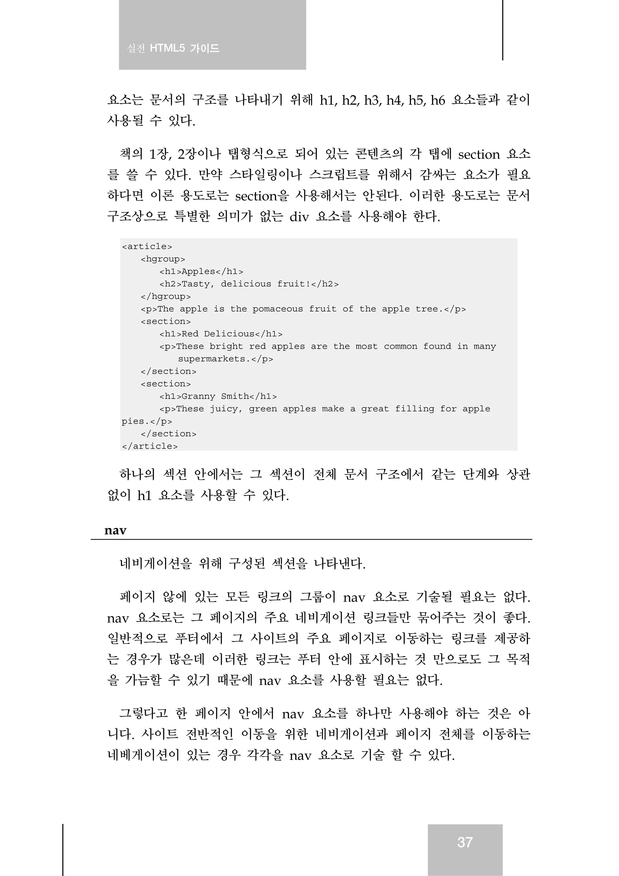 실전 HTML5 가이드
37
요소는 문서의 구조를 나타내기 위해 h1, h2, h3, h4, h5, h6 요소들과 같이
사용될 수 있다.
책의 1장, 2장이나 탭형식으로 되어 있는 콘텐츠의 각 탭에 section 요소
를 쓸 수 있다. 만약 스타일링이나 스크립트를 위해서 감싸는 요소가 필요
하다면 이론 용도로는 section을 사용해서는 안된다. 이러한 용도로는 문서
구조상으로 특별한 의미가 없는 div 요소를 사용해야 한다.
<article>
<hgroup>
<h1>Apples</h1>
<h2>Tasty, delicious fruit!</h2>
</hgroup>
<p>The apple is the pomaceous fruit of the apple tree.</p>
<section>
<h1>Red Delicious</h1>
<p>These bright red apples are the most common found in many
supermarkets.</p>
</section>
<section>
<h1>Granny Smith</h1>
<p>These juicy, green apples make a great filling for apple
pies.</p>
</section>
</article>
하나의 섹션 안에서는 그 섹션이 전체 문서 구조에서 같는 단계와 상관
없이 h1 요소를 사용할 수 있다.
nav
네비게이션을 위해 구성된 섹션을 나타낸다.
페이지 않에 있는 모든 링크의 그룹이 nav 요소로 기술될 필요는 없다.
nav 요소로는 그 페이지의 주요 네비게이션 링크들만 묶어주는 것이 좋다.
일반적으로 푸터에서 그 사이트의 주요 페이지로 이동하는 링크를 제공하
는 경우가 많은데 이러한 링크는 푸터 안에 표시하는 것 만으로도 그 목적
을 가늠할 수 있기 때문에 nav 요소를 사용할 필요는 없다.
그렇다고 한 페이지 안에서 nav 요소를 하나만 사용해야 하는 것은 아
니다. 사이트 전반적인 이동을 위한 네비게이션과 페이지 전체를 이동하는
네베게이션이 있는 경우 각각을 nav 요소로 기술 할 수 있다.
 