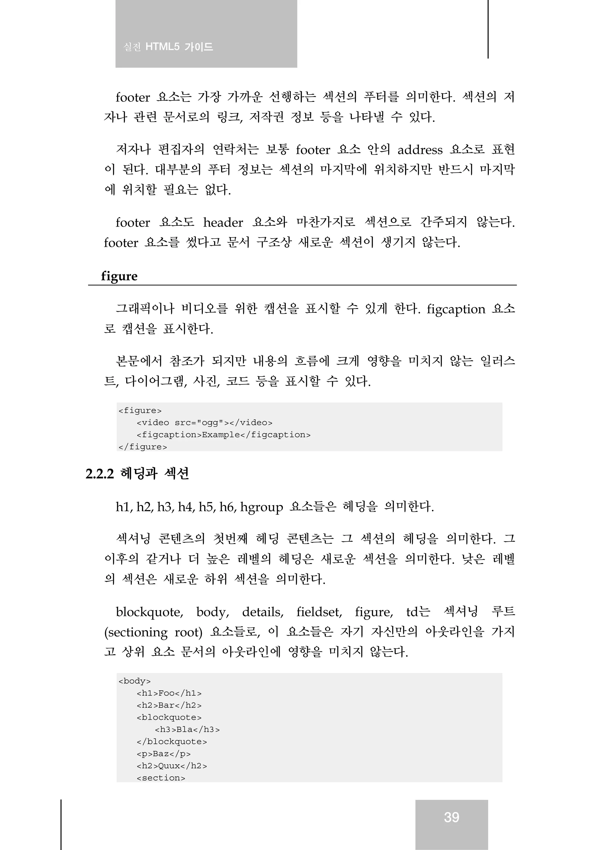 실전 HTML5 가이드
39
footer 요소는 가장 가까운 선행하는 섹션의 푸터를 의미한다. 섹션의 저
자나 관련 문서로의 링크, 저작권 정보 등을 나타낼 수 있다.
저자나 편집자의 연락처는 보통 footer 요소 안의 address 요소로 표현
이 된다. 대부분의 푸터 정보는 섹션의 마지막에 위치하지만 반드시 마지막
에 위치할 필요는 없다.
footer 요소도 header 요소와 마찬가지로 섹션으로 간주되지 않는다.
footer 요소를 썼다고 문서 구조상 새로운 섹션이 생기지 않는다.
figure
그래픽이나 비디오를 위한 캡션을 표시할 수 있게 한다. figcaption 요소
로 캡션을 표시한다.
본문에서 참조가 되지만 내용의 흐름에 크게 영향을 미치지 않는 일러스
트, 다이어그램, 사진, 코드 등을 표시할 수 있다.
<figure>
<video src="ogg"></video>
<figcaption>Example</figcaption>
</figure>
2.2.2 헤딩과 섹션
h1, h2, h3, h4, h5, h6, hgroup 요소들은 헤딩을 의미한다.
섹셔닝 콘텐츠의 첫번째 헤딩 콘텐츠는 그 섹션의 헤딩을 의미한다. 그
이후의 같거나 더 높은 레벨의 헤딩은 새로운 섹션을 의미한다. 낮은 레벨
의 섹션은 새로운 하위 섹션을 의미한다.
blockquote, body, details, fieldset, figure, td는 섹셔닝 루트
(sectioning root) 요소들로, 이 요소들은 자기 자신만의 아웃라인을 가지
고 상위 요소 문서의 아웃라인에 영향을 미치지 않는다.
<body>
<h1>Foo</h1>
<h2>Bar</h2>
<blockquote>
<h3>Bla</h3>
</blockquote>
<p>Baz</p>
<h2>Quux</h2>
<section>
 