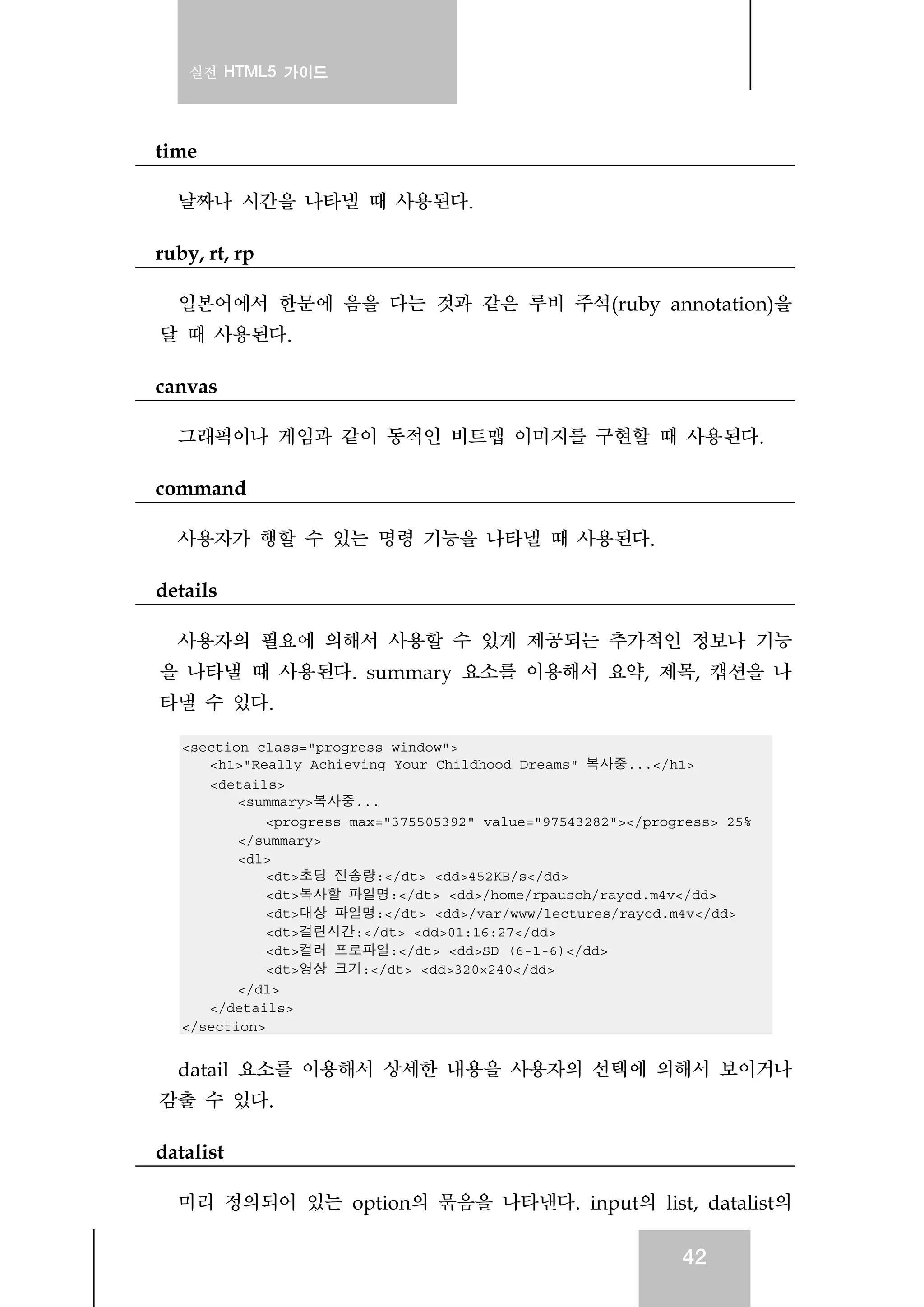 실전 HTML5 가이드
42
time
날짜나 시간을 나타낼 때 사용된다.
ruby, rt, rp
일본어에서 한문에 음을 다는 것과 같은 루비 주석(ruby annotation)을
달 때 사용된다.
canvas
그래픽이나 게임과 같이 동적인 비트맵 이미지를 구현할 때 사용된다.
command
사용자가 행할 수 있는 명령 기능을 나타낼 때 사용된다.
details
사용자의 필요에 의해서 사용할 수 있게 제공되는 추가적인 정보나 기능
을 나타낼 때 사용된다. summary 요소를 이용해서 요약, 제목, 캡션을 나
타낼 수 있다.
<section class="progress window">
<h1>"Really Achieving Your Childhood Dreams" 복사중...</h1>
<details>
<summary>복사중...
<progress max="375505392" value="97543282"></progress> 25%
</summary>
<dl>
<dt>초당 전송량:</dt> <dd>452KB/s</dd>
<dt>복사할 파일명:</dt> <dd>/home/rpausch/raycd.m4v</dd>
<dt>대상 파일명:</dt> <dd>/var/www/lectures/raycd.m4v</dd>
<dt>걸린시간:</dt> <dd>01:16:27</dd>
<dt>컬러 프로파일:</dt> <dd>SD (6-1-6)</dd>
<dt>영상 크기:</dt> <dd>320×240</dd>
</dl>
</details>
</section>
datail 요소를 이용해서 상세한 내용을 사용자의 선택에 의해서 보이거나
감출 수 있다.
datalist
미리 정의되어 있는 option의 묶음을 나타낸다. input의 list, datalist의
 