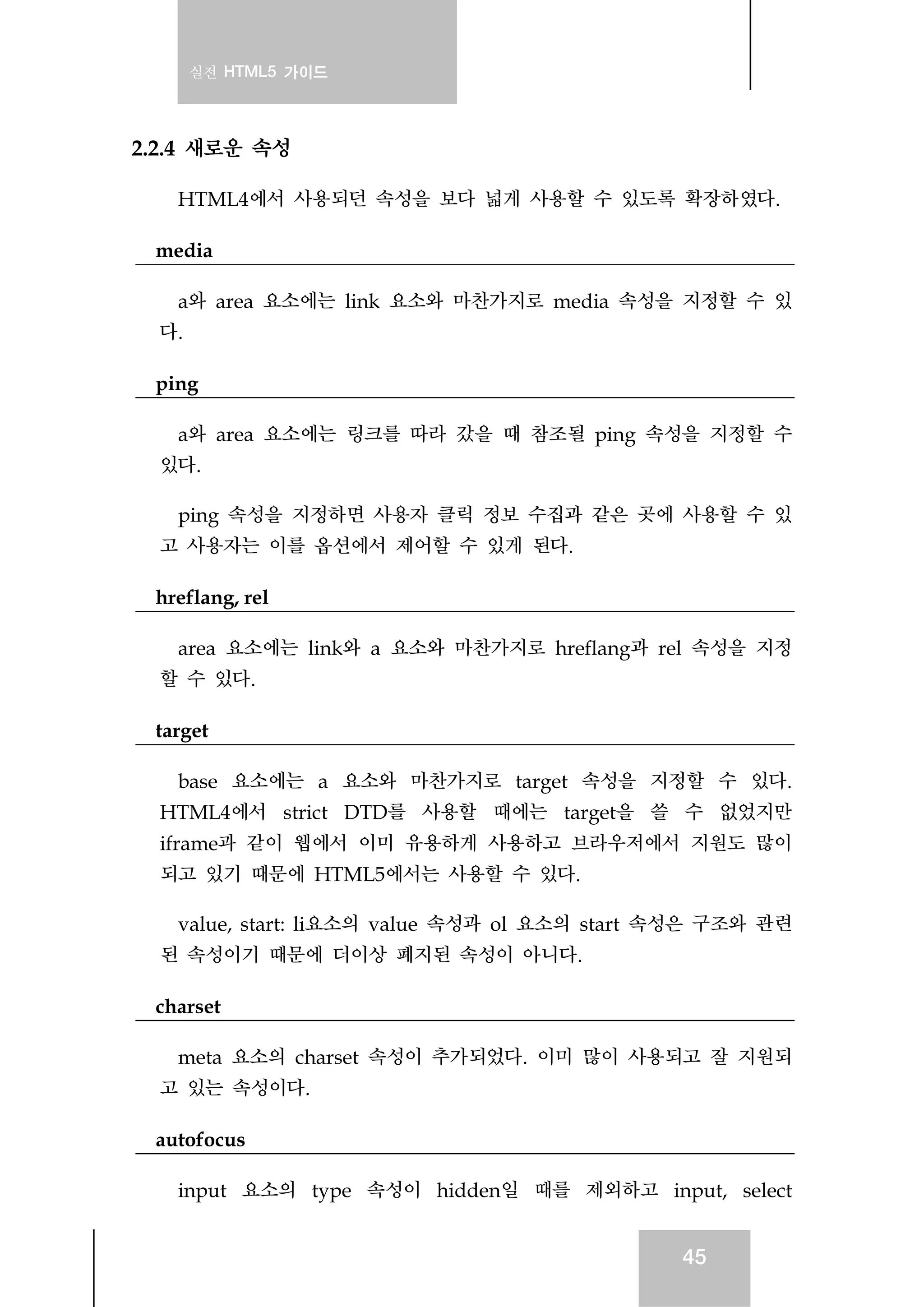 실전 HTML5 가이드
45
2.2.4 새로운 속성
HTML4에서 사용되던 속성을 보다 넓게 사용할 수 있도록 확장하였다.
media
a와 area 요소에는 link 요소와 마찬가지로 media 속성을 지정할 수 있
다.
ping
a와 area 요소에는 링크를 따라 갔을 때 참조될 ping 속성을 지정할 수
있다.
ping 속성을 지정하면 사용자 클릭 정보 수집과 같은 곳에 사용할 수 있
고 사용자는 이를 옵션에서 제어할 수 있게 된다.
hreflang, rel
area 요소에는 link와 a 요소와 마찬가지로 hreflang과 rel 속성을 지정
할 수 있다.
target
base 요소에는 a 요소와 마찬가지로 target 속성을 지정할 수 있다.
HTML4에서 strict DTD를 사용할 때에는 target을 쓸 수 없었지만
iframe과 같이 웹에서 이미 유용하게 사용하고 브라우저에서 지원도 많이
되고 있기 때문에 HTML5에서는 사용할 수 있다.
value, start: li요소의 value 속성과 ol 요소의 start 속성은 구조와 관련
된 속성이기 때문에 더이상 폐지된 속성이 아니다.
charset
meta 요소의 charset 속성이 추가되었다. 이미 많이 사용되고 잘 지원되
고 있는 속성이다.
autofocus
input 요소의 type 속성이 hidden일 때를 제외하고 input, select
 