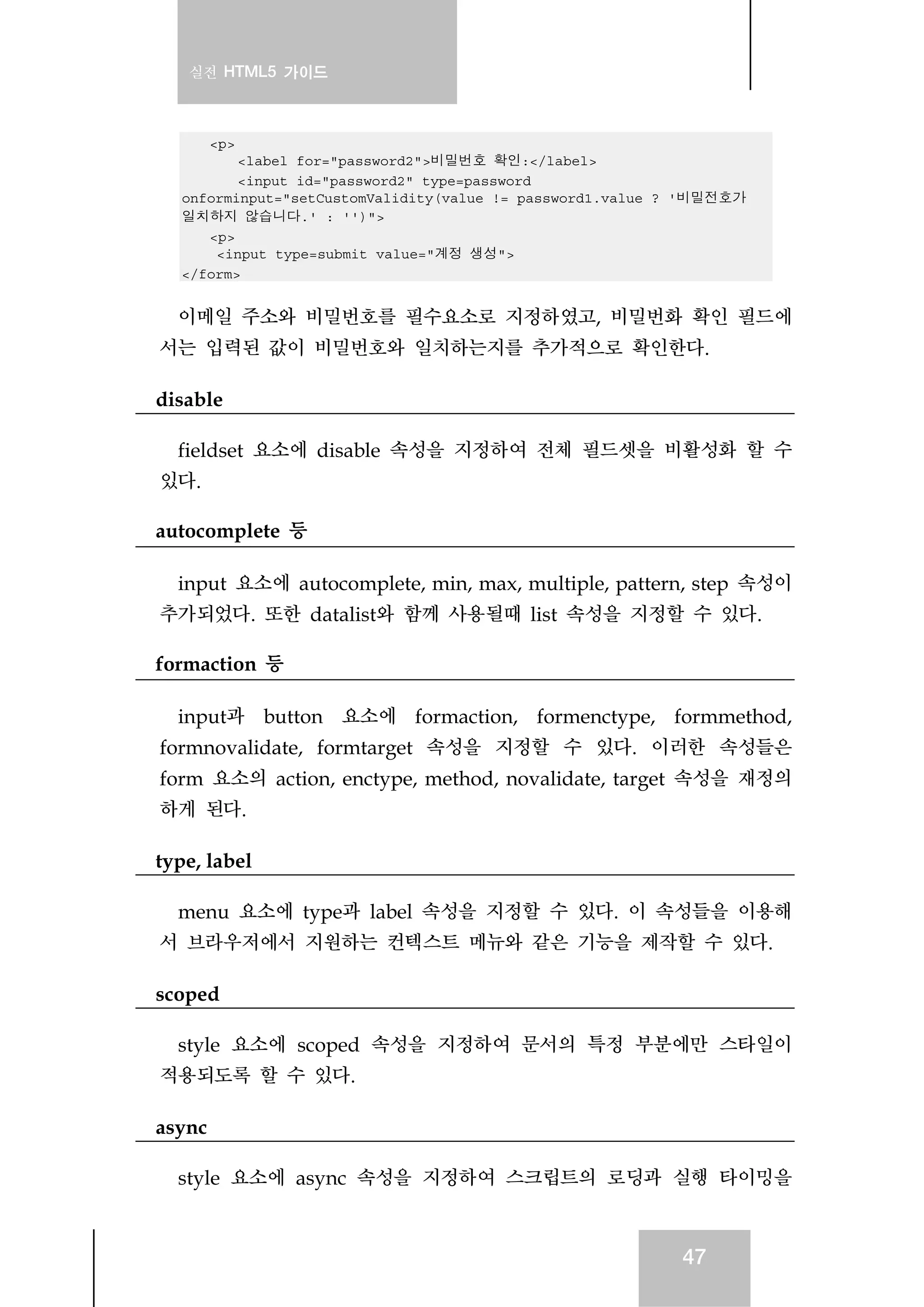 실전 HTML5 가이드
47
<p>
<label for="password2">비밀번호 확인:</label>
<input id="password2" type=password
onforminput="setCustomValidity(value != password1.value ? '비밀전호가
일치하지 않습니다.' : '')">
<p>
<input type=submit value="계정 생성">
</form>
이메일 주소와 비밀번호를 필수요소로 지정하였고, 비밀번화 확인 필드에
서는 입력된 값이 비밀번호와 일치하는지를 추가적으로 확인한다.
disable
fieldset 요소에 disable 속성을 지정하여 전체 필드셋을 비활성화 할 수
있다.
autocomplete 등
input 요소에 autocomplete, min, max, multiple, pattern, step 속성이
추가되었다. 또한 datalist와 함께 사용될때 list 속성을 지정할 수 있다.
formaction 등
input과 button 요소에 formaction, formenctype, formmethod,
formnovalidate, formtarget 속성을 지정할 수 있다. 이러한 속성들은
form 요소의 action, enctype, method, novalidate, target 속성을 재정의
하게 된다.
type, label
menu 요소에 type과 label 속성을 지정할 수 있다. 이 속성들을 이용해
서 브라우저에서 지원하는 컨텍스트 메뉴와 같은 기능을 제작할 수 있다.
scoped
style 요소에 scoped 속성을 지정하여 문서의 특정 부분에만 스타일이
적용되도록 할 수 있다.
async
style 요소에 async 속성을 지정하여 스크립트의 로딩과 실행 타이밍을
 