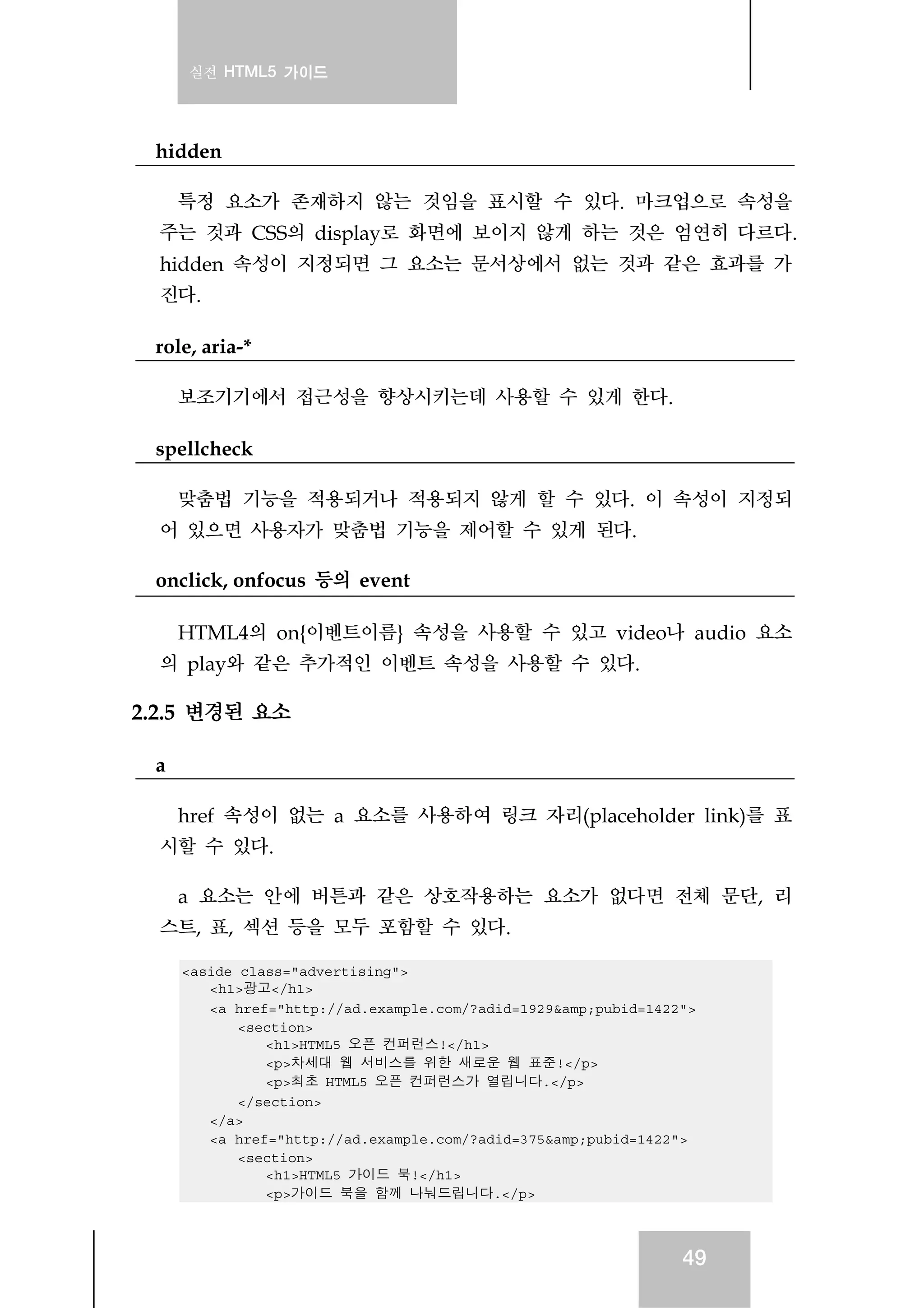 실전 HTML5 가이드
49
hidden
특정 요소가 존재하지 않는 것임을 표시할 수 있다. 마크업으로 속성을
주는 것과 CSS의 display로 화면에 보이지 않게 하는 것은 엄연히 다르다.
hidden 속성이 지정되면 그 요소는 문서상에서 없는 것과 같은 효과를 가
진다.
role, aria-*
보조기기에서 접근성을 향상시키는데 사용할 수 있게 한다.
spellcheck
맞춤법 기능을 적용되거나 적용되지 않게 할 수 있다. 이 속성이 지정되
어 있으면 사용자가 맞춤법 기능을 제어할 수 있게 된다.
onclick, onfocus 등의 event
HTML4의 on{이벤트이름} 속성을 사용할 수 있고 video나 audio 요소
의 play와 같은 추가적인 이벤트 속성을 사용할 수 있다.
2.2.5 변경된 요소
a
href 속성이 없는 a 요소를 사용하여 링크 자리(placeholder link)를 표
시할 수 있다.
a 요소는 안에 버튼과 같은 상호작용하는 요소가 없다면 전체 문단, 리
스트, 표, 섹션 등을 모두 포함할 수 있다.
<aside class="advertising">
<h1>광고</h1>
<a href="http://ad.example.com/?adid=1929&amp;pubid=1422">
<section>
<h1>HTML5 오픈 컨퍼런스!</h1>
<p>차세대 웹 서비스를 위한 새로운 웹 표준!</p>
<p>최초 HTML5 오픈 컨퍼런스가 열립니다.</p>
</section>
</a>
<a href="http://ad.example.com/?adid=375&amp;pubid=1422">
<section>
<h1>HTML5 가이드 북!</h1>
<p>가이드 북을 함께 나눠드립니다.</p>
 
