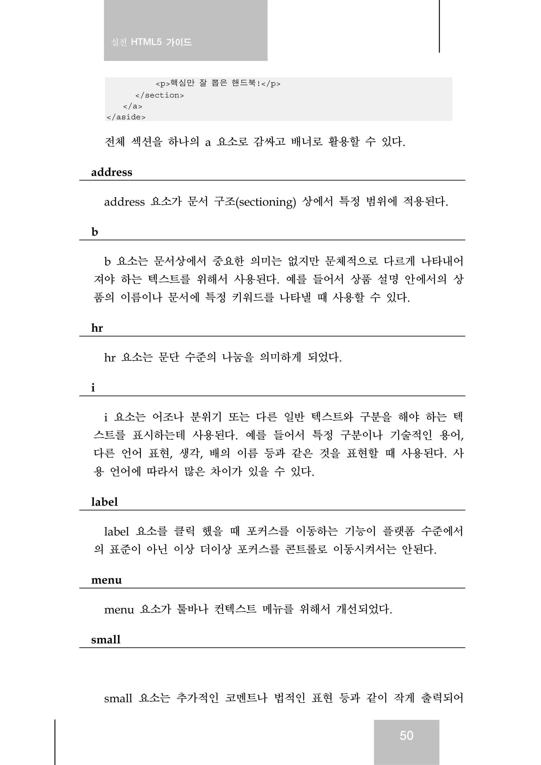 실전 HTML5 가이드
50
<p>핵심만 잘 뽑은 핸드북!</p>
</section>
</a>
</aside>
전체 섹션을 하나의 a 요소로 감싸고 배너로 활용할 수 있다.
address
address 요소가 문서 구조(sectioning) 상에서 특정 범위에 적용된다.
b
b 요소는 문서상에서 중요한 의미는 없지만 문체적으로 다르게 나타내어
져야 하는 텍스트를 위해서 사용된다. 예를 들어서 상품 설명 안에서의 상
품의 이름이나 문서에 특정 키워드를 나타낼 때 사용할 수 있다.
hr
hr 요소는 문단 수준의 나눔을 의미하게 되었다.
i
i 요소는 어조나 분위기 또는 다른 일반 텍스트와 구분을 해야 하는 텍
스트를 표시하는데 사용된다. 예를 들어서 특정 구분이나 기술적인 용어,
다른 언어 표현, 생각, 배의 이름 등과 같은 것을 표현할 때 사용된다. 사
용 언어에 따라서 많은 차이가 있을 수 있다.
label
label 요소를 클릭 했을 때 포커스를 이동하는 기능이 플랫폼 수준에서
의 표준이 아닌 이상 더이상 포커스를 콘트롤로 이동시켜서는 안된다.
menu
menu 요소가 툴바나 컨텍스트 메뉴를 위해서 개선되었다.
small
small 요소는 추가적인 코멘트나 법적인 표현 등과 같이 작게 출력되어
 