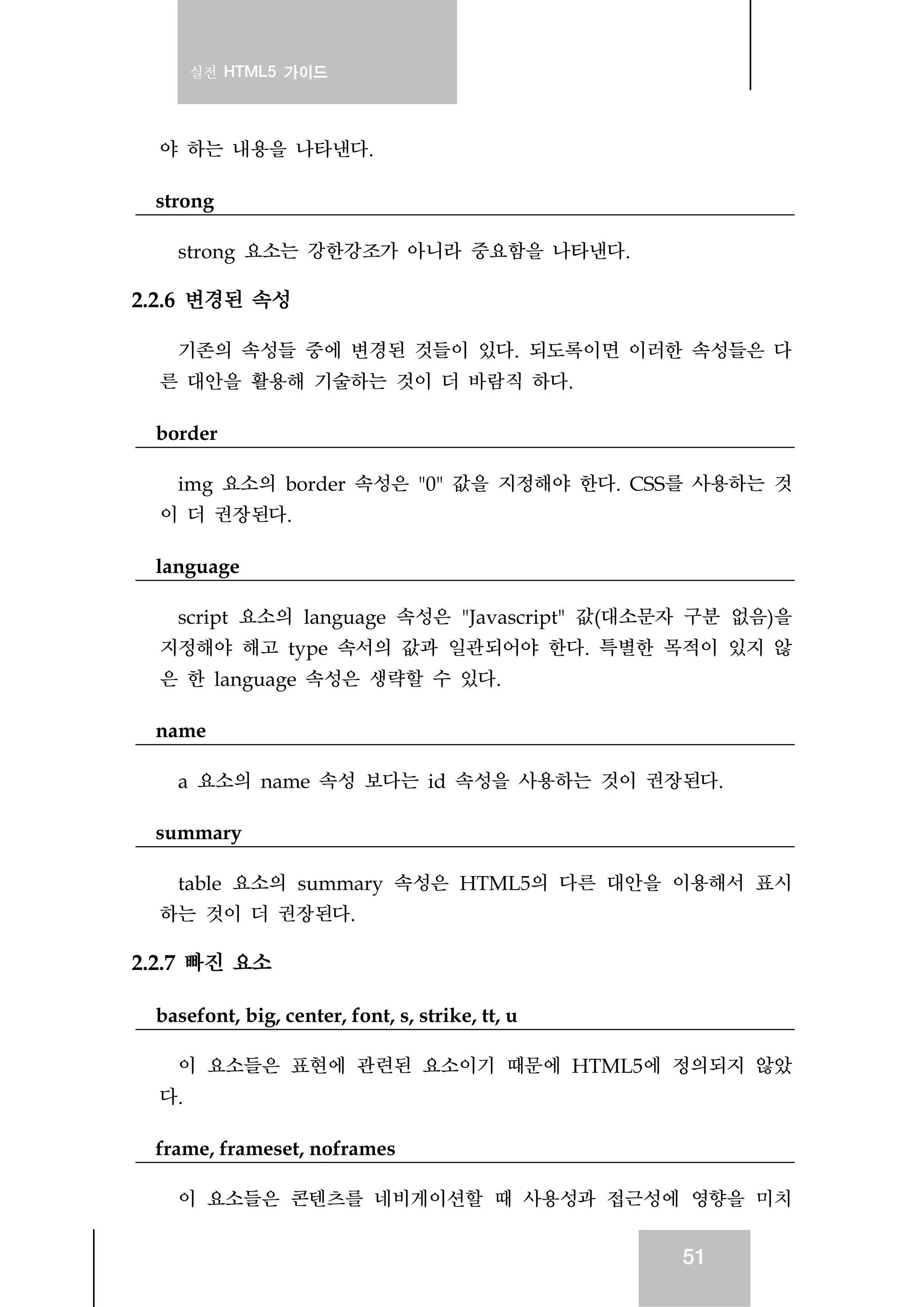 실전 HTML5 가이드
51
야 하는 내용을 나타낸다.
strong
strong 요소는 강한강조가 아니라 중요함을 나타낸다.
2.2.6 변경된 속성
기존의 속성들 중에 변경된 것들이 있다. 되도록이면 이러한 속성들은 다
른 대안을 활용해 기술하는 것이 더 바람직 하다.
border
img 요소의 border 속성은 "0" 값을 지정해야 한다. CSS를 사용하는 것
이 더 권장된다.
language
script 요소의 language 속성은 "Javascript" 값(대소문자 구분 없음)을
지정해야 해고 type 속서의 값과 일관되어야 한다. 특별한 목적이 있지 않
은 한 language 속성은 생략할 수 있다.
name
a 요소의 name 속성 보다는 id 속성을 사용하는 것이 권장된다.
summary
table 요소의 summary 속성은 HTML5의 다른 대안을 이용해서 표시
하는 것이 더 권장된다.
2.2.7 빠진 요소
basefont, big, center, font, s, strike, tt, u
이 요소들은 표현에 관련된 요소이기 때문에 HTML5에 정의되지 않았
다.
frame, frameset, noframes
이 요소들은 콘텐츠를 네비게이션할 때 사용성과 접근성에 영향을 미치
 
