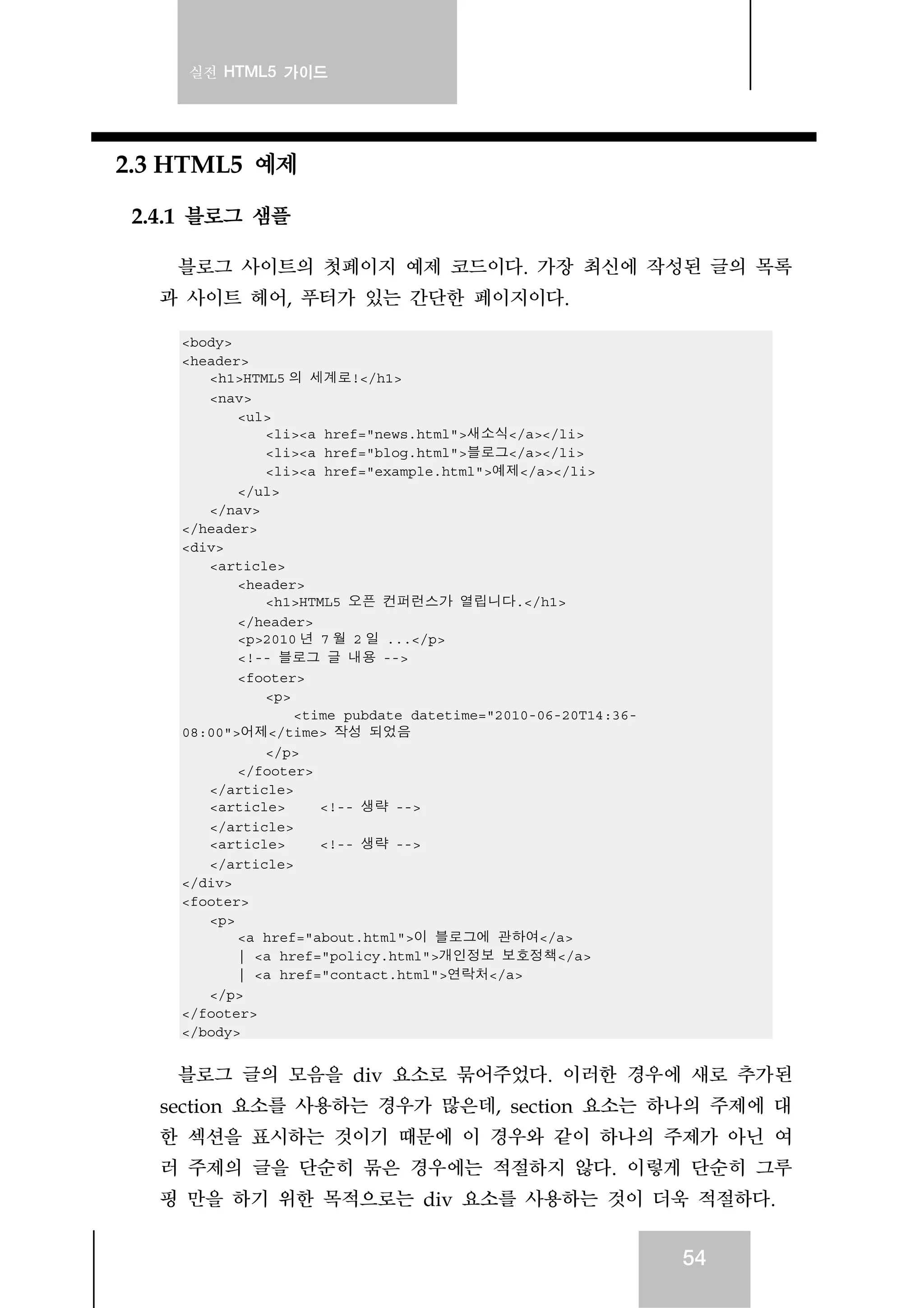 실전 HTML5 가이드
54
2.3 HTML5 예제
2.4.1 블로그 샘플
블로그 사이트의 첫페이지 예제 코드이다. 가장 최신에 작성된 글의 목록
과 사이트 헤어, 푸터가 있는 간단한 페이지이다.
<body>
<header>
<h1>HTML5 의 세계로!</h1>
<nav>
<ul>
<li><a href="news.html">새소식</a></li>
<li><a href="blog.html">블로그</a></li>
<li><a href="example.html">예제</a></li>
</ul>
</nav>
</header>
<div>
<article>
<header>
<h1>HTML5 오픈 컨퍼런스가 열립니다.</h1>
</header>
<p>2010 년 7 월 2 일 ...</p>
<!-- 블로그 글 내용 -->
<footer>
<p>
<time pubdate datetime="2010-06-20T14:36-
08:00">어제</time> 작성 되었음
</p>
</footer>
</article>
<article> <!-- 생략 -->
</article>
<article> <!-- 생략 -->
</article>
</div>
<footer>
<p>
<a href="about.html">이 블로그에 관하여</a>
| <a href="policy.html">개인정보 보호정책</a>
| <a href="contact.html">연락처</a>
</p>
</footer>
</body>
블로그 글의 모음을 div 요소로 묶어주었다. 이러한 경우에 새로 추가된
section 요소를 사용하는 경우가 많은데, section 요소는 하나의 주제에 대
한 섹션을 표시하는 것이기 때문에 이 경우와 같이 하나의 주제가 아닌 여
러 주제의 글을 단순히 묶은 경우에는 적절하지 않다. 이렇게 단순히 그루
핑 만을 하기 위한 목적으로는 div 요소를 사용하는 것이 더욱 적절하다.
 