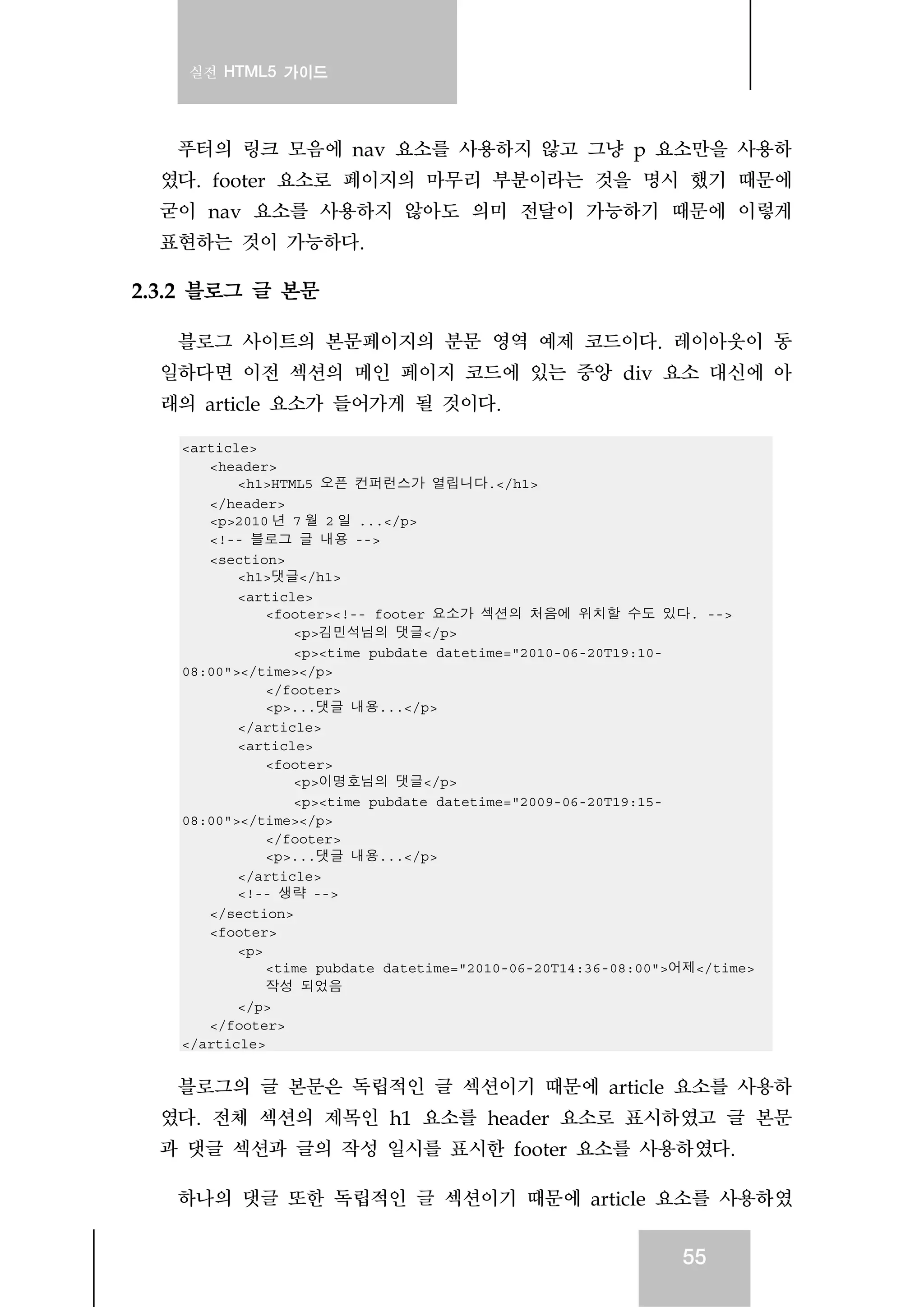 실전 HTML5 가이드
55
푸터의 링크 모음에 nav 요소를 사용하지 않고 그냥 p 요소만을 사용하
였다. footer 요소로 페이지의 마무리 부분이라는 것을 명시 했기 때문에
굳이 nav 요소를 사용하지 않아도 의미 전달이 가능하기 때문에 이렇게
표현하는 것이 가능하다.
2.3.2 블로그 글 본문
블로그 사이트의 본문페이지의 분문 영역 예제 코드이다. 레이아웃이 동
일하다면 이전 섹션의 메인 페이지 코드에 있는 중앙 div 요소 대신에 아
래의 article 요소가 들어가게 될 것이다.
<article>
<header>
<h1>HTML5 오픈 컨퍼런스가 열립니다.</h1>
</header>
<p>2010 년 7 월 2 일 ...</p>
<!-- 블로그 글 내용 -->
<section>
<h1>댓글</h1>
<article>
<footer><!-- footer 요소가 섹션의 처음에 위치할 수도 있다. -->
<p>김민석님의 댓글</p>
<p><time pubdate datetime="2010-06-20T19:10-
08:00"></time></p>
</footer>
<p>...댓글 내용...</p>
</article>
<article>
<footer>
<p>이명호님의 댓글</p>
<p><time pubdate datetime="2009-06-20T19:15-
08:00"></time></p>
</footer>
<p>...댓글 내용...</p>
</article>
<!-- 생략 -->
</section>
<footer>
<p>
<time pubdate datetime="2010-06-20T14:36-08:00">어제</time>
작성 되었음
</p>
</footer>
</article>
블로그의 글 본문은 독립적인 글 섹션이기 때문에 article 요소를 사용하
였다. 전체 섹션의 제목인 h1 요소를 header 요소로 표시하였고 글 본문
과 댓글 섹션과 글의 작성 일시를 표시한 footer 요소를 사용하였다.
하나의 댓글 또한 독립적인 글 섹션이기 때문에 article 요소를 사용하였
 