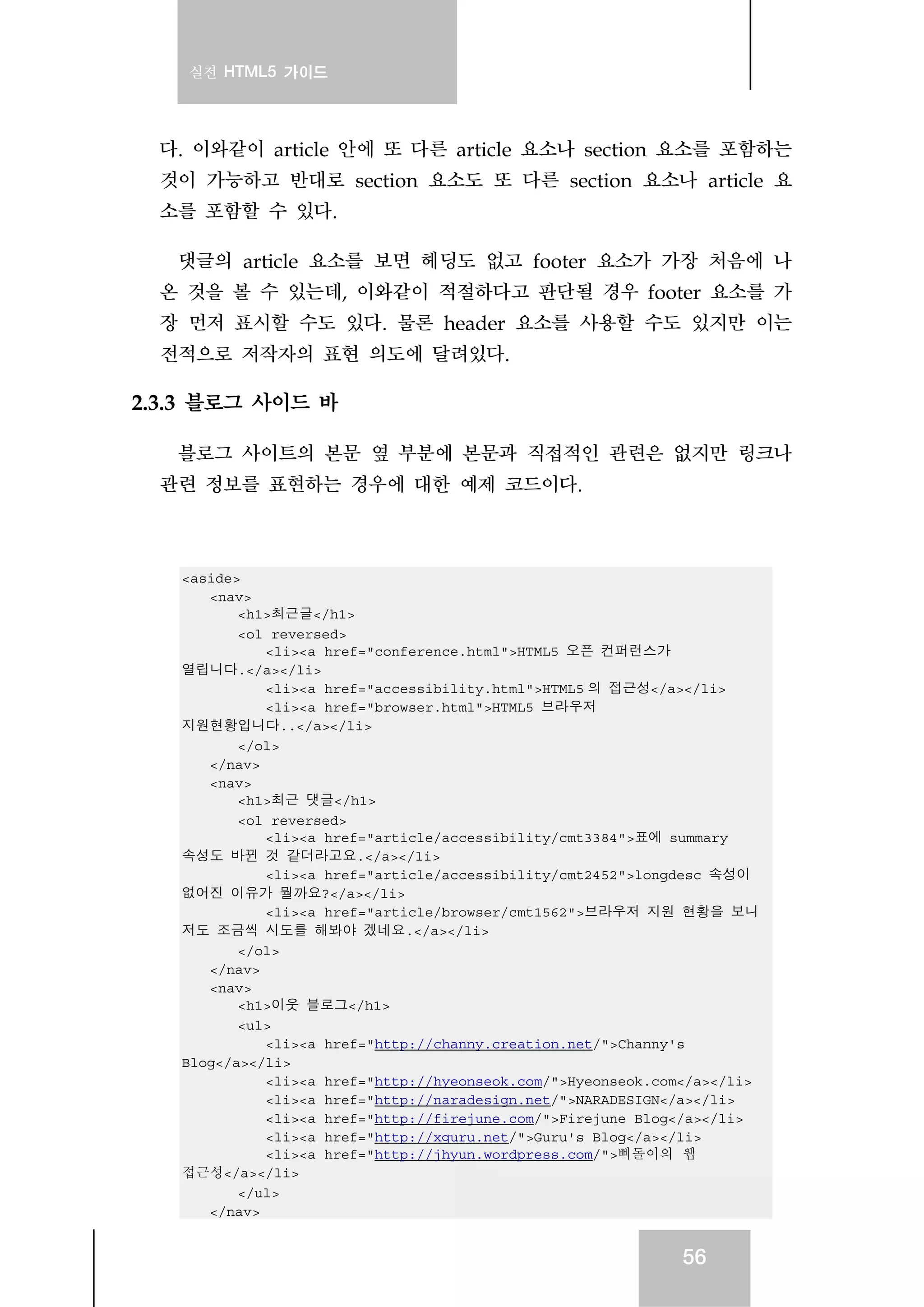 실전 HTML5 가이드
56
다. 이와같이 article 안에 또 다른 article 요소나 section 요소를 포함하는
것이 가능하고 반대로 section 요소도 또 다른 section 요소나 article 요
소를 포함할 수 있다.
댓글의 article 요소를 보면 헤딩도 없고 footer 요소가 가장 처음에 나
온 것을 볼 수 있는데, 이와같이 적절하다고 판단될 경우 footer 요소를 가
장 먼저 표시할 수도 있다. 물론 header 요소를 사용할 수도 있지만 이는
전적으로 저작자의 표현 의도에 달려있다.
2.3.3 블로그 사이드 바
블로그 사이트의 본문 옆 부분에 본문과 직접적인 관련은 없지만 링크나
관련 정보를 표현하는 경우에 대한 예제 코드이다.
<aside>
<nav>
<h1>최근글</h1>
<ol reversed>
<li><a href="conference.html">HTML5 오픈 컨퍼런스가
열립니다.</a></li>
<li><a href="accessibility.html">HTML5 의 접근성</a></li>
<li><a href="browser.html">HTML5 브라우저
지원현황입니다..</a></li>
</ol>
</nav>
<nav>
<h1>최근 댓글</h1>
<ol reversed>
<li><a href="article/accessibility/cmt3384">표에 summary
속성도 바뀐 것 같더라고요.</a></li>
<li><a href="article/accessibility/cmt2452">longdesc 속성이
없어진 이유가 뭘까요?</a></li>
<li><a href="article/browser/cmt1562">브라우저 지원 현황을 보니
저도 조금씩 시도를 해봐야 겠네요.</a></li>
</ol>
</nav>
<nav>
<h1>이웃 블로그</h1>
<ul>
<li><a href="http://channy.creation.net/">Channy's
Blog</a></li>
<li><a href="http://hyeonseok.com/">Hyeonseok.com</a></li>
<li><a href="http://naradesign.net/">NARADESIGN</a></li>
<li><a href="http://firejune.com/">Firejune Blog</a></li>
<li><a href="http://xguru.net/">Guru's Blog</a></li>
<li><a href="http://jhyun.wordpress.com/">삐돌이의 웹
접근성</a></li>
</ul>
</nav>
 
