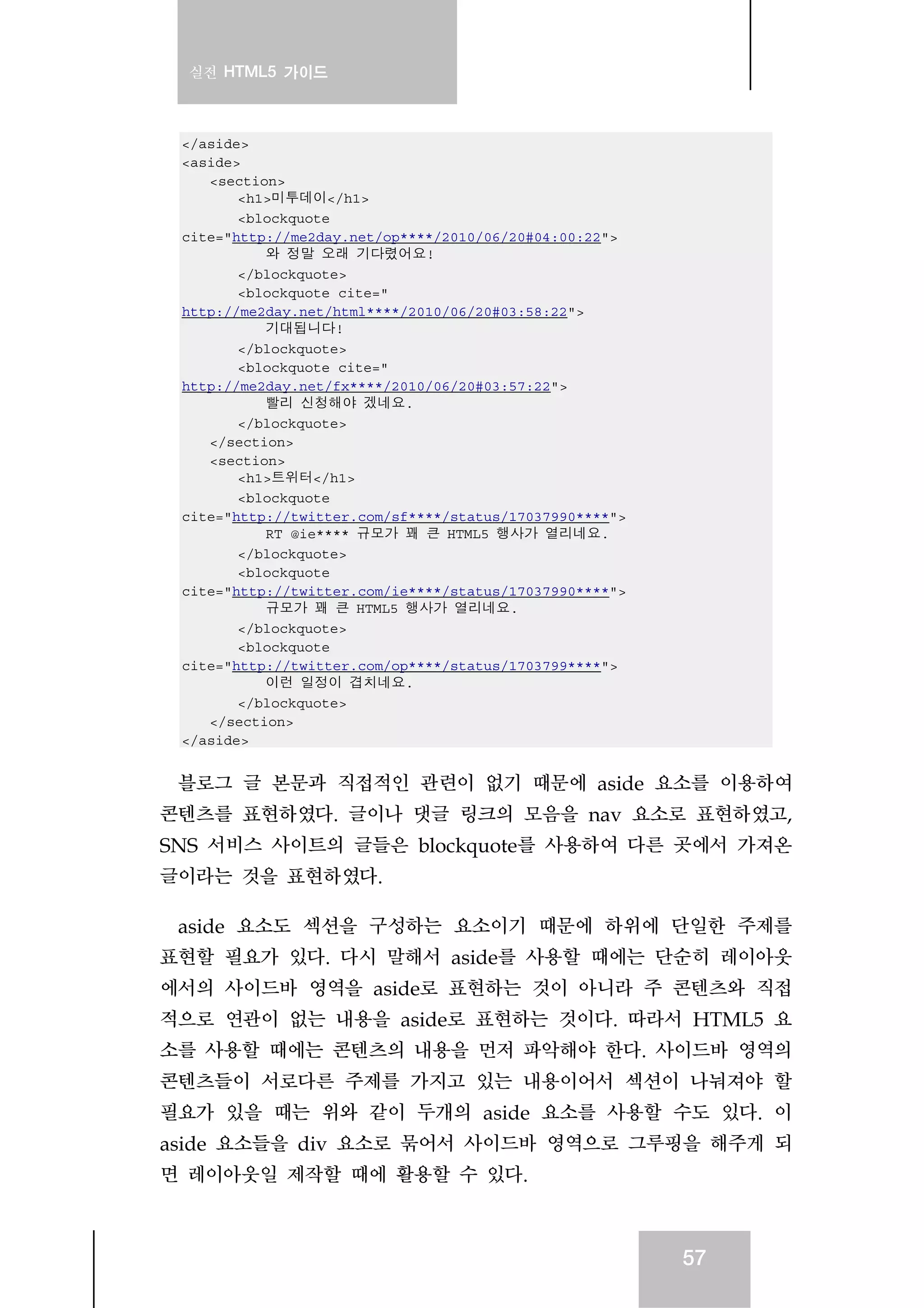 실전 HTML5 가이드
57
</aside>
<aside>
<section>
<h1>미투데이</h1>
<blockquote
cite="http://me2day.net/op****/2010/06/20#04:00:22">
와 정말 오래 기다렸어요!
</blockquote>
<blockquote cite="
http://me2day.net/html****/2010/06/20#03:58:22">
기대됩니다!
</blockquote>
<blockquote cite="
http://me2day.net/fx****/2010/06/20#03:57:22">
빨리 신청해야 겠네요.
</blockquote>
</section>
<section>
<h1>트위터</h1>
<blockquote
cite="http://twitter.com/sf****/status/17037990****">
RT @ie**** 규모가 꽤 큰 HTML5 행사가 열리네요.
</blockquote>
<blockquote
cite="http://twitter.com/ie****/status/17037990****">
규모가 꽤 큰 HTML5 행사가 열리네요.
</blockquote>
<blockquote
cite="http://twitter.com/op****/status/1703799****">
이런 일정이 겹치네요.
</blockquote>
</section>
</aside>
블로그 글 본문과 직접적인 관련이 없기 때문에 aside 요소를 이용하여
콘텐츠를 표현하였다. 글이나 댓글 링크의 모음을 nav 요소로 표현하였고,
SNS 서비스 사이트의 글들은 blockquote를 사용하여 다른 곳에서 가져온
글이라는 것을 표현하였다.
aside 요소도 섹션을 구성하는 요소이기 때문에 하위에 단일한 주제를
표현할 필요가 있다. 다시 말해서 aside를 사용할 때에는 단순히 레이아웃
에서의 사이드바 영역을 aside로 표현하는 것이 아니라 주 콘텐츠와 직접
적으로 연관이 없는 내용을 aside로 표현하는 것이다. 따라서 HTML5 요
소를 사용할 때에는 콘텐츠의 내용을 먼저 파악해야 한다. 사이드바 영역의
콘텐츠들이 서로다른 주제를 가지고 있는 내용이어서 섹션이 나눠져야 할
필요가 있을 때는 위와 같이 두개의 aside 요소를 사용할 수도 있다. 이
aside 요소들을 div 요소로 묶어서 사이드바 영역으로 그루핑을 해주게 되
면 레이아웃일 제작할 때에 활용할 수 있다.
 